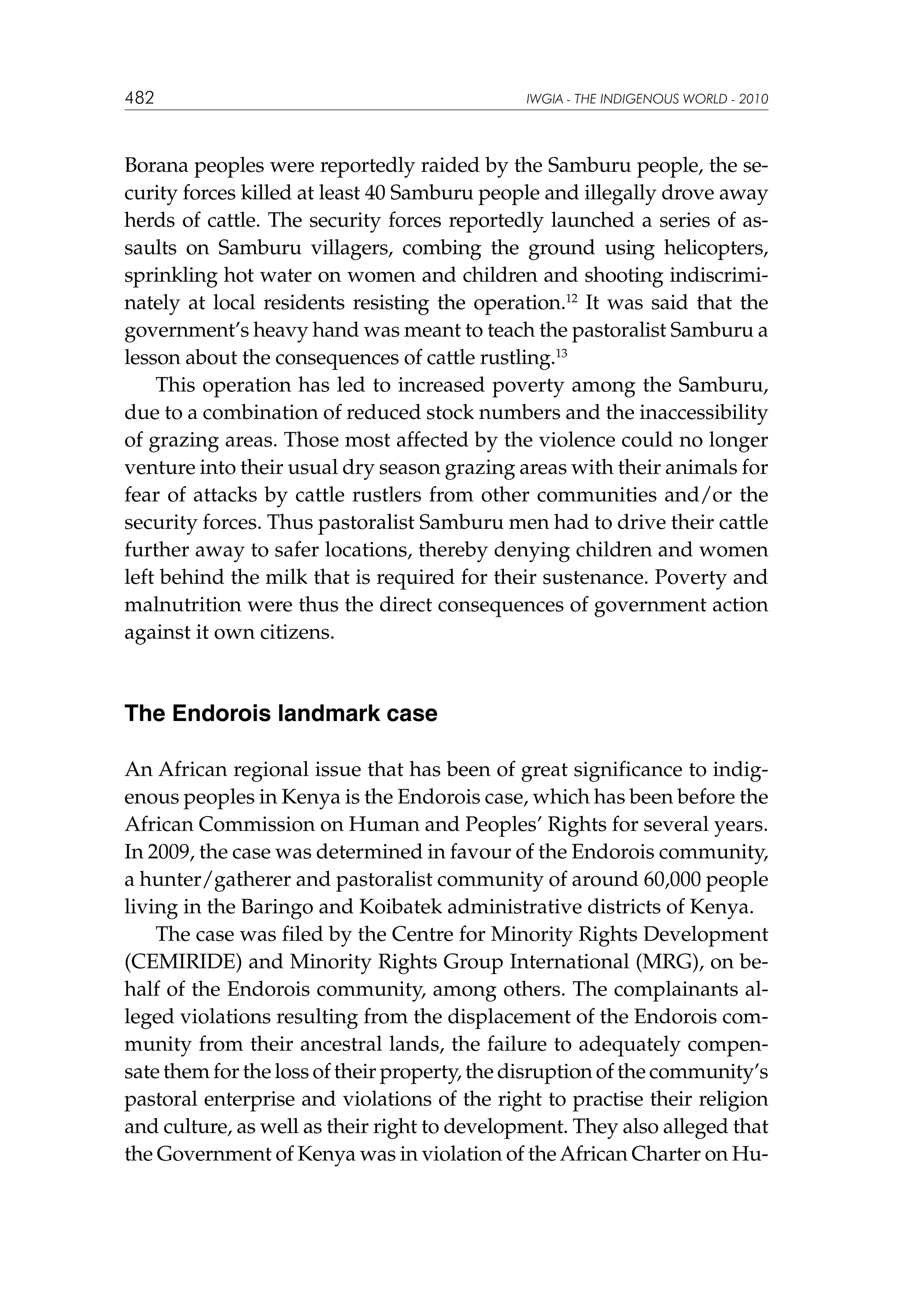 482

IWGIA - THE INDIGENOUS WORLD - 2010

Borana peoples were reportedly raided by the Samburu people, the security forces killed at least 40 Samburu people and illegally drove away
herds of cattle. The security forces reportedly launched a series of assaults on Samburu villagers, combing the ground using helicopters,
sprinkling hot water on women and children and shooting indiscriminately at local residents resisting the operation.12 It was said that the
government’s heavy hand was meant to teach the pastoralist Samburu a
lesson about the consequences of cattle rustling.13
This operation has led to increased poverty among the Samburu,
due to a combination of reduced stock numbers and the inaccessibility
of grazing areas. Those most affected by the violence could no longer
venture into their usual dry season grazing areas with their animals for
fear of attacks by cattle rustlers from other communities and/or the
security forces. Thus pastoralist Samburu men had to drive their cattle
further away to safer locations, thereby denying children and women
left behind the milk that is required for their sustenance. Poverty and
malnutrition were thus the direct consequences of government action
against it own citizens.

The Endorois landmark case
An African regional issue that has been of great significance to indigenous peoples in Kenya is the Endorois case, which has been before the
African Commission on Human and Peoples’ Rights for several years.
In 2009, the case was determined in favour of the Endorois community,
a hunter/gatherer and pastoralist community of around 60,000 people
living in the Baringo and Koibatek administrative districts of Kenya.
The case was filed by the Centre for Minority Rights Development
(CEMIRIDE) and Minority Rights Group International (MRG), on behalf of the Endorois community, among others. The complainants alleged violations resulting from the displacement of the Endorois community from their ancestral lands, the failure to adequately compensate them for the loss of their property, the disruption of the community’s
pastoral enterprise and violations of the right to practise their religion
and culture, as well as their right to development. They also alleged that
the Government of Kenya was in violation of the African Charter on Hu-

 