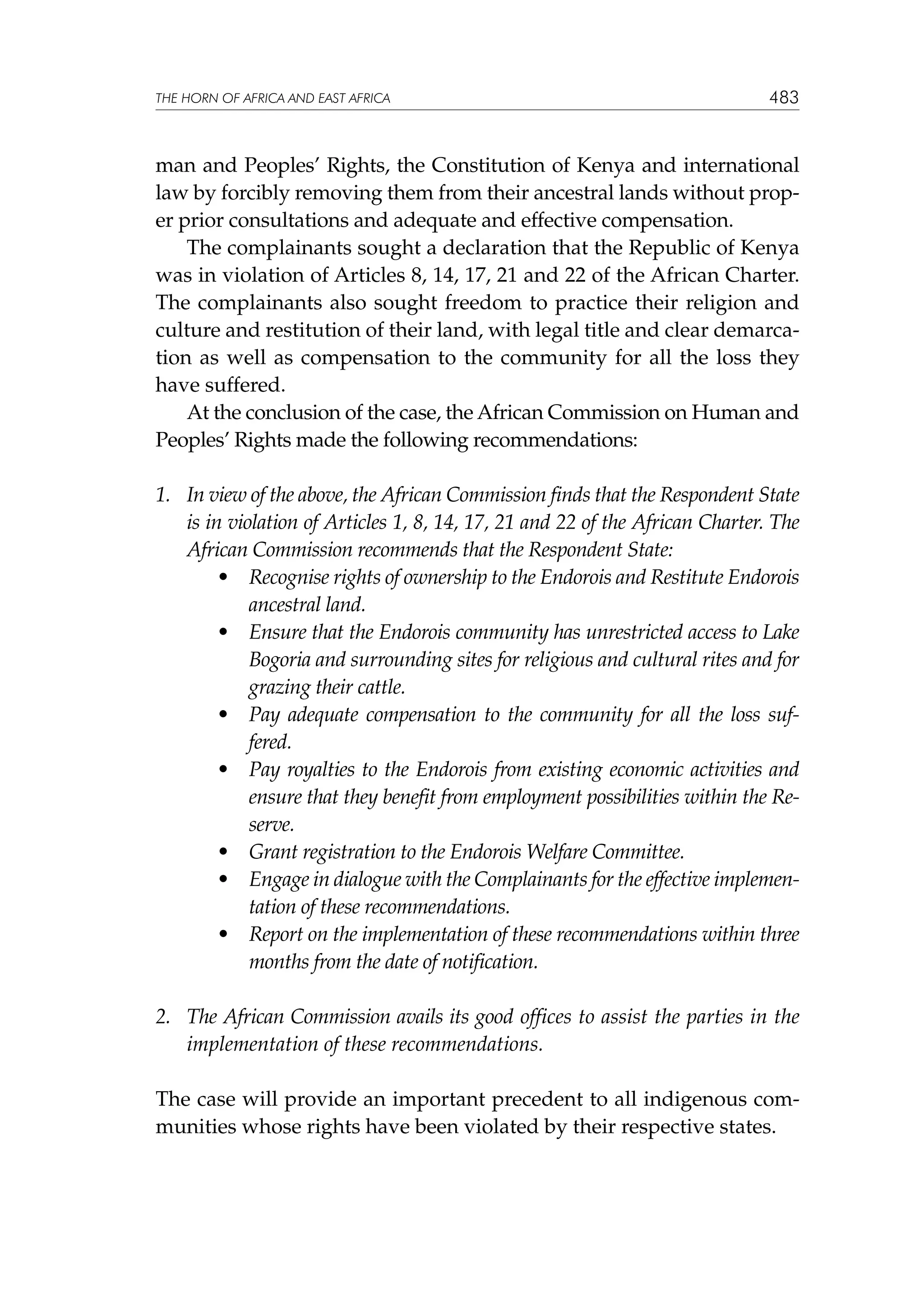 THE HORN OF AFRICA AND EAST AFRICA

483

man and Peoples’ Rights, the Constitution of Kenya and international
law by forcibly removing them from their ancestral lands without proper prior consultations and adequate and effective compensation.
The complainants sought a declaration that the Republic of Kenya
was in violation of Articles 8, 14, 17, 21 and 22 of the African Charter.
The complainants also sought freedom to practice their religion and
culture and restitution of their land, with legal title and clear demarcation as well as compensation to the community for all the loss they
have suffered.
At the conclusion of the case, the African Commission on Human and
Peoples’ Rights made the following recommendations:
1.	 In view of the above, the African Commission finds that the Respondent State
is in violation of Articles 1, 8, 14, 17, 21 and 22 of the African Charter. The
African Commission recommends that the Respondent State:
•		 Recognise rights of ownership to the Endorois and Restitute Endorois
ancestral land.
•		 Ensure that the Endorois community has unrestricted access to Lake
Bogoria and surrounding sites for religious and cultural rites and for
grazing their cattle.
•		 Pay adequate compensation to the community for all the loss suffered.
•		 Pay royalties to the Endorois from existing economic activities and
ensure that they benefit from employment possibilities within the Reserve.
•		 Grant registration to the Endorois Welfare Committee.
•		 Engage in dialogue with the Complainants for the effective implementation of these recommendations.
•		 Report on the implementation of these recommendations within three
months from the date of notification.
2.	 The African Commission avails its good offices to assist the parties in the
implementation of these recommendations.
The case will provide an important precedent to all indigenous communities whose rights have been violated by their respective states.

 