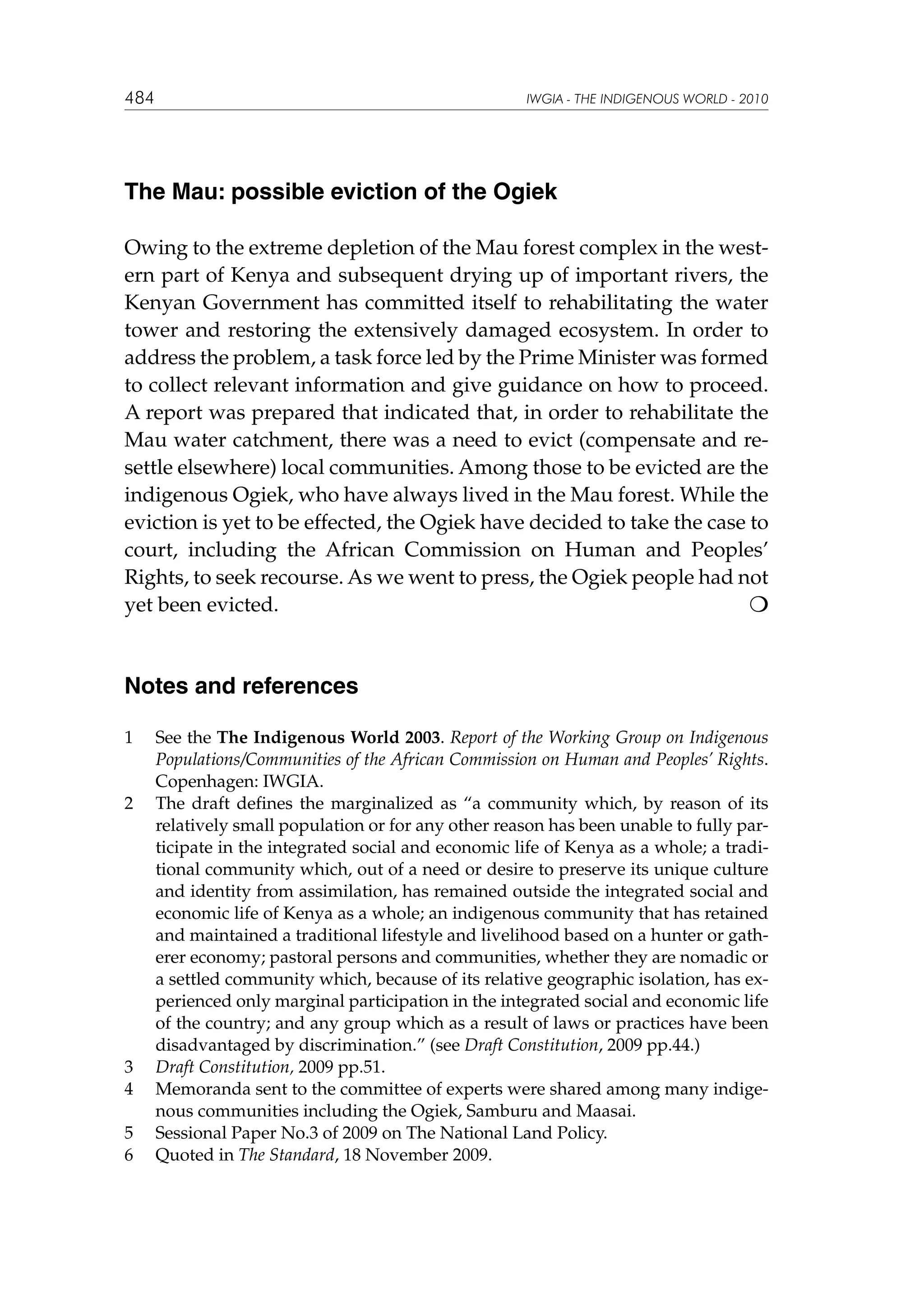 484

IWGIA - THE INDIGENOUS WORLD - 2010

The Mau: possible eviction of the Ogiek
Owing to the extreme depletion of the Mau forest complex in the western part of Kenya and subsequent drying up of important rivers, the
Kenyan Government has committed itself to rehabilitating the water
tower and restoring the extensively damaged ecosystem. In order to
address the problem, a task force led by the Prime Minister was formed
to collect relevant information and give guidance on how to proceed.
A report was prepared that indicated that, in order to rehabilitate the
Mau water catchment, there was a need to evict (compensate and resettle elsewhere) local communities. Among those to be evicted are the
indigenous Ogiek, who have always lived in the Mau forest. While the
eviction is yet to be effected, the Ogiek have decided to take the case to
court, including the African Commission on Human and Peoples’
Rights, to seek recourse. As we went to press, the Ogiek people had not
yet been evicted. 					


Notes and references
1	

2	

3	
4	
5	
6	

See the The Indigenous World 2003. Report of the Working Group on Indigenous
Populations/Communities of the African Commission on Human and Peoples’ Rights.
Copenhagen: IWGIA.
The draft defines the marginalized as “a community which, by reason of its
relatively small population or for any other reason has been unable to fully participate in the integrated social and economic life of Kenya as a whole; a traditional community which, out of a need or desire to preserve its unique culture
and identity from assimilation, has remained outside the integrated social and
economic life of Kenya as a whole; an indigenous community that has retained
and maintained a traditional lifestyle and livelihood based on a hunter or gatherer economy; pastoral persons and communities, whether they are nomadic or
a settled community which, because of its relative geographic isolation, has experienced only marginal participation in the integrated social and economic life
of the country; and any group which as a result of laws or practices have been
disadvantaged by discrimination.” (see Draft Constitution, 2009 pp.44.)
Draft Constitution, 2009 pp.51.
Memoranda sent to the committee of experts were shared among many indigenous communities including the Ogiek, Samburu and Maasai.
Sessional Paper No.3 of 2009 on The National Land Policy.
Quoted in The Standard, 18 November 2009.

 