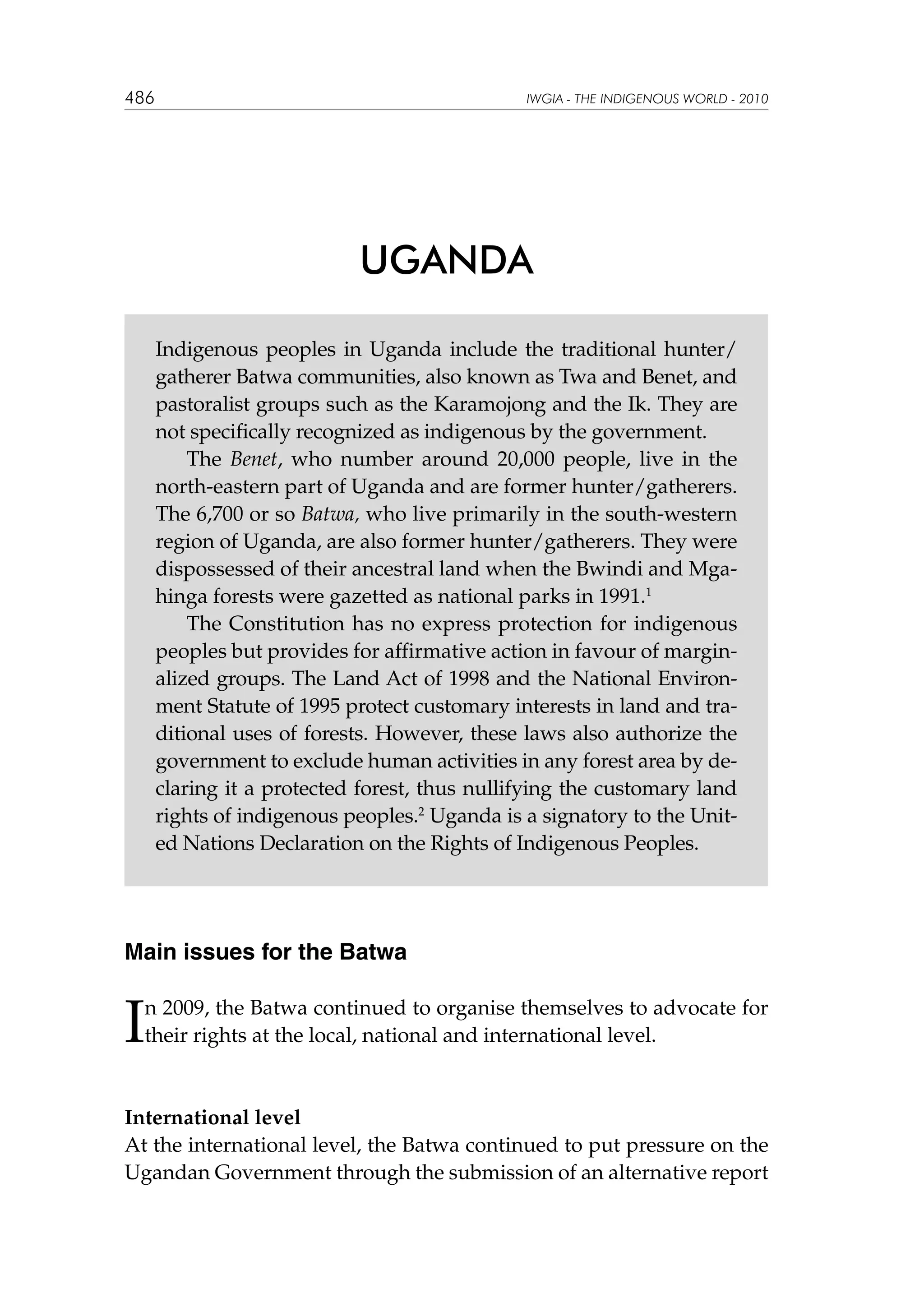 486

IWGIA - THE INDIGENOUS WORLD - 2010

UGANDA
Indigenous peoples in Uganda include the traditional hunter/
gatherer Batwa communities, also known as Twa and Benet, and
pastoralist groups such as the Karamojong and the Ik. They are
not specifically recognized as indigenous by the government.
The Benet, who number around 20,000 people, live in the
north-eastern part of Uganda and are former hunter/gatherers.
The 6,700 or so Batwa, who live primarily in the south-western
region of Uganda, are also former hunter/gatherers. They were
dispossessed of their ancestral land when the Bwindi and Mgahinga forests were gazetted as national parks in 1991.1
The Constitution has no express protection for indigenous
peoples but provides for affirmative action in favour of marginalized groups. The Land Act of 1998 and the National Environment Statute of 1995 protect customary interests in land and traditional uses of forests. However, these laws also authorize the
government to exclude human activities in any forest area by declaring it a protected forest, thus nullifying the customary land
rights of indigenous peoples.2 Uganda is a signatory to the United Nations Declaration on the Rights of Indigenous Peoples.

Main issues for the Batwa

I

n 2009, the Batwa continued to organise themselves to advocate for
their rights at the local, national and international level.

International level
At the international level, the Batwa continued to put pressure on the
Ugandan Government through the submission of an alternative report

 