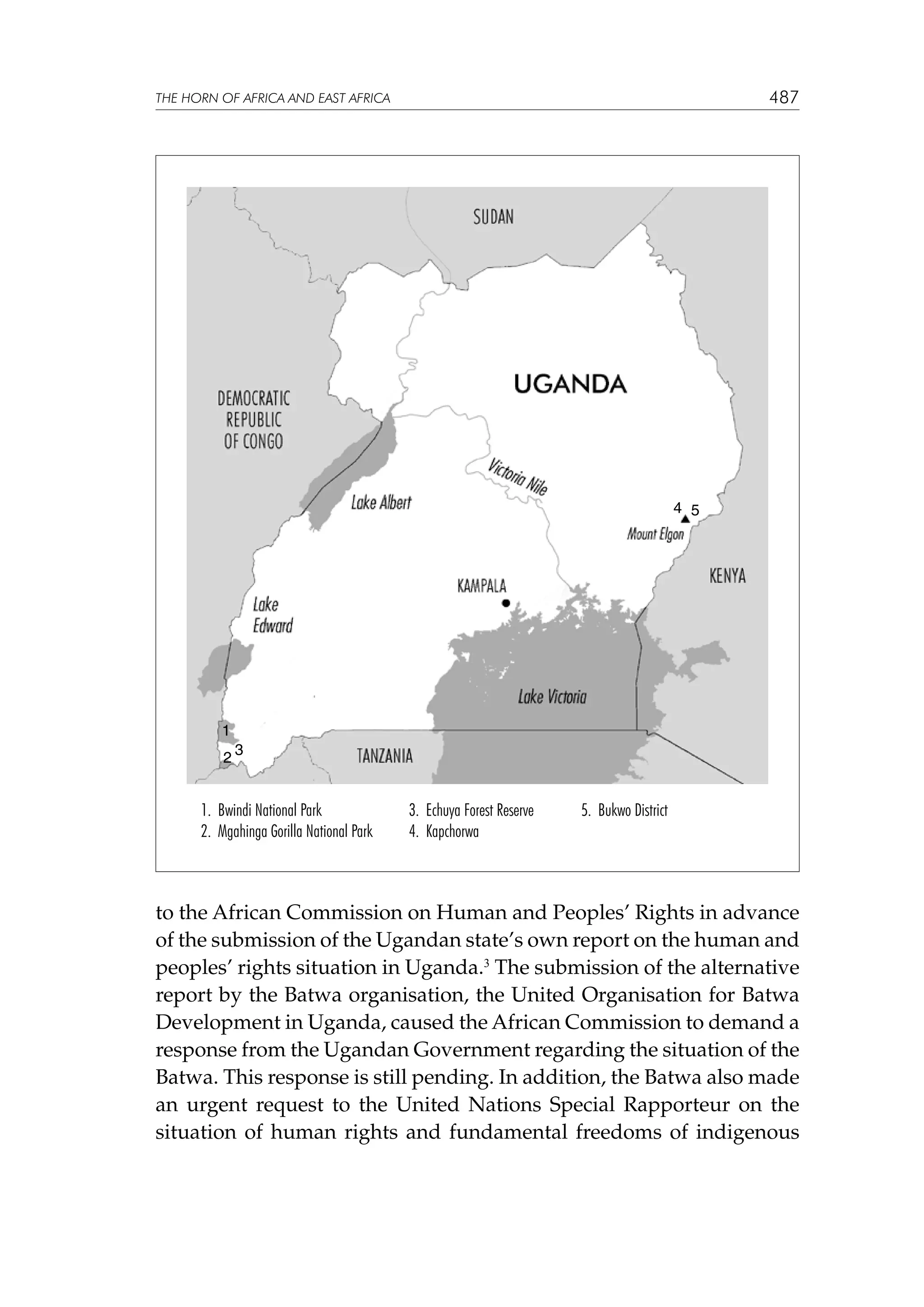 487

THE HORN OF AFRICA AND EAST AFRICA

4 5

1
2

3

1. Bwindi National Park
2. Mgahinga Gorilla National Park

3. Echuya Forest Reserve
4. Kapchorwa

5. Bukwo District

to the African Commission on Human and Peoples’ Rights in advance
of the submission of the Ugandan state’s own report on the human and
peoples’ rights situation in Uganda.3 The submission of the alternative
report by the Batwa organisation, the United Organisation for Batwa
Development in Uganda, caused the African Commission to demand a
response from the Ugandan Government regarding the situation of the
Batwa. This response is still pending. In addition, the Batwa also made
an urgent request to the United Nations Special Rapporteur on the
situation of human rights and fundamental freedoms of indigenous

 