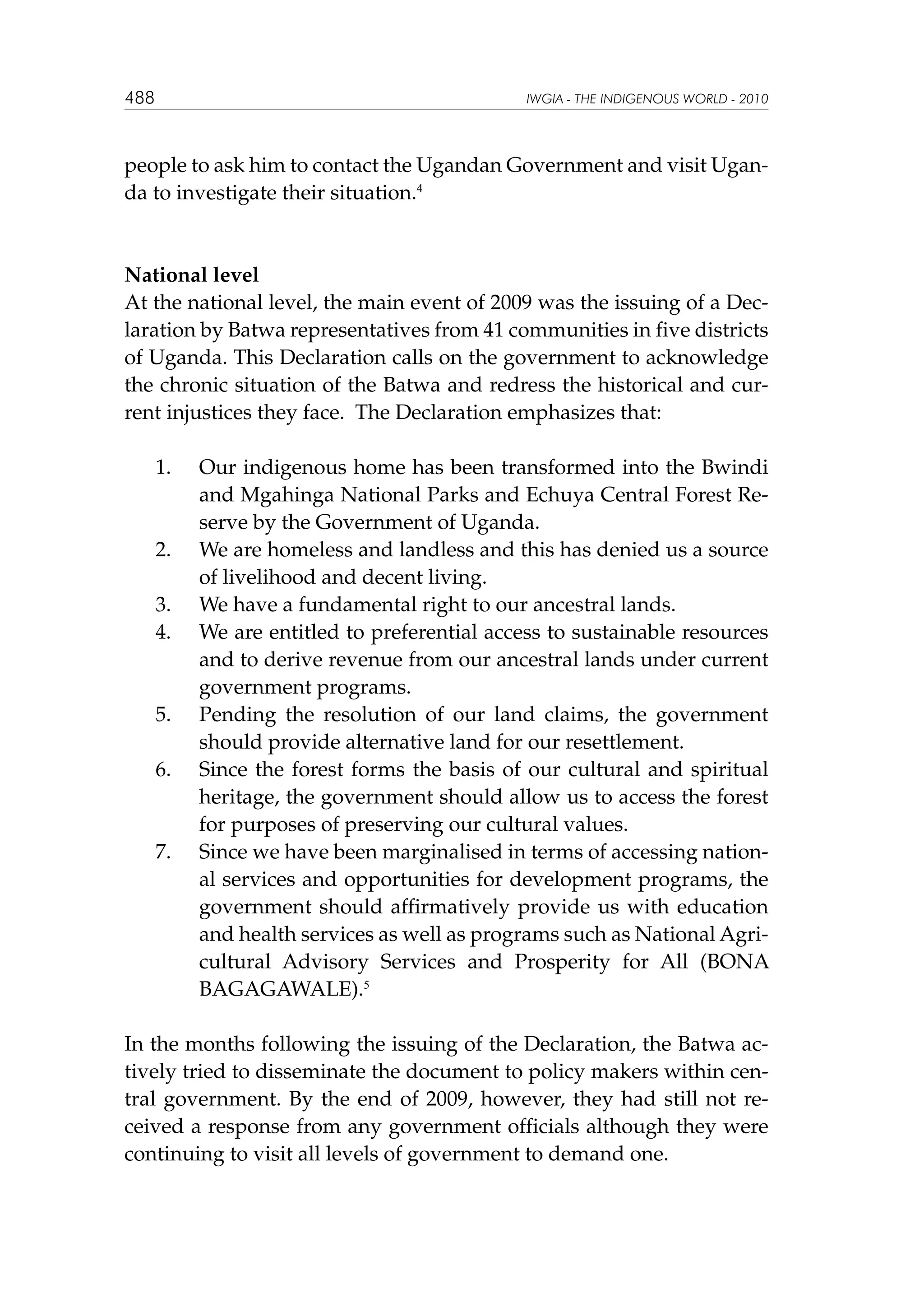 488

IWGIA - THE INDIGENOUS WORLD - 2010

people to ask him to contact the Ugandan Government and visit Uganda to investigate their situation.4

National level
At the national level, the main event of 2009 was the issuing of a Declaration by Batwa representatives from 41 communities in five districts
of Uganda. This Declaration calls on the government to acknowledge
the chronic situation of the Batwa and redress the historical and current injustices they face. The Declaration emphasizes that:
	

1.	

	

2.	

	
	

3.	
4.	

	

5.	

	

6.	

	

7.	

Our indigenous home has been transformed into the Bwindi
and Mgahinga National Parks and Echuya Central Forest Reserve by the Government of Uganda.
We are homeless and landless and this has denied us a source
of livelihood and decent living.
We have a fundamental right to our ancestral lands.
We are entitled to preferential access to sustainable resources
and to derive revenue from our ancestral lands under current
government programs.
Pending the resolution of our land claims, the government
should provide alternative land for our resettlement.
Since the forest forms the basis of our cultural and spiritual
heritage, the government should allow us to access the forest
for purposes of preserving our cultural values.
Since we have been marginalised in terms of accessing national services and opportunities for development programs, the
government should affirmatively provide us with education
and health services as well as programs such as National Agricultural Advisory Services and Prosperity for All (BONA
BAGAGAWALE).5

In the months following the issuing of the Declaration, the Batwa actively tried to disseminate the document to policy makers within central government. By the end of 2009, however, they had still not received a response from any government officials although they were
continuing to visit all levels of government to demand one.

 