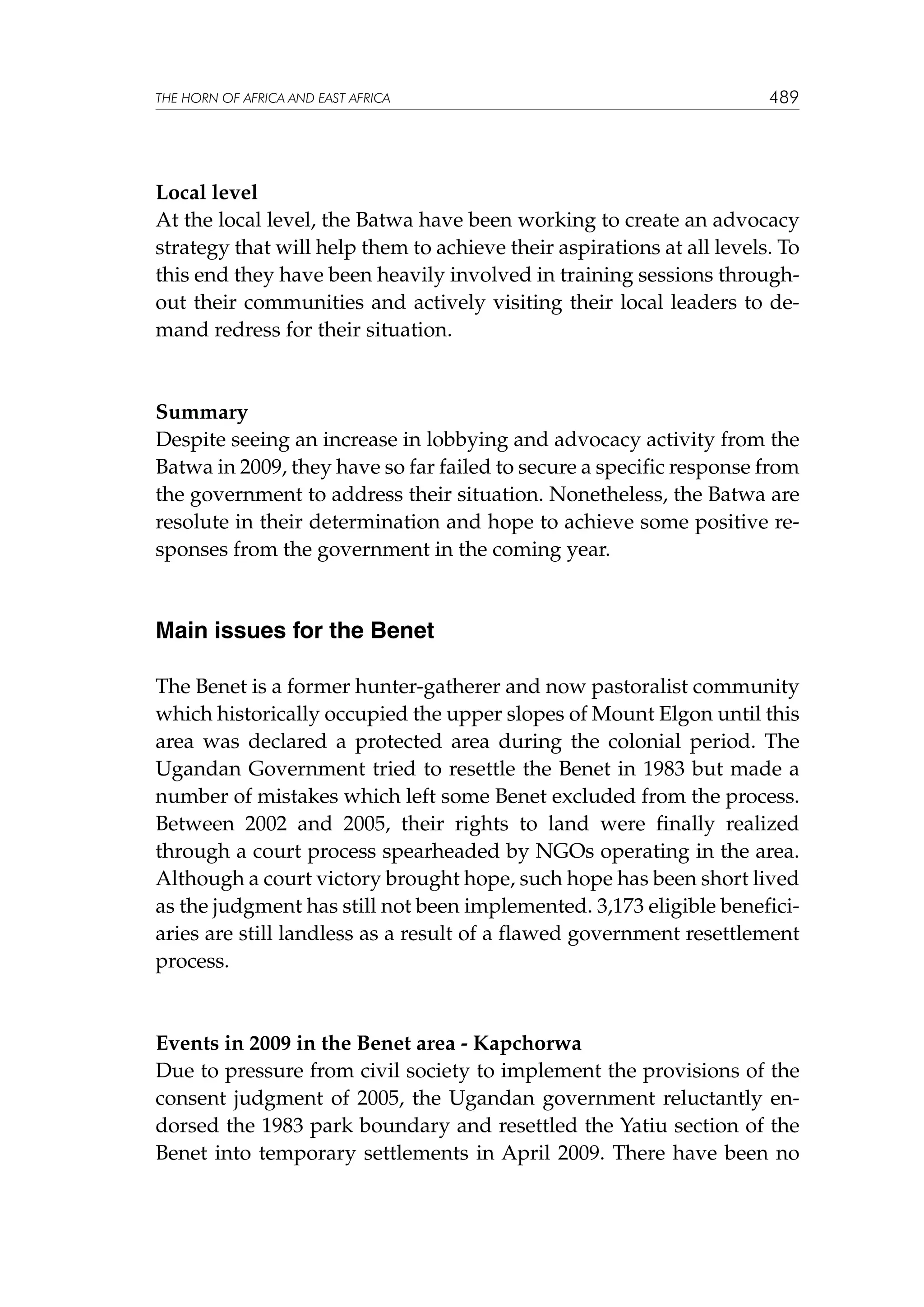 THE HORN OF AFRICA AND EAST AFRICA

489

Local level
At the local level, the Batwa have been working to create an advocacy
strategy that will help them to achieve their aspirations at all levels. To
this end they have been heavily involved in training sessions throughout their communities and actively visiting their local leaders to demand redress for their situation.

Summary
Despite seeing an increase in lobbying and advocacy activity from the
Batwa in 2009, they have so far failed to secure a specific response from
the government to address their situation. Nonetheless, the Batwa are
resolute in their determination and hope to achieve some positive responses from the government in the coming year.

Main issues for the Benet
The Benet is a former hunter-gatherer and now pastoralist community
which historically occupied the upper slopes of Mount Elgon until this
area was declared a protected area during the colonial period. The
Ugandan Government tried to resettle the Benet in 1983 but made a
number of mistakes which left some Benet excluded from the process.
Between 2002 and 2005, their rights to land were finally realized
through a court process spearheaded by NGOs operating in the area.
Although a court victory brought hope, such hope has been short lived
as the judgment has still not been implemented. 3,173 eligible beneficiaries are still landless as a result of a flawed government resettlement
process.

Events in 2009 in the Benet area - Kapchorwa
Due to pressure from civil society to implement the provisions of the
consent judgment of 2005, the Ugandan government reluctantly endorsed the 1983 park boundary and resettled the Yatiu section of the
Benet into temporary settlements in April 2009. There have been no

 