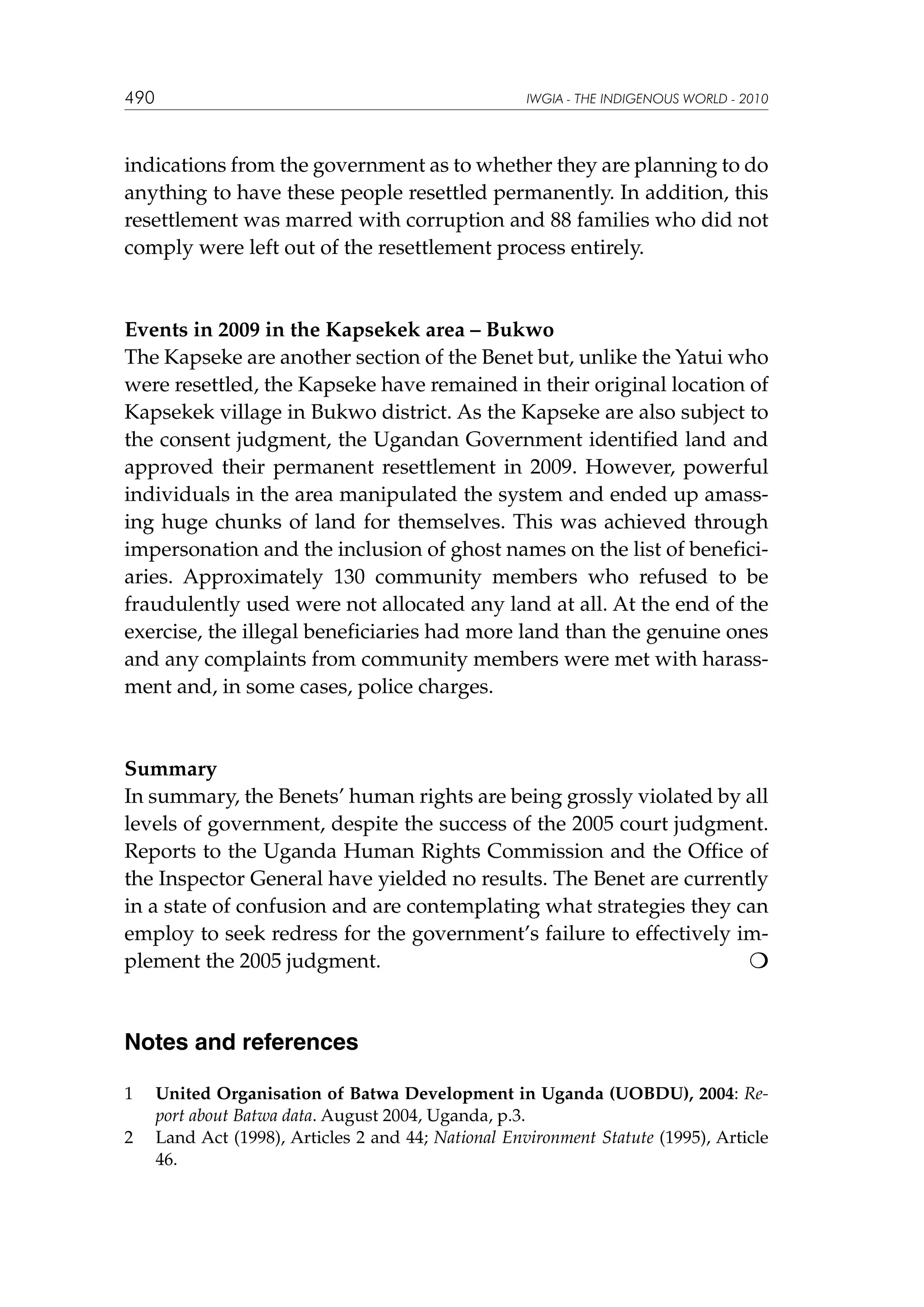490

IWGIA - THE INDIGENOUS WORLD - 2010

indications from the government as to whether they are planning to do
anything to have these people resettled permanently. In addition, this
resettlement was marred with corruption and 88 families who did not
comply were left out of the resettlement process entirely.

Events in 2009 in the Kapsekek area – Bukwo
The Kapseke are another section of the Benet but, unlike the Yatui who
were resettled, the Kapseke have remained in their original location of
Kapsekek village in Bukwo district. As the Kapseke are also subject to
the consent judgment, the Ugandan Government identified land and
approved their permanent resettlement in 2009. However, powerful
individuals in the area manipulated the system and ended up amassing huge chunks of land for themselves. This was achieved through
impersonation and the inclusion of ghost names on the list of beneficiaries. Approximately 130 community members who refused to be
fraudulently used were not allocated any land at all. At the end of the
exercise, the illegal beneficiaries had more land than the genuine ones
and any complaints from community members were met with harassment and, in some cases, police charges.

Summary
In summary, the Benets’ human rights are being grossly violated by all
levels of government, despite the success of the 2005 court judgment.
Reports to the Uganda Human Rights Commission and the Office of
the Inspector General have yielded no results. The Benet are currently
in a state of confusion and are contemplating what strategies they can
employ to seek redress for the government’s failure to effectively implement the 2005 judgment. 				

	

Notes and references
1 	 United Organisation of Batwa Development in Uganda (UOBDU), 2004: Report about Batwa data. August 2004, Uganda, p.3.
2	 Land Act (1998), Articles 2 and 44; National Environment Statute (1995), Article
46.

 