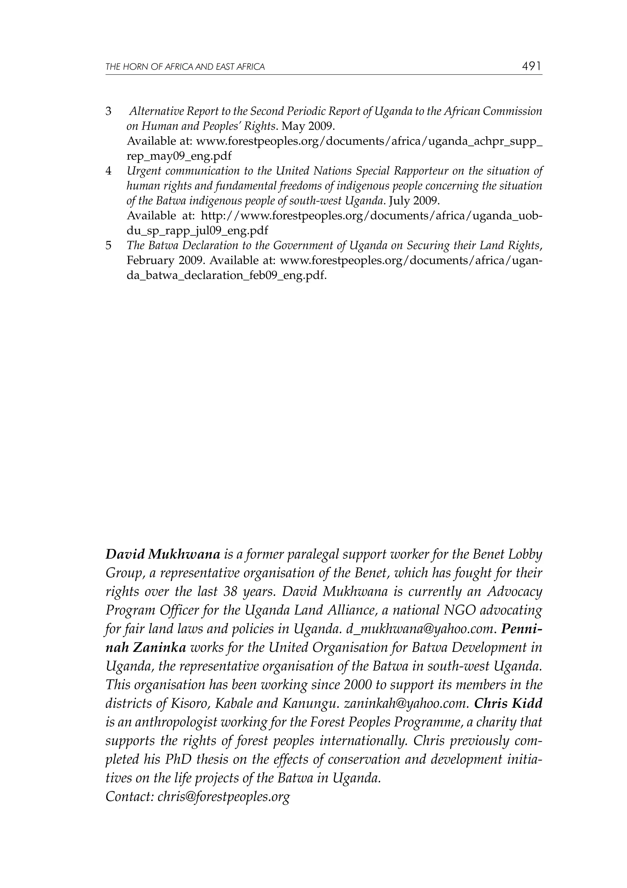 THE HORN OF AFRICA AND EAST AFRICA

3	
	
4	

	
5	

491

Alternative Report to the Second Periodic Report of Uganda to the African Commission
on Human and Peoples’ Rights. May 2009.
Available at: www.forestpeoples.org/documents/africa/uganda_achpr_supp_
rep_may09_eng.pdf
Urgent communication to the United Nations Special Rapporteur on the situation of
human rights and fundamental freedoms of indigenous people concerning the situation
of the Batwa indigenous people of south-west Uganda. July 2009.
Available at: http://www.forestpeoples.org/documents/africa/uganda_uobdu_sp_rapp_jul09_eng.pdf
The Batwa Declaration to the Government of Uganda on Securing their Land Rights,
February 2009. Available at: www.forestpeoples.org/documents/africa/uganda_batwa_declaration_feb09_eng.pdf.

David Mukhwana is a former paralegal support worker for the Benet Lobby
Group, a representative organisation of the Benet, which has fought for their
rights over the last 38 years. David Mukhwana is currently an Advocacy
Program Officer for the Uganda Land Alliance, a national NGO advocating
for fair land laws and policies in Uganda. d_mukhwana@yahoo.com. Penninah Zaninka works for the United Organisation for Batwa Development in
Uganda, the representative organisation of the Batwa in south-west Uganda.
This organisation has been working since 2000 to support its members in the
districts of Kisoro, Kabale and Kanungu. zaninkah@yahoo.com. Chris Kidd
is an anthropologist working for the Forest Peoples Programme, a charity that
supports the rights of forest peoples internationally. Chris previously completed his PhD thesis on the effects of conservation and development initiatives on the life projects of the Batwa in Uganda.
Contact: chris@forestpeoples.org

 