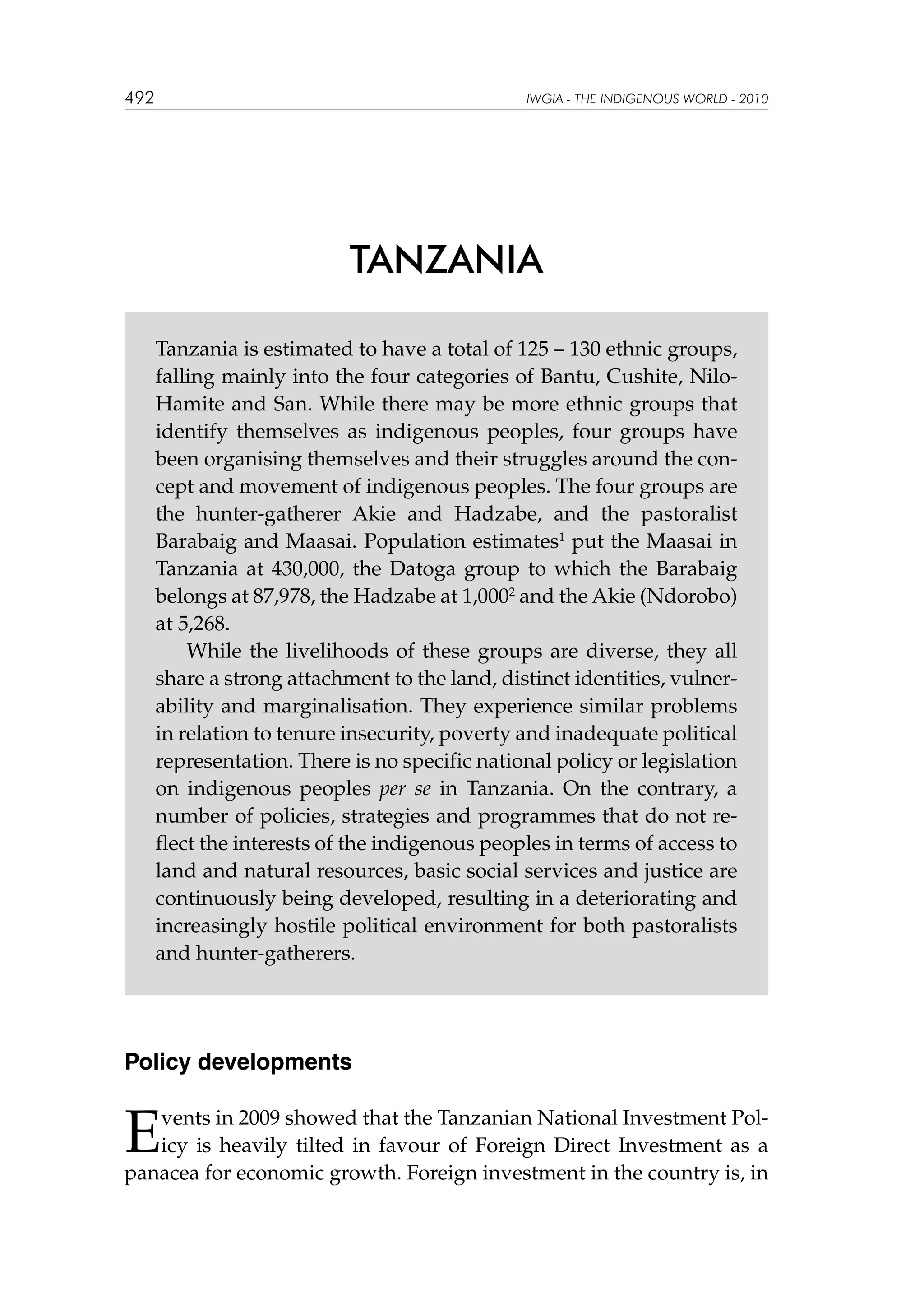 492

IWGIA - THE INDIGENOUS WORLD - 2010

TANZANIA
Tanzania is estimated to have a total of 125 – 130 ethnic groups,
falling mainly into the four categories of Bantu, Cushite, NiloHamite and San. While there may be more ethnic groups that
identify themselves as indigenous peoples, four groups have
been organising themselves and their struggles around the concept and movement of indigenous peoples. The four groups are
the hunter-gatherer Akie and Hadzabe, and the pastoralist
Barabaig and Maasai. Population estimates1 put the Maasai in
Tanzania at 430,000, the Datoga group to which the Barabaig
belongs at 87,978, the Hadzabe at 1,0002 and the Akie (Ndorobo)
at 5,268.
While the livelihoods of these groups are diverse, they all
share a strong attachment to the land, distinct identities, vulnerability and marginalisation. They experience similar problems
in relation to tenure insecurity, poverty and inadequate political
representation. There is no specific national policy or legislation
on indigenous peoples per se in Tanzania. On the contrary, a
number of policies, strategies and programmes that do not reflect the interests of the indigenous peoples in terms of access to
land and natural resources, basic social services and justice are
continuously being developed, resulting in a deteriorating and
increasingly hostile political environment for both pastoralists
and hunter-gatherers.

Policy developments

E

vents in 2009 showed that the Tanzanian National Investment Policy is heavily tilted in favour of Foreign Direct Investment as a
panacea for economic growth. Foreign investment in the country is, in

 