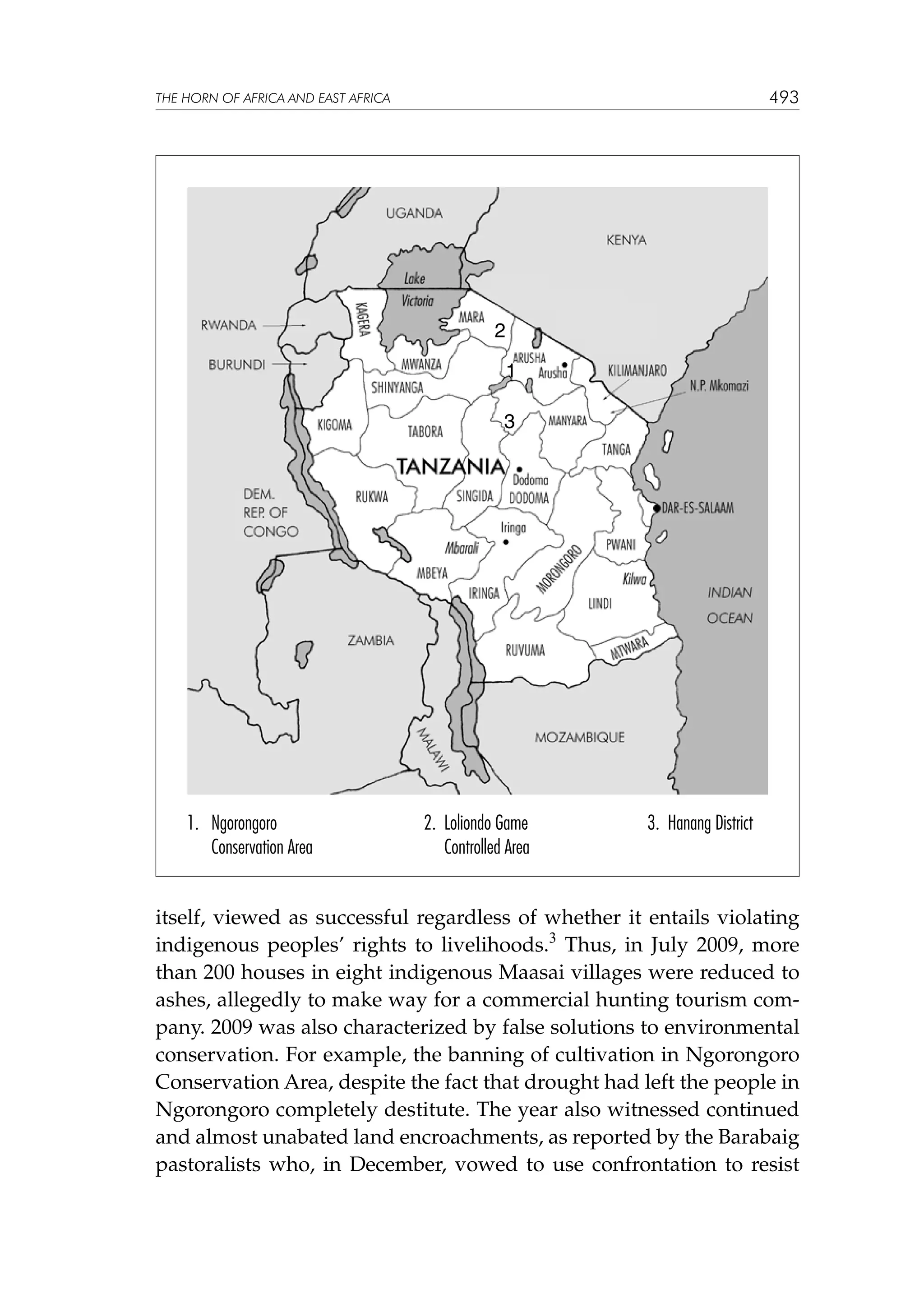 493

THE HORN OF AFRICA AND EAST AFRICA

2
1
3

1. Ngorongoro
Conservation Area

	
	

2. Loliondo Game
Controlled Area

3. Hanang District

itself, viewed as successful regardless of whether it entails violating
indigenous peoples’ rights to livelihoods.3 Thus, in July 2009, more
than 200 houses in eight indigenous Maasai villages were reduced to
ashes, allegedly to make way for a commercial hunting tourism company. 2009 was also characterized by false solutions to environmental
conservation. For example, the banning of cultivation in Ngorongoro
Conservation Area, despite the fact that drought had left the people in
Ngorongoro completely destitute. The year also witnessed continued
and almost unabated land encroachments, as reported by the Barabaig
pastoralists who, in December, vowed to use confrontation to resist

 