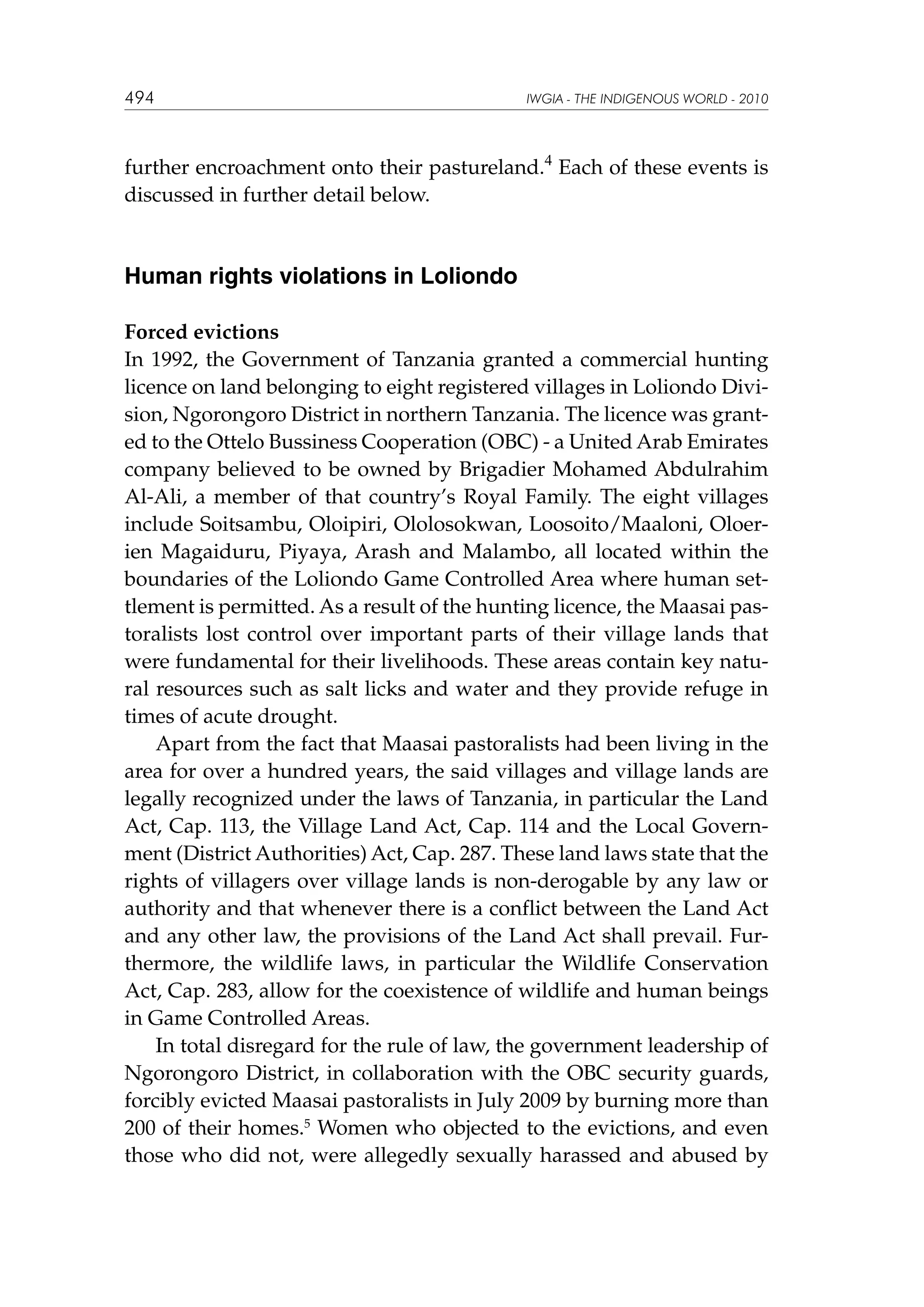 494

IWGIA - THE INDIGENOUS WORLD - 2010

further encroachment onto their pastureland.4 Each of these events is
discussed in further detail below.

Human rights violations in Loliondo
Forced evictions
In 1992, the Government of Tanzania granted a commercial hunting
licence on land belonging to eight registered villages in Loliondo Division, Ngorongoro District in northern Tanzania. The licence was granted to the Ottelo Bussiness Cooperation (OBC) - a United Arab Emirates
company believed to be owned by Brigadier Mohamed Abdulrahim
Al-Ali, a member of that country’s Royal Family. The eight villages
include Soitsambu, Oloipiri, Ololosokwan, Loosoito/Maaloni, Oloerien Magaiduru, Piyaya, Arash and Malambo, all located within the
boundaries of the Loliondo Game Controlled Area where human settlement is permitted. As a result of the hunting licence, the Maasai pastoralists lost control over important parts of their village lands that
were fundamental for their livelihoods. These areas contain key natural resources such as salt licks and water and they provide refuge in
times of acute drought.
Apart from the fact that Maasai pastoralists had been living in the
area for over a hundred years, the said villages and village lands are
legally recognized under the laws of Tanzania, in particular the Land
Act, Cap. 113, the Village Land Act, Cap. 114 and the Local Government (District Authorities) Act, Cap. 287. These land laws state that the
rights of villagers over village lands is non-derogable by any law or
authority and that whenever there is a conflict between the Land Act
and any other law, the provisions of the Land Act shall prevail. Furthermore, the wildlife laws, in particular the Wildlife Conservation
Act, Cap. 283, allow for the coexistence of wildlife and human beings
in Game Controlled Areas.
In total disregard for the rule of law, the government leadership of
Ngorongoro District, in collaboration with the OBC security guards,
forcibly evicted Maasai pastoralists in July 2009 by burning more than
200 of their homes.5 Women who objected to the evictions, and even
those who did not, were allegedly sexually harassed and abused by

 