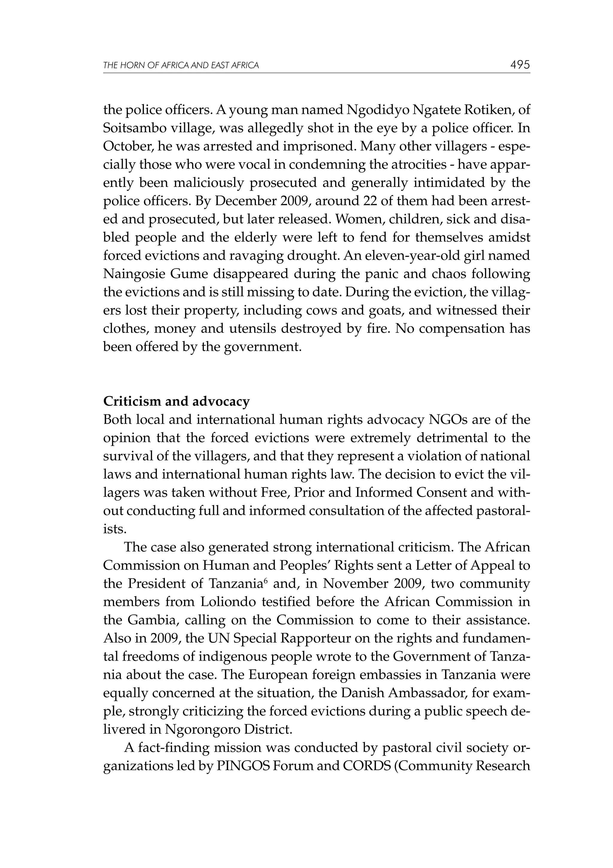 THE HORN OF AFRICA AND EAST AFRICA

495

the police officers. A young man named Ngodidyo Ngatete Rotiken, of
Soitsambo village, was allegedly shot in the eye by a police officer. In
October, he was arrested and imprisoned. Many other villagers - especially those who were vocal in condemning the atrocities - have apparently been maliciously prosecuted and generally intimidated by the
police officers. By December 2009, around 22 of them had been arrested and prosecuted, but later released. Women, children, sick and disabled people and the elderly were left to fend for themselves amidst
forced evictions and ravaging drought. An eleven-year-old girl named
Naingosie Gume disappeared during the panic and chaos following
the evictions and is still missing to date. During the eviction, the villagers lost their property, including cows and goats, and witnessed their
clothes, money and utensils destroyed by fire. No compensation has
been offered by the government.

Criticism and advocacy
Both local and international human rights advocacy NGOs are of the
opinion that the forced evictions were extremely detrimental to the
survival of the villagers, and that they represent a violation of national
laws and international human rights law. The decision to evict the villagers was taken without Free, Prior and Informed Consent and without conducting full and informed consultation of the affected pastoralists.
The case also generated strong international criticism. The African
Commission on Human and Peoples’ Rights sent a Letter of Appeal to
the President of Tanzania6 and, in November 2009, two community
members from Loliondo testified before the African Commission in
the Gambia, calling on the Commission to come to their assistance.
Also in 2009, the UN Special Rapporteur on the rights and fundamental freedoms of indigenous people wrote to the Government of Tanzania about the case. The European foreign embassies in Tanzania were
equally concerned at the situation, the Danish Ambassador, for example, strongly criticizing the forced evictions during a public speech delivered in Ngorongoro District.
A fact-finding mission was conducted by pastoral civil society organizations led by PINGOS Forum and CORDS (Community Research

 