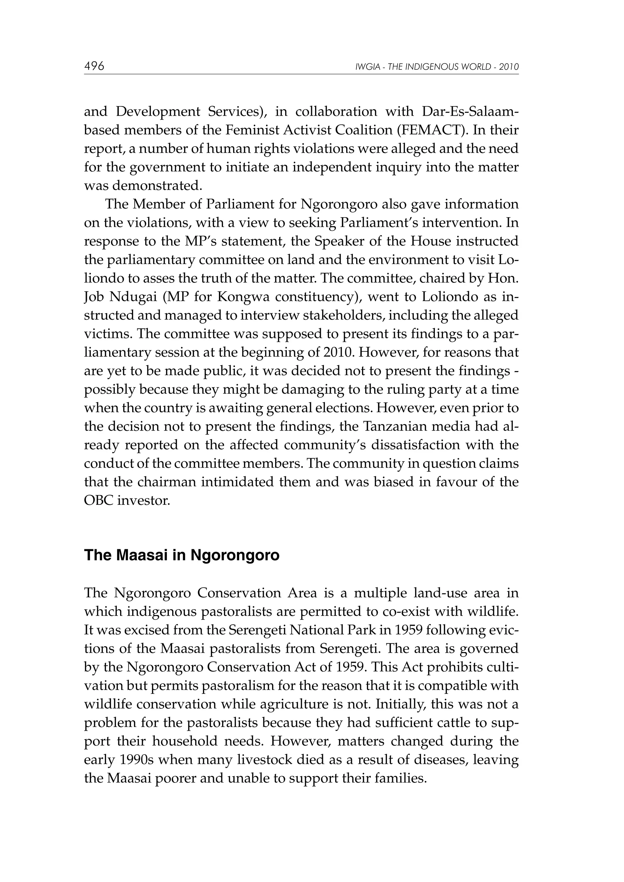496

IWGIA - THE INDIGENOUS WORLD - 2010

and Development Services), in collaboration with Dar-Es-Salaambased members of the Feminist Activist Coalition (FEMACT). In their
report, a number of human rights violations were alleged and the need
for the government to initiate an independent inquiry into the matter
was demonstrated.
The Member of Parliament for Ngorongoro also gave information
on the violations, with a view to seeking Parliament’s intervention. In
response to the MP’s statement, the Speaker of the House instructed
the parliamentary committee on land and the environment to visit Loliondo to asses the truth of the matter. The committee, chaired by Hon.
Job Ndugai (MP for Kongwa constituency), went to Loliondo as instructed and managed to interview stakeholders, including the alleged
victims. The committee was supposed to present its findings to a parliamentary session at the beginning of 2010. However, for reasons that
are yet to be made public, it was decided not to present the findings possibly because they might be damaging to the ruling party at a time
when the country is awaiting general elections. However, even prior to
the decision not to present the findings, the Tanzanian media had already reported on the affected community’s dissatisfaction with the
conduct of the committee members. The community in question claims
that the chairman intimidated them and was biased in favour of the
OBC investor.

The Maasai in Ngorongoro
The Ngorongoro Conservation Area is a multiple land-use area in
which indigenous pastoralists are permitted to co-exist with wildlife.
It was excised from the Serengeti National Park in 1959 following evictions of the Maasai pastoralists from Serengeti. The area is governed
by the Ngorongoro Conservation Act of 1959. This Act prohibits cultivation but permits pastoralism for the reason that it is compatible with
wildlife conservation while agriculture is not. Initially, this was not a
problem for the pastoralists because they had sufficient cattle to support their household needs. However, matters changed during the
early 1990s when many livestock died as a result of diseases, leaving
the Maasai poorer and unable to support their families.

 