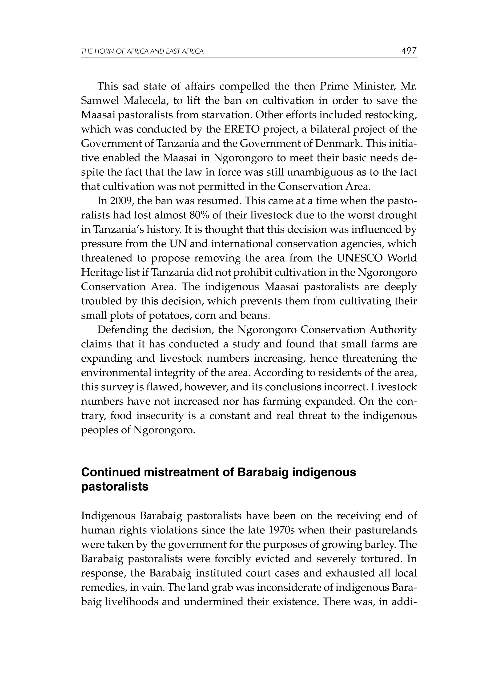 THE HORN OF AFRICA AND EAST AFRICA

497

This sad state of affairs compelled the then Prime Minister, Mr.
Samwel Malecela, to lift the ban on cultivation in order to save the
Maasai pastoralists from starvation. Other efforts included restocking,
which was conducted by the ERETO project, a bilateral project of the
Government of Tanzania and the Government of Denmark. This initiative enabled the Maasai in Ngorongoro to meet their basic needs despite the fact that the law in force was still unambiguous as to the fact
that cultivation was not permitted in the Conservation Area.
In 2009, the ban was resumed. This came at a time when the pastoralists had lost almost 80% of their livestock due to the worst drought
in Tanzania’s history. It is thought that this decision was influenced by
pressure from the UN and international conservation agencies, which
threatened to propose removing the area from the UNESCO World
Heritage list if Tanzania did not prohibit cultivation in the Ngorongoro
Conservation Area. The indigenous Maasai pastoralists are deeply
troubled by this decision, which prevents them from cultivating their
small plots of potatoes, corn and beans.
Defending the decision, the Ngorongoro Conservation Authority
claims that it has conducted a study and found that small farms are
expanding and livestock numbers increasing, hence threatening the
environmental integrity of the area. According to residents of the area,
this survey is flawed, however, and its conclusions incorrect. Livestock
numbers have not increased nor has farming expanded. On the contrary, food insecurity is a constant and real threat to the indigenous
peoples of Ngorongoro.

Continued mistreatment of Barabaig indigenous
pastoralists
Indigenous Barabaig pastoralists have been on the receiving end of
human rights violations since the late 1970s when their pasturelands
were taken by the government for the purposes of growing barley. The
Barabaig pastoralists were forcibly evicted and severely tortured. In
response, the Barabaig instituted court cases and exhausted all local
remedies, in vain. The land grab was inconsiderate of indigenous Barabaig livelihoods and undermined their existence. There was, in addi-

 