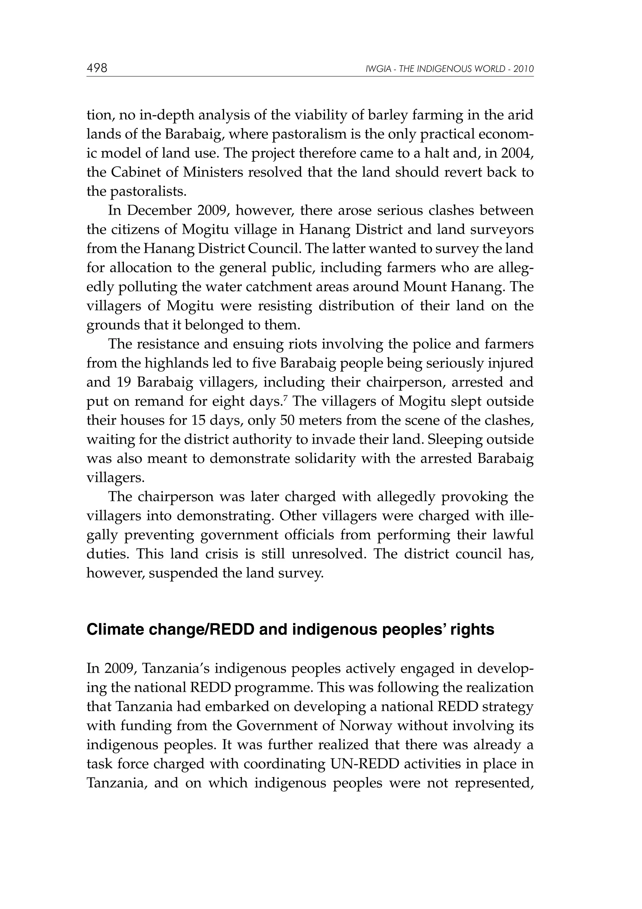498

IWGIA - THE INDIGENOUS WORLD - 2010

tion, no in-depth analysis of the viability of barley farming in the arid
lands of the Barabaig, where pastoralism is the only practical economic model of land use. The project therefore came to a halt and, in 2004,
the Cabinet of Ministers resolved that the land should revert back to
the pastoralists.
In December 2009, however, there arose serious clashes between
the citizens of Mogitu village in Hanang District and land surveyors
from the Hanang District Council. The latter wanted to survey the land
for allocation to the general public, including farmers who are allegedly polluting the water catchment areas around Mount Hanang. The
villagers of Mogitu were resisting distribution of their land on the
grounds that it belonged to them.
The resistance and ensuing riots involving the police and farmers
from the highlands led to five Barabaig people being seriously injured
and 19 Barabaig villagers, including their chairperson, arrested and
put on remand for eight days.7 The villagers of Mogitu slept outside
their houses for 15 days, only 50 meters from the scene of the clashes,
waiting for the district authority to invade their land. Sleeping outside
was also meant to demonstrate solidarity with the arrested Barabaig
villagers.
The chairperson was later charged with allegedly provoking the
villagers into demonstrating. Other villagers were charged with illegally preventing government officials from performing their lawful
duties. This land crisis is still unresolved. The district council has,
however, suspended the land survey.

Climate change/REDD and indigenous peoples’ rights
In 2009, Tanzania’s indigenous peoples actively engaged in developing the national REDD programme. This was following the realization
that Tanzania had embarked on developing a national REDD strategy
with funding from the Government of Norway without involving its
indigenous peoples. It was further realized that there was already a
task force charged with coordinating UN-REDD activities in place in
Tanzania, and on which indigenous peoples were not represented,

 