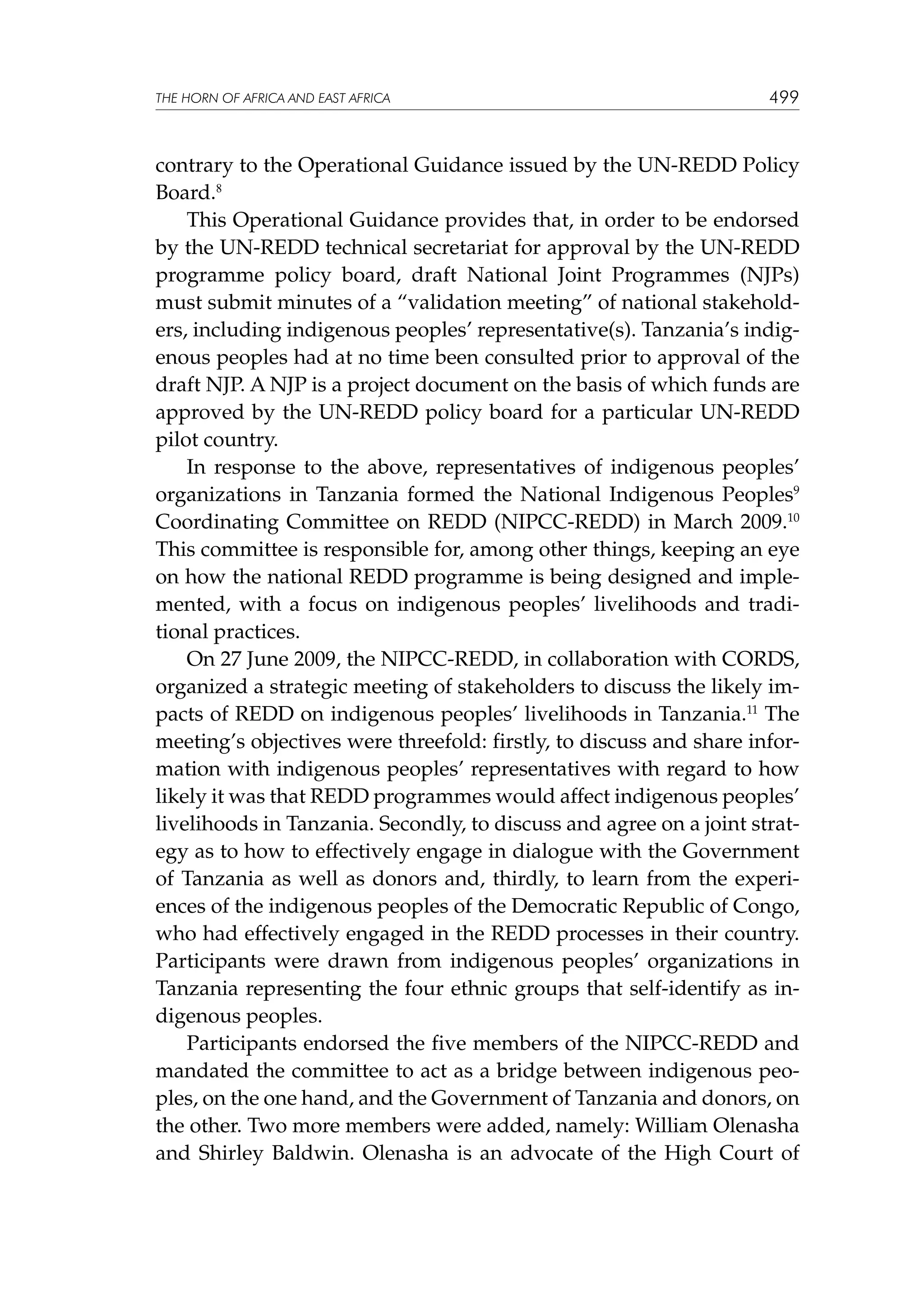 THE HORN OF AFRICA AND EAST AFRICA

499

contrary to the Operational Guidance issued by the UN-REDD Policy
Board.8
This Operational Guidance provides that, in order to be endorsed
by the UN-REDD technical secretariat for approval by the UN-REDD
programme policy board, draft National Joint Programmes (NJPs)
must submit minutes of a “validation meeting” of national stakeholders, including indigenous peoples’ representative(s). Tanzania’s indigenous peoples had at no time been consulted prior to approval of the
draft NJP. A NJP is a project document on the basis of which funds are
approved by the UN-REDD policy board for a particular UN-REDD
pilot country.
In response to the above, representatives of indigenous peoples’
organizations in Tanzania formed the National Indigenous Peoples9
Coordinating Committee on REDD (NIPCC-REDD) in March 2009.10
This committee is responsible for, among other things, keeping an eye
on how the national REDD programme is being designed and implemented, with a focus on indigenous peoples’ livelihoods and traditional practices.
On 27 June 2009, the NIPCC-REDD, in collaboration with CORDS,
organized a strategic meeting of stakeholders to discuss the likely impacts of REDD on indigenous peoples’ livelihoods in Tanzania.11 The
meeting’s objectives were threefold: firstly, to discuss and share information with indigenous peoples’ representatives with regard to how
likely it was that REDD programmes would affect indigenous peoples’
livelihoods in Tanzania. Secondly, to discuss and agree on a joint strategy as to how to effectively engage in dialogue with the Government
of Tanzania as well as donors and, thirdly, to learn from the experiences of the indigenous peoples of the Democratic Republic of Congo,
who had effectively engaged in the REDD processes in their country.
Participants were drawn from indigenous peoples’ organizations in
Tanzania representing the four ethnic groups that self-identify as indigenous peoples.
Participants endorsed the five members of the NIPCC-REDD and
mandated the committee to act as a bridge between indigenous peoples, on the one hand, and the Government of Tanzania and donors, on
the other. Two more members were added, namely: William Olenasha
and Shirley Baldwin. Olenasha is an advocate of the High Court of

 