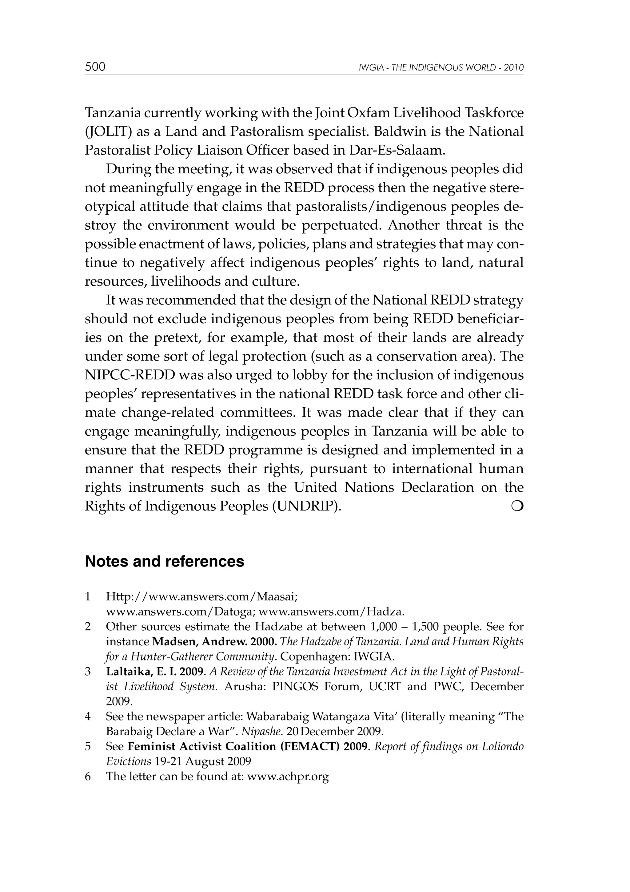 500

IWGIA - THE INDIGENOUS WORLD - 2010

Tanzania currently working with the Joint Oxfam Livelihood Taskforce
(JOLIT) as a Land and Pastoralism specialist. Baldwin is the National
Pastoralist Policy Liaison Officer based in Dar-Es-Salaam.
During the meeting, it was observed that if indigenous peoples did
not meaningfully engage in the REDD process then the negative stereotypical attitude that claims that pastoralists/indigenous peoples destroy the environment would be perpetuated. Another threat is the
possible enactment of laws, policies, plans and strategies that may continue to negatively affect indigenous peoples’ rights to land, natural
resources, livelihoods and culture.
It was recommended that the design of the National REDD strategy
should not exclude indigenous peoples from being REDD beneficiaries on the pretext, for example, that most of their lands are already
under some sort of legal protection (such as a conservation area). The
NIPCC-REDD was also urged to lobby for the inclusion of indigenous
peoples’ representatives in the national REDD task force and other climate change-related committees. It was made clear that if they can
engage meaningfully, indigenous peoples in Tanzania will be able to
ensure that the REDD programme is designed and implemented in a
manner that respects their rights, pursuant to international human
rights instruments such as the United Nations Declaration on the
Rights of Indigenous Peoples (UNDRIP). 			


Notes and references
1	
	
2	

3	

4	
5	
6	

Http://www.answers.com/Maasai;
www.answers.com/Datoga; www.answers.com/Hadza.
Other sources estimate the Hadzabe at between 1,000 – 1,500 people. See for
instance Madsen, Andrew. 2000. The Hadzabe of Tanzania. Land and Human Rights
for a Hunter-Gatherer Community. Copenhagen: IWGIA.
Laltaika, E. I. 2009. A Review of the Tanzania Investment Act in the Light of Pastoralist Livelihood System. Arusha: PINGOS Forum, UCRT and PWC, December
2009.
See the newspaper article: Wabarabaig Watangaza Vita’ (literally meaning “The
Barabaig Declare a War”. Nipashe. 20 December 2009.
See Feminist Activist Coalition (FEMACT) 2009. Report of findings on Loliondo
Evictions 19-21 August 2009
The letter can be found at: www.achpr.org

 