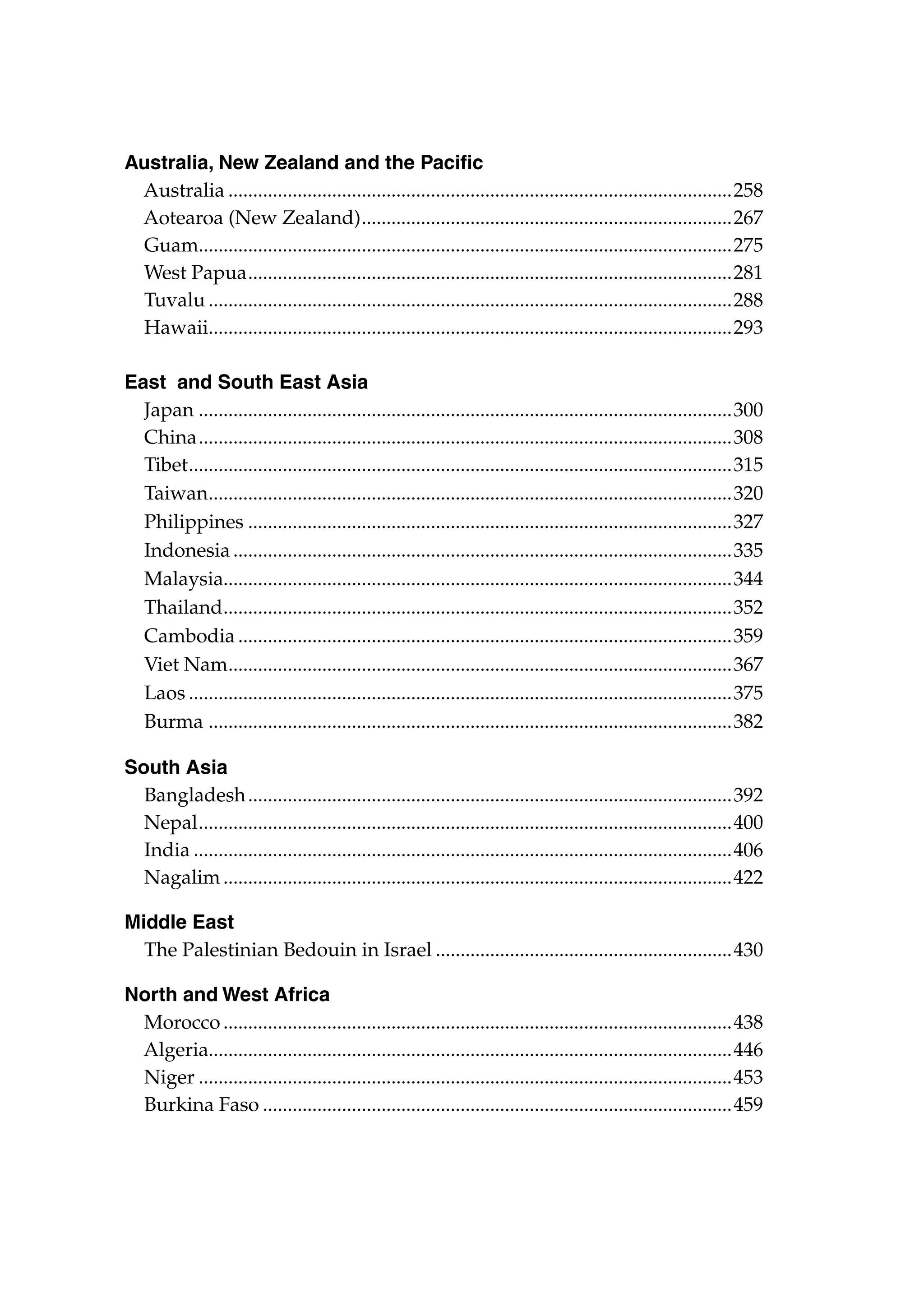 Australia, New Zealand and the Pacific
Australia.......................................................................................................258
Aotearoa (New Zealand). ..........................................................................267
.
Guam............................................................................................................275
.
West Papua...................................................................................................281
Tuvalu...........................................................................................................288
Hawaii..........................................................................................................293
.
East and South East Asia
Japan.............................................................................................................300	
China.............................................................................................................308
Tibet. .............................................................................................................315
.
Taiwan..........................................................................................................320	
.
Philippines...................................................................................................327	
Indonesia......................................................................................................335	
Malaysia.......................................................................................................344	
Thailand. ......................................................................................................352	
.
Cambodia.....................................................................................................359
Viet Nam......................................................................................................367
.
Laos...............................................................................................................375	
Burma ..........................................................................................................382	
South Asia
Bangladesh...................................................................................................392
Nepal. ...........................................................................................................400	
.
India..............................................................................................................406
Nagalim........................................................................................................422
Middle East
The Palestinian Bedouin in Israel.............................................................430
North and West Africa
Morocco........................................................................................................438
Algeria..........................................................................................................446	
Niger.............................................................................................................453
Burkina Faso................................................................................................459

 