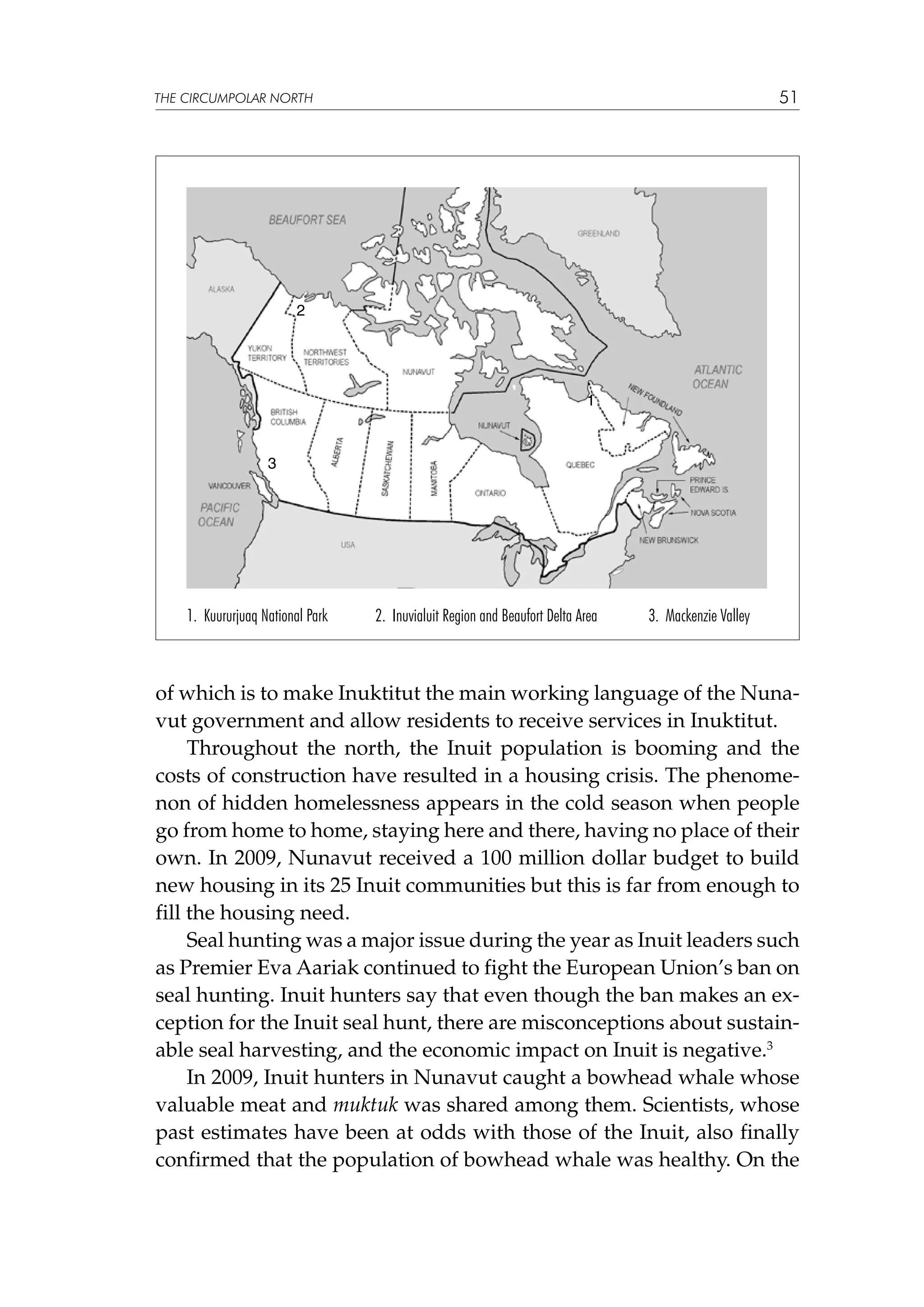 51

THE CIRCUMPOLAR NORTH

2

1

3

1. Kuururjuaq National Park

2. Inuvialuit Region and Beaufort Delta Area

3. Mackenzie Valley

of which is to make Inuktitut the main working language of the Nunavut government and allow residents to receive services in Inuktitut.
Throughout the north, the Inuit population is booming and the
costs of construction have resulted in a housing crisis. The phenomenon of hidden homelessness appears in the cold season when people
go from home to home, staying here and there, having no place of their
own. In 2009, Nunavut received a 100 million dollar budget to build
new housing in its 25 Inuit communities but this is far from enough to
fill the housing need.
Seal hunting was a major issue during the year as Inuit leaders such
as Premier Eva Aariak continued to fight the European Union’s ban on
seal hunting. Inuit hunters say that even though the ban makes an exception for the Inuit seal hunt, there are misconceptions about sustainable seal harvesting, and the economic impact on Inuit is negative.3
In 2009, Inuit hunters in Nunavut caught a bowhead whale whose
valuable meat and muktuk was shared among them. Scientists, whose
past estimates have been at odds with those of the Inuit, also finally
confirmed that the population of bowhead whale was healthy. On the

 