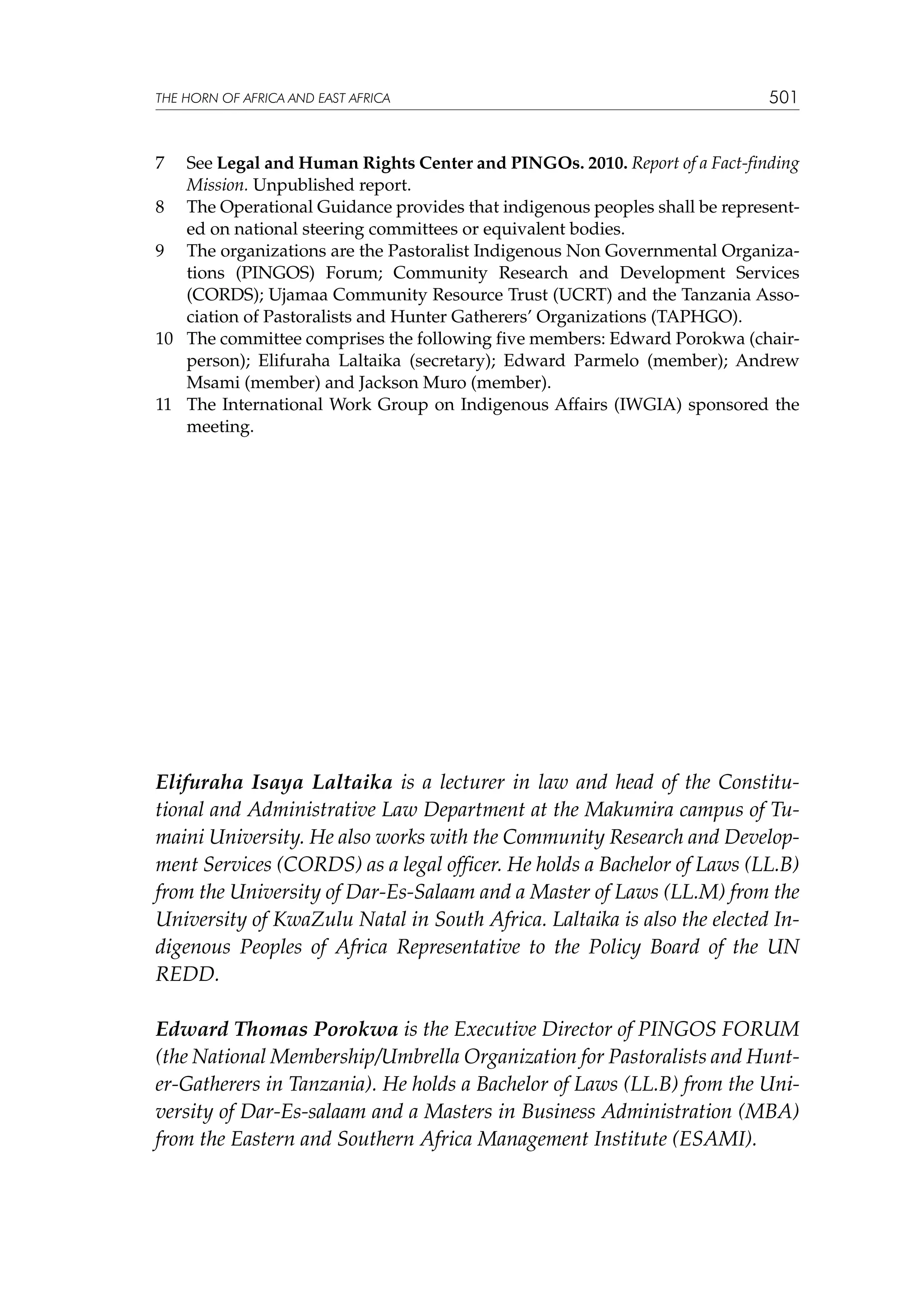 THE HORN OF AFRICA AND EAST AFRICA

501

7	

See Legal and Human Rights Center and PINGOs. 2010. Report of a Fact-finding
Mission. Unpublished report.
8	 The Operational Guidance provides that indigenous peoples shall be represented on national steering committees or equivalent bodies.
9	 The organizations are the Pastoralist Indigenous Non Governmental Organizations (PINGOS) Forum; Community Research and Development Services
(CORDS); Ujamaa Community Resource Trust (UCRT) and the Tanzania Association of Pastoralists and Hunter Gatherers’ Organizations (TAPHGO).
10	 The committee comprises the following five members: Edward Porokwa (chairperson); Elifuraha Laltaika (secretary); Edward Parmelo (member); Andrew
Msami (member) and Jackson Muro (member).
11	 The International Work Group on Indigenous Affairs (IWGIA) sponsored the
meeting.

Elifuraha Isaya Laltaika is a lecturer in law and head of the Constitutional and Administrative Law Department at the Makumira campus of Tumaini University. He also works with the Community Research and Development Services (CORDS) as a legal officer. He holds a Bachelor of Laws (LL.B)
from the University of Dar-Es-Salaam and a Master of Laws (LL.M) from the
University of KwaZulu Natal in South Africa. Laltaika is also the elected Indigenous Peoples of Africa Representative to the Policy Board of the UN
REDD.
Edward Thomas Porokwa is the Executive Director of PINGOS FORUM
(the National Membership/Umbrella Organization for Pastoralists and Hunter-Gatherers in Tanzania). He holds a Bachelor of Laws (LL.B) from the University of Dar-Es-salaam and a Masters in Business Administration (MBA)
from the Eastern and Southern Africa Management Institute (ESAMI).

 