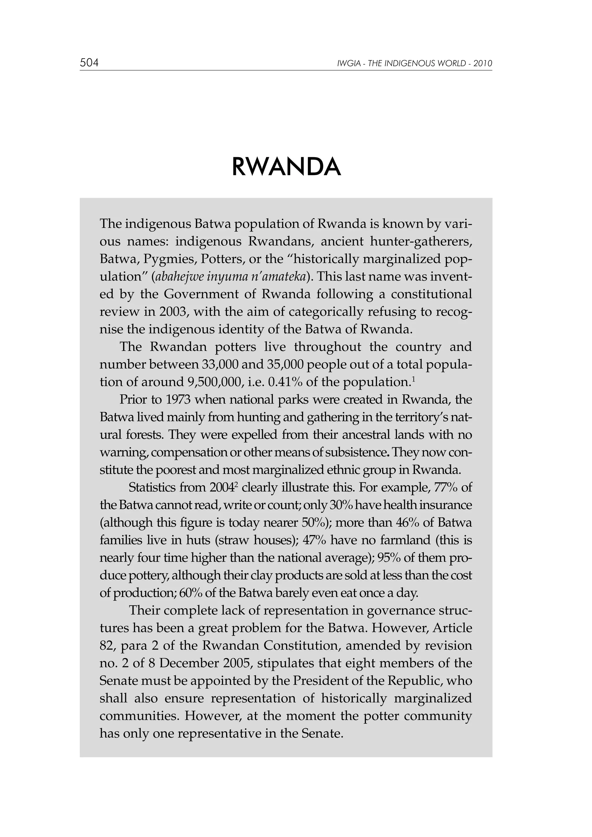 504

IWGIA - THE INDIGENOUS WORLD - 2010

RWANDA
The indigenous Batwa population of Rwanda is known by various names: indigenous Rwandans, ancient hunter-gatherers,
Batwa, Pygmies, Potters, or the “historically marginalized population” (abahejwe inyuma n’amateka). This last name was invented by the Government of Rwanda following a constitutional
review in 2003, with the aim of categorically refusing to recognise the indigenous identity of the Batwa of Rwanda.
The Rwandan potters live throughout the country and
number between 33,000 and 35,000 people out of a total population of around 9,500,000, i.e. 0.41% of the population.1
Prior to 1973 when national parks were created in Rwanda, the
Batwa lived mainly from hunting and gathering in the territory’s natural forests. They were expelled from their ancestral lands with no
warning, compensation or other means of subsistence. They now constitute the poorest and most marginalized ethnic group in Rwanda.
	 Statistics from 20042 clearly illustrate this. For example, 77% of
the Batwa cannot read, write or count; only 30% have health insurance
(although this figure is today nearer 50%); more than 46% of Batwa
families live in huts (straw houses); 47% have no farmland (this is
nearly four time higher than the national average); 95% of them produce pottery, although their clay products are sold at less than the cost
of production; 60% of the Batwa barely even eat once a day.
	 Their complete lack of representation in governance structures has been a great problem for the Batwa. However, Article
82, para 2 of the Rwandan Constitution, amended by revision
no. 2 of 8 December 2005, stipulates that eight members of the
Senate must be appointed by the President of the Republic, who
shall also ensure representation of historically marginalized
communities. However, at the moment the potter community
has only one representative in the Senate.

 