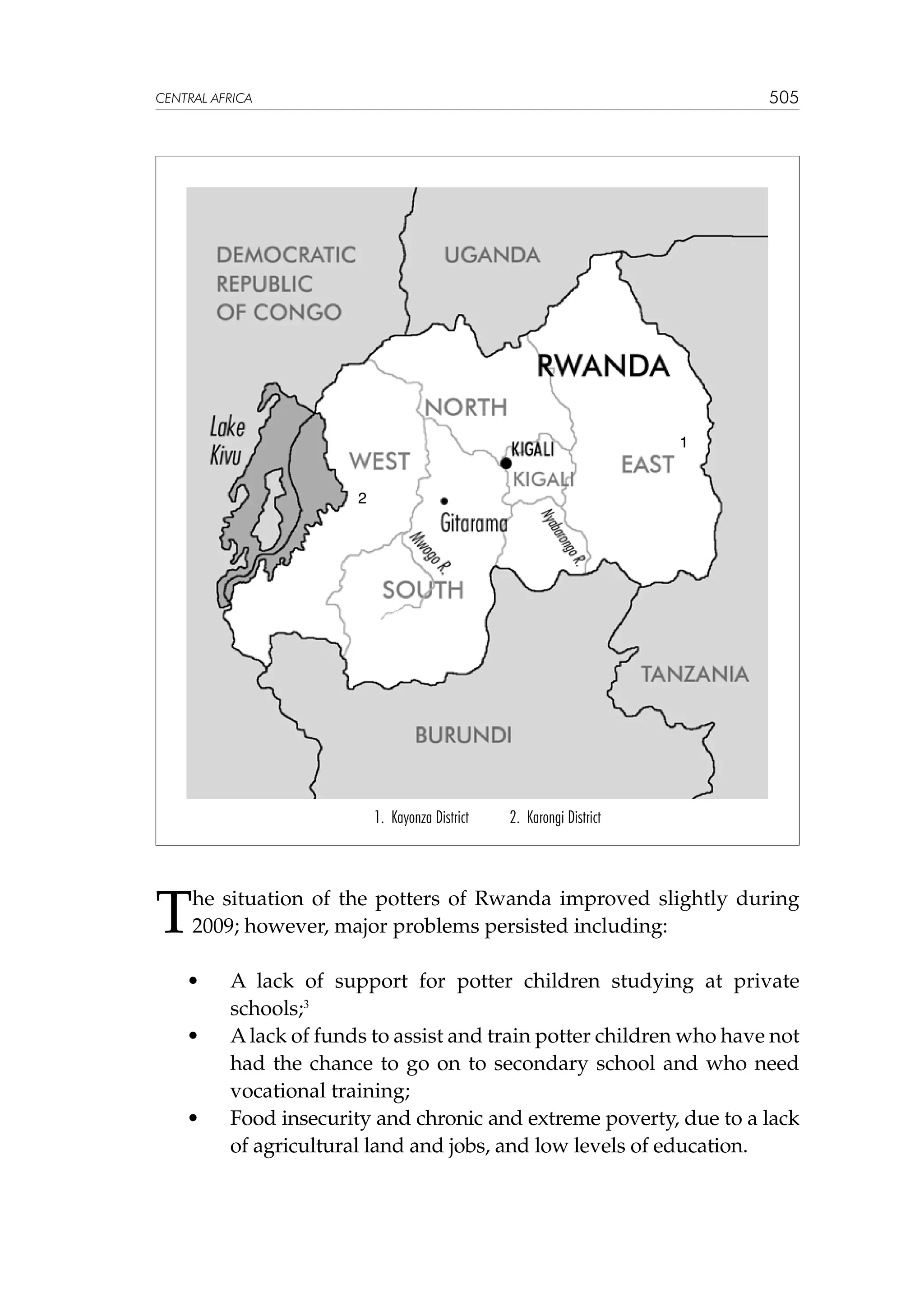 505

CENTRAL AFRICA

1
2

1. Kayonza District

2. Karongi District

T

he situation of the potters of Rwanda improved slightly during
2009; however, major problems persisted including:

	
	

•	

	

•	

	

•	

A lack of support for potter children studying at private
schools;3
A lack of funds to assist and train potter children who have not
had the chance to go on to secondary school and who need
vocational training;
Food insecurity and chronic and extreme poverty, due to a lack
of agricultural land and jobs, and low levels of education.

 