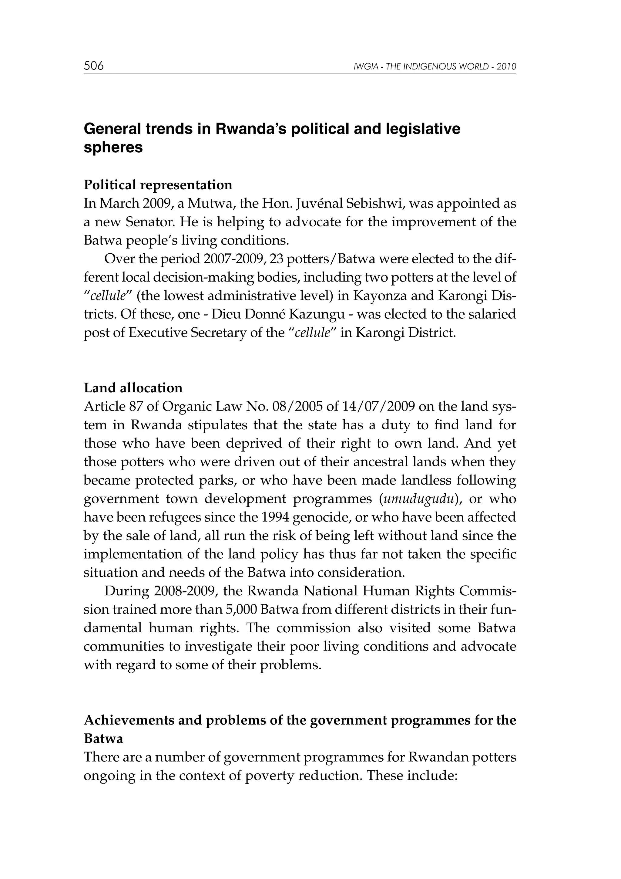 506

IWGIA - THE INDIGENOUS WORLD - 2010

General trends in Rwanda’s political and legislative
spheres
Political representation
In March 2009, a Mutwa, the Hon. Juvénal Sebishwi, was appointed as
a new Senator. He is helping to advocate for the improvement of the
Batwa people’s living conditions.
Over the period 2007-2009, 23 potters/Batwa were elected to the different local decision-making bodies, including two potters at the level of
“cellule” (the lowest administrative level) in Kayonza and Karongi Districts. Of these, one - Dieu Donné Kazungu - was elected to the salaried
post of Executive Secretary of the “cellule” in Karongi District.

Land allocation
Article 87 of Organic Law No. 08/2005 of 14/07/2009 on the land system in Rwanda stipulates that the state has a duty to find land for
those who have been deprived of their right to own land. And yet
those potters who were driven out of their ancestral lands when they
became protected parks, or who have been made landless following
government town development programmes (umudugudu), or who
have been refugees since the 1994 genocide, or who have been affected
by the sale of land, all run the risk of being left without land since the
implementation of the land policy has thus far not taken the specific
situation and needs of the Batwa into consideration.
During 2008-2009, the Rwanda National Human Rights Commission trained more than 5,000 Batwa from different districts in their fundamental human rights. The commission also visited some Batwa
communities to investigate their poor living conditions and advocate
with regard to some of their problems.

Achievements and problems of the government programmes for the
Batwa
There are a number of government programmes for Rwandan potters
ongoing in the context of poverty reduction. These include:

 