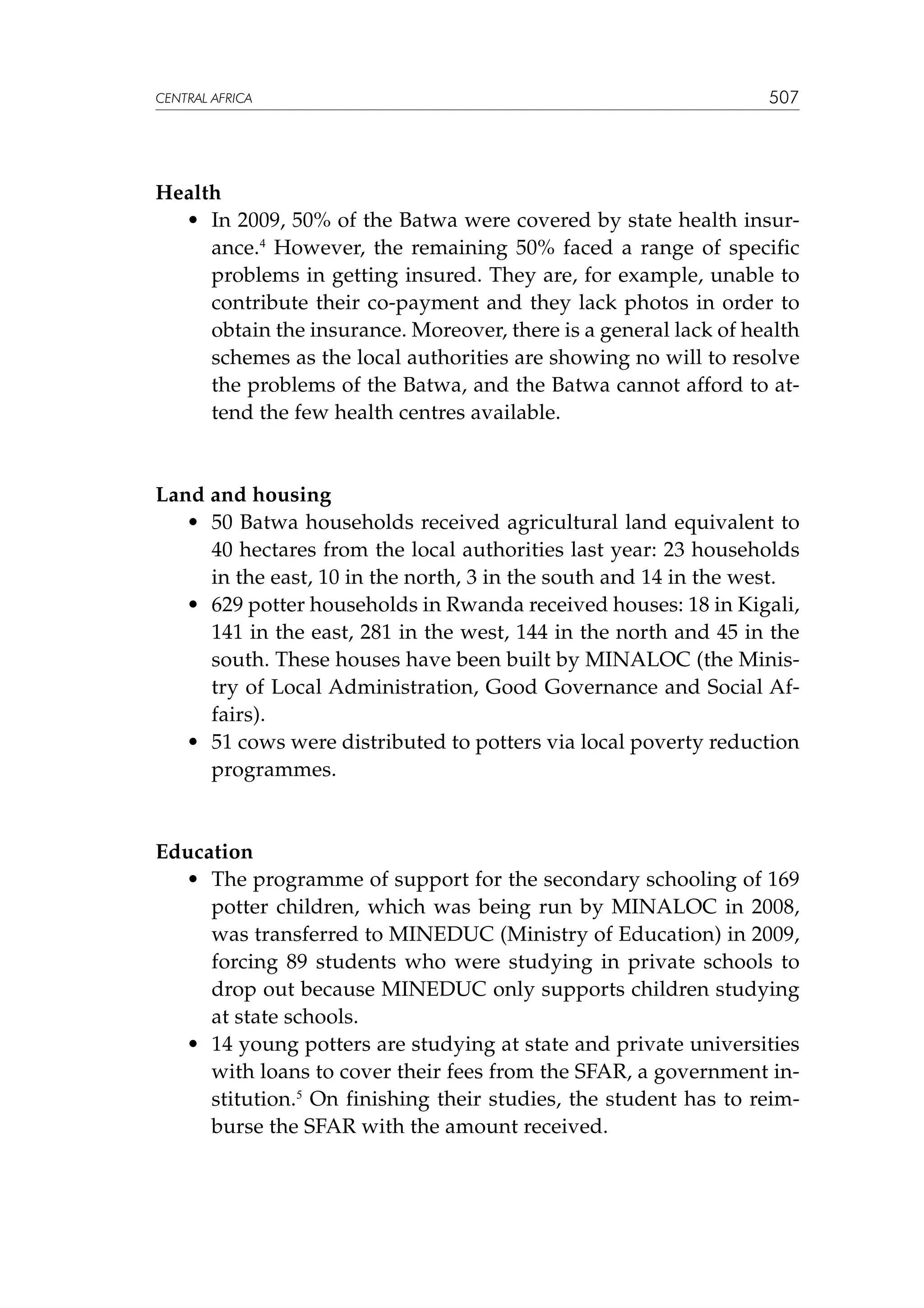 CENTRAL AFRICA

507

Health
	 •	 In 2009, 50% of the Batwa were covered by state health insurance.4 However, the remaining 50% faced a range of specific
problems in getting insured. They are, for example, unable to
contribute their co-payment and they lack photos in order to
obtain the insurance. Moreover, there is a general lack of health
schemes as the local authorities are showing no will to resolve
the problems of the Batwa, and the Batwa cannot afford to attend the few health centres available.

Land and housing
	 •	 50 Batwa households received agricultural land equivalent to
40 hectares from the local authorities last year: 23 households
in the east, 10 in the north, 3 in the south and 14 in the west.
	 •	 629 potter households in Rwanda received houses: 18 in Kigali,
141 in the east, 281 in the west, 144 in the north and 45 in the
south. These houses have been built by MINALOC (the Ministry of Local Administration, Good Governance and Social Affairs).
	 •	 51 cows were distributed to potters via local poverty reduction
programmes.

Education
	 •	 The programme of support for the secondary schooling of 169
potter children, which was being run by MINALOC in 2008,
was transferred to MINEDUC (Ministry of Education) in 2009,
forcing 89 students who were studying in private schools to
drop out because MINEDUC only supports children studying
at state schools.
	 •	 14 young potters are studying at state and private universities
with loans to cover their fees from the SFAR, a government institution.5 On finishing their studies, the student has to reimburse the SFAR with the amount received.

 