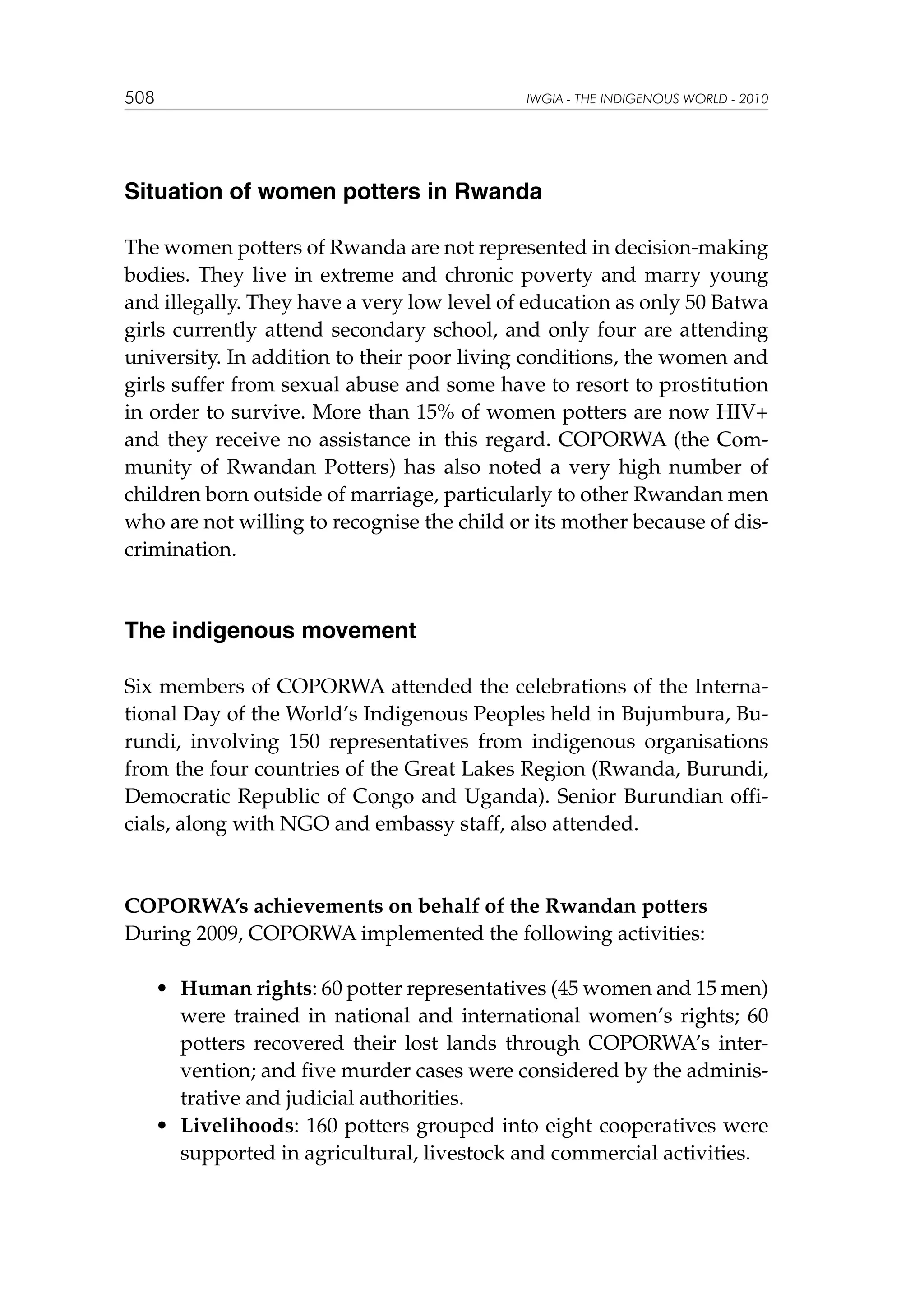 508

IWGIA - THE INDIGENOUS WORLD - 2010

Situation of women potters in Rwanda
The women potters of Rwanda are not represented in decision-making
bodies. They live in extreme and chronic poverty and marry young
and illegally. They have a very low level of education as only 50 Batwa
girls currently attend secondary school, and only four are attending
university. In addition to their poor living conditions, the women and
girls suffer from sexual abuse and some have to resort to prostitution
in order to survive. More than 15% of women potters are now HIV+
and they receive no assistance in this regard. COPORWA (the Community of Rwandan Potters) has also noted a very high number of
children born outside of marriage, particularly to other Rwandan men
who are not willing to recognise the child or its mother because of discrimination.

The indigenous movement
Six members of COPORWA attended the celebrations of the International Day of the World’s Indigenous Peoples held in Bujumbura, Burundi, involving 150 representatives from indigenous organisations
from the four countries of the Great Lakes Region (Rwanda, Burundi,
Democratic Republic of Congo and Uganda). Senior Burundian officials, along with NGO and embassy staff, also attended.

COPORWA’s achievements on behalf of the Rwandan potters
During 2009, COPORWA implemented the following activities:
	

	

•	 Human rights: 60 potter representatives (45 women and 15 men)
were trained in national and international women’s rights; 60
potters recovered their lost lands through COPORWA’s intervention; and five murder cases were considered by the administrative and judicial authorities.
•	 Livelihoods: 160 potters grouped into eight cooperatives were
supported in agricultural, livestock and commercial activities.

 