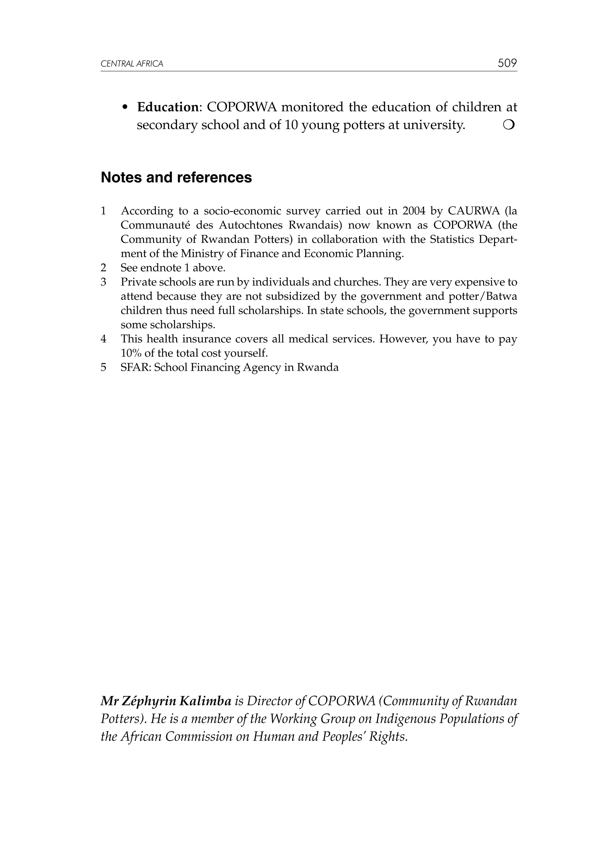 CENTRAL AFRICA

	

509

•	 Education: COPORWA monitored the education of children at
secondary school and of 10 young potters at university.


Notes and references
1	

2	
3	

4	
5	

According to a socio-economic survey carried out in 2004 by CAURWA (la
Communauté des Autochtones Rwandais) now known as COPORWA (the
Community of Rwandan Potters) in collaboration with the Statistics Department of the Ministry of Finance and Economic Planning.
See endnote 1 above.
Private schools are run by individuals and churches. They are very expensive to
attend because they are not subsidized by the government and potter/Batwa
children thus need full scholarships. In state schools, the government supports
some scholarships.
This health insurance covers all medical services. However, you have to pay
10% of the total cost yourself.
SFAR: School Financing Agency in Rwanda

Mr Zéphyrin Kalimba is Director of COPORWA (Community of Rwandan
Potters). He is a member of the Working Group on Indigenous Populations of
the African Commission on Human and Peoples’ Rights.

 