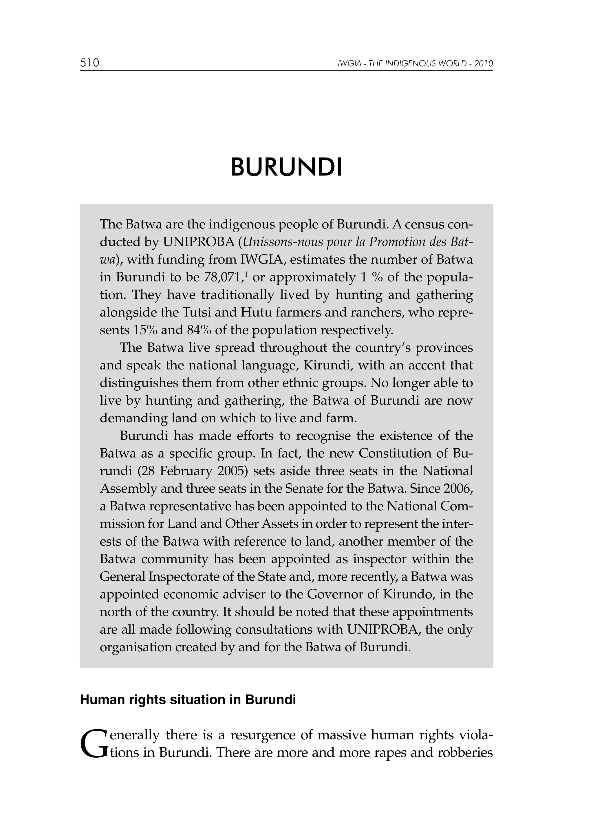 510

IWGIA - THE INDIGENOUS WORLD - 2010

BURUNDI
The Batwa are the indigenous people of Burundi. A census conducted by UNIPROBA (Unissons-nous pour la Promotion des Batwa), with funding from IWGIA, estimates the number of Batwa
in Burundi to be 78,071,1 or approximately 1 % of the population. They have traditionally lived by hunting and gathering
alongside the Tutsi and Hutu farmers and ranchers, who represents 15% and 84% of the population respectively.
The Batwa live spread throughout the country’s provinces
and speak the national language, Kirundi, with an accent that
distinguishes them from other ethnic groups. No longer able to
live by hunting and gathering, the Batwa of Burundi are now
demanding land on which to live and farm.
Burundi has made efforts to recognise the existence of the
Batwa as a specific group. In fact, the new Constitution of Burundi (28 February 2005) sets aside three seats in the National
Assembly and three seats in the Senate for the Batwa. Since 2006,
a Batwa representative has been appointed to the National Commission for Land and Other Assets in order to represent the interests of the Batwa with reference to land, another member of the
Batwa community has been appointed as inspector within the
General Inspectorate of the State and, more recently, a Batwa was
appointed economic adviser to the Governor of Kirundo, in the
north of the country. It should be noted that these appointments
are all made following consultations with UNIPROBA, the only
organisation created by and for the Batwa of Burundi.

Human rights situation in Burundi

G

enerally there is a resurgence of massive human rights violations in Burundi. There are more and more rapes and robberies

 