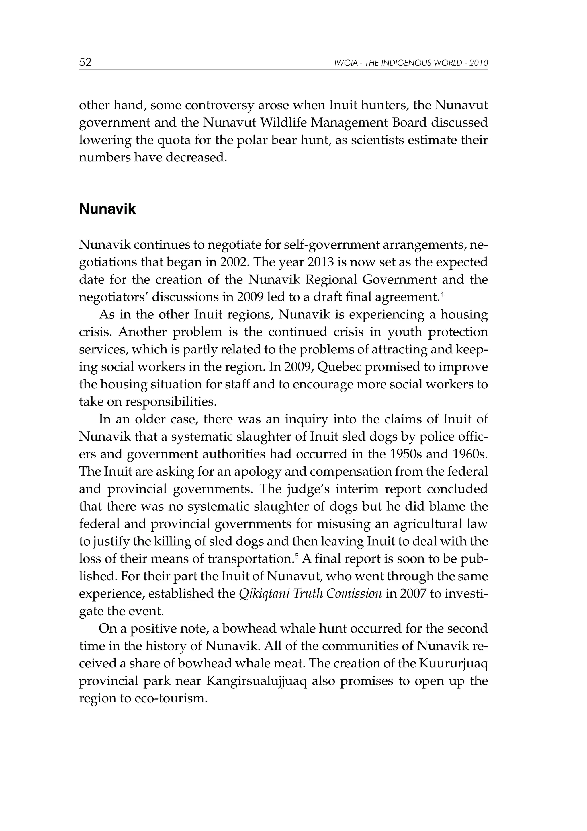52

IWGIA - THE INDIGENOUS WORLD - 2010

other hand, some controversy arose when Inuit hunters, the Nunavut
government and the Nunavut Wildlife Management Board discussed
lowering the quota for the polar bear hunt, as scientists estimate their
numbers have decreased.

Nunavik
Nunavik continues to negotiate for self-government arrangements, negotiations that began in 2002. The year 2013 is now set as the expected
date for the creation of the Nunavik Regional Government and the
negotiators’ discussions in 2009 led to a draft final agreement.4
As in the other Inuit regions, Nunavik is experiencing a housing
crisis. Another problem is the continued crisis in youth protection
services, which is partly related to the problems of attracting and keeping social workers in the region. In 2009, Quebec promised to improve
the housing situation for staff and to encourage more social workers to
take on responsibilities.
In an older case, there was an inquiry into the claims of Inuit of
Nunavik that a systematic slaughter of Inuit sled dogs by police officers and government authorities had occurred in the 1950s and 1960s.
The Inuit are asking for an apology and compensation from the federal
and provincial governments. The judge’s interim report concluded
that there was no systematic slaughter of dogs but he did blame the
federal and provincial governments for misusing an agricultural law
to justify the killing of sled dogs and then leaving Inuit to deal with the
loss of their means of transportation.5 A final report is soon to be published. For their part the Inuit of Nunavut, who went through the same
experience, established the Qikiqtani Truth Comission in 2007 to investigate the event.
On a positive note, a bowhead whale hunt occurred for the second
time in the history of Nunavik. All of the communities of Nunavik received a share of bowhead whale meat. The creation of the Kuururjuaq
provincial park near Kangirsualujjuaq also promises to open up the
region to eco-tourism.

 