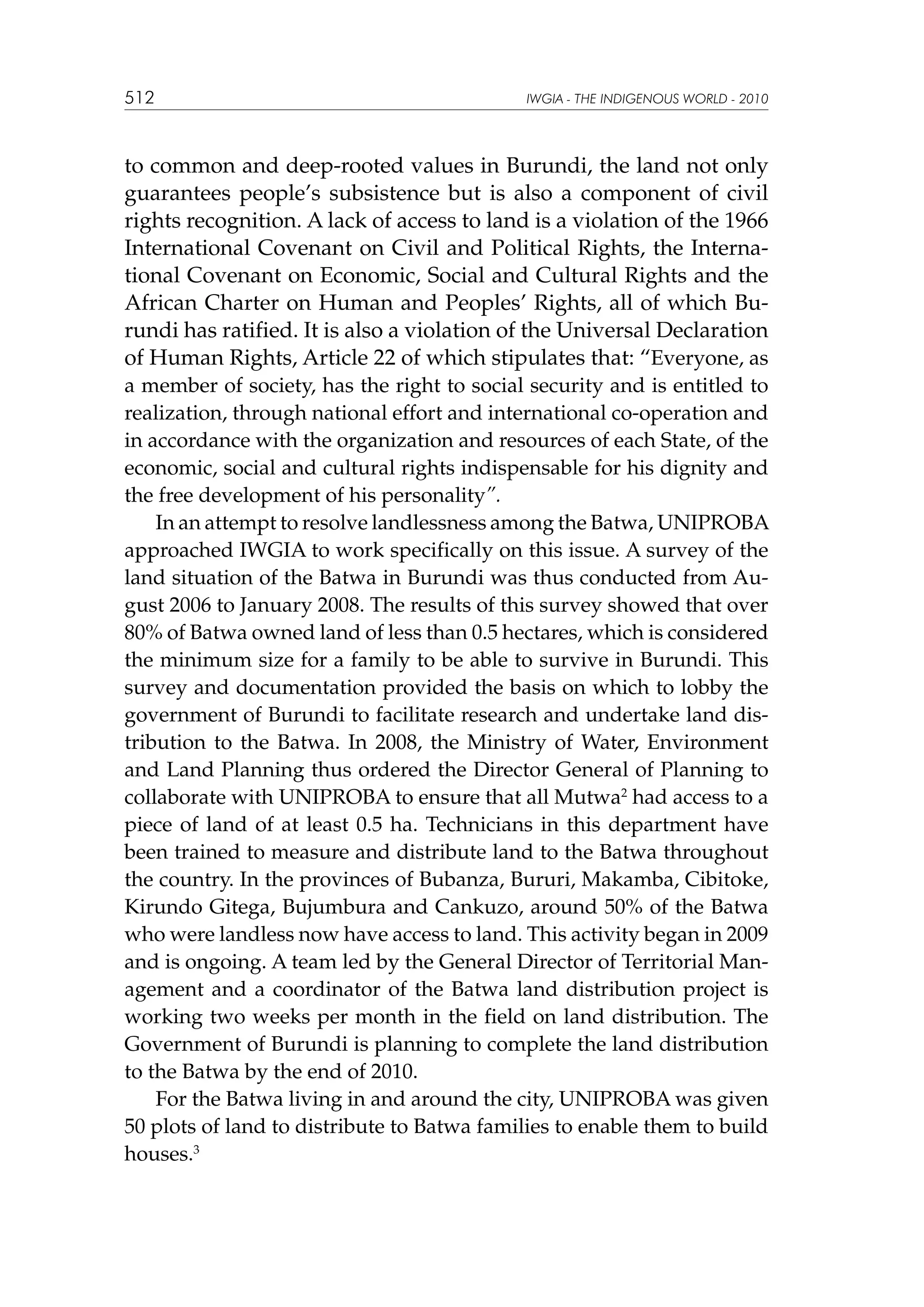 512

IWGIA - THE INDIGENOUS WORLD - 2010

to common and deep-rooted values in Burundi, the land not only
guarantees people’s subsistence but is also a component of civil
rights recognition. A lack of access to land is a violation of the 1966
International Covenant on Civil and Political Rights, the International Covenant on Economic, Social and Cultural Rights and the
African Charter on Human and Peoples’ Rights, all of which Burundi has ratified. It is also a violation of the Universal Declaration
of Human Rights, Article 22 of which stipulates that: “Everyone, as
a member of society, has the right to social security and is entitled to
realization, through national effort and international co-operation and
in accordance with the organization and resources of each State, of the
economic, social and cultural rights indispensable for his dignity and
the free development of his personality”.
In an attempt to resolve landlessness among the Batwa, UNIPROBA
approached IWGIA to work specifically on this issue. A survey of the
land situation of the Batwa in Burundi was thus conducted from August 2006 to January 2008. The results of this survey showed that over
80% of Batwa owned land of less than 0.5 hectares, which is considered
the minimum size for a family to be able to survive in Burundi. This
survey and documentation provided the basis on which to lobby the
government of Burundi to facilitate research and undertake land distribution to the Batwa. In 2008, the Ministry of Water, Environment
and Land Planning thus ordered the Director General of Planning to
collaborate with UNIPROBA to ensure that all Mutwa2 had access to a
piece of land of at least 0.5 ha. Technicians in this department have
been trained to measure and distribute land to the Batwa throughout
the country. In the provinces of Bubanza, Bururi, Makamba, Cibitoke,
Kirundo Gitega, Bujumbura and Cankuzo, around 50% of the Batwa
who were landless now have access to land. This activity began in 2009
and is ongoing. A team led by the General Director of Territorial Management and a coordinator of the Batwa land distribution project is
working two weeks per month in the field on land distribution. The
Government of Burundi is planning to complete the land distribution
to the Batwa by the end of 2010.
For the Batwa living in and around the city, UNIPROBA was given
50 plots of land to distribute to Batwa families to enable them to build
houses.3

 