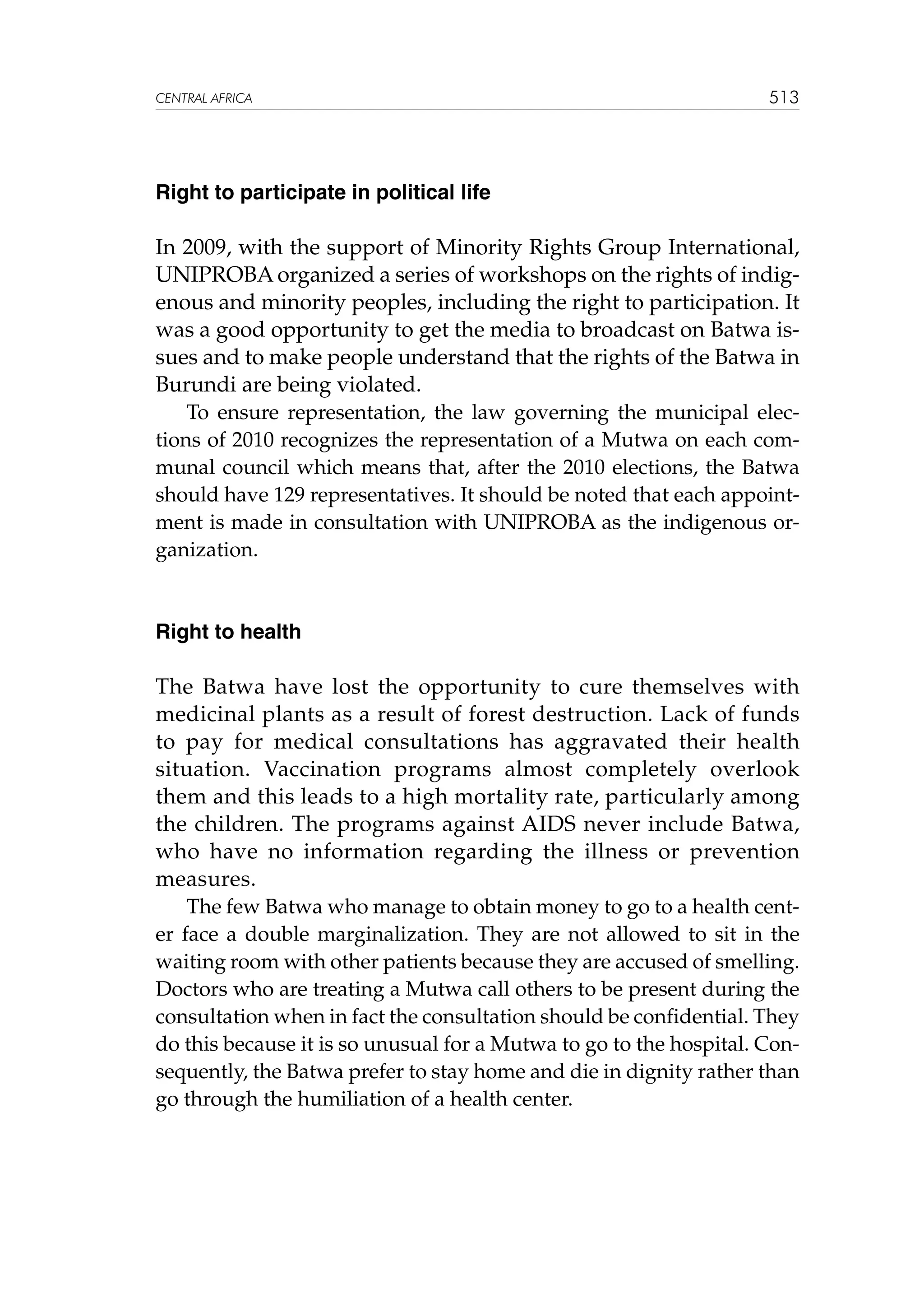 CENTRAL AFRICA

513

Right to participate in political life

In 2009, with the support of Minority Rights Group International,
UNIPROBA organized a series of workshops on the rights of indigenous and minority peoples, including the right to participation. It
was a good opportunity to get the media to broadcast on Batwa issues and to make people understand that the rights of the Batwa in
Burundi are being violated.
To ensure representation, the law governing the municipal elections of 2010 recognizes the representation of a Mutwa on each communal council which means that, after the 2010 elections, the Batwa
should have 129 representatives. It should be noted that each appointment is made in consultation with UNIPROBA as the indigenous organization.

Right to health

The Batwa have lost the opportunity to cure themselves with
medicinal plants as a result of forest destruction. Lack of funds
to pay for medical consultations has aggravated their health
situation. Vaccination programs almost completely overlook
them and this leads to a high mortality rate, particularly among
the children. The programs against AIDS never include Batwa,
who have no information regarding the illness or prevention
measures.
The few Batwa who manage to obtain money to go to a health center face a double marginalization. They are not allowed to sit in the
waiting room with other patients because they are accused of smelling.
Doctors who are treating a Mutwa call others to be present during the
consultation when in fact the consultation should be confidential. They
do this because it is so unusual for a Mutwa to go to the hospital. Consequently, the Batwa prefer to stay home and die in dignity rather than
go through the humiliation of a health center.

 