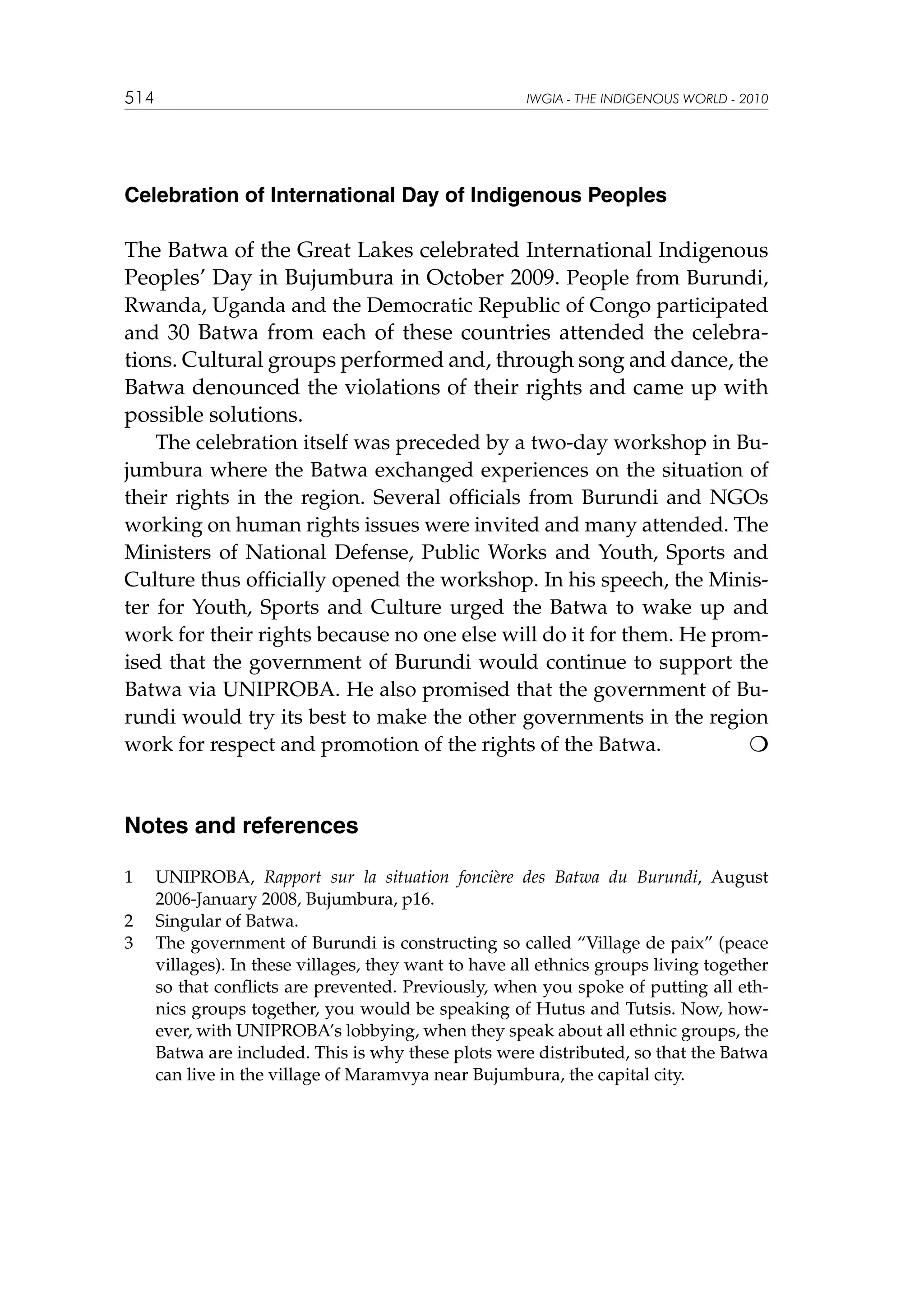 514

IWGIA - THE INDIGENOUS WORLD - 2010

Celebration of International Day of Indigenous Peoples

The Batwa of the Great Lakes celebrated International Indigenous
Peoples’ Day in Bujumbura in October 2009. People from Burundi,
Rwanda, Uganda and the Democratic Republic of Congo participated
and 30 Batwa from each of these countries attended the celebra-

tions. Cultural groups performed and, through song and dance, the
Batwa denounced the violations of their rights and came up with
possible solutions.
The celebration itself was preceded by a two-day workshop in Bujumbura where the Batwa exchanged experiences on the situation of
their rights in the region. Several officials from Burundi and NGOs
working on human rights issues were invited and many attended. The
Ministers of National Defense, Public Works and Youth, Sports and
Culture thus officially opened the workshop. In his speech, the Minister for Youth, Sports and Culture urged the Batwa to wake up and
work for their rights because no one else will do it for them. He promised that the government of Burundi would continue to support the
Batwa via UNIPROBA. He also promised that the government of Burundi would try its best to make the other governments in the region
work for respect and promotion of the rights of the Batwa.


Notes and references
1	
2	
3	

UNIPROBA, Rapport sur la situation foncière des Batwa du Burundi, August
2006-January 2008, Bujumbura, p16.
Singular of Batwa.
The government of Burundi is constructing so called “Village de paix” (peace
villages). In these villages, they want to have all ethnics groups living together
so that conflicts are prevented. Previously, when you spoke of putting all ethnics groups together, you would be speaking of Hutus and Tutsis. Now, however, with UNIPROBA’s lobbying, when they speak about all ethnic groups, the
Batwa are included. This is why these plots were distributed, so that the Batwa
can live in the village of Maramvya near Bujumbura, the capital city.

 