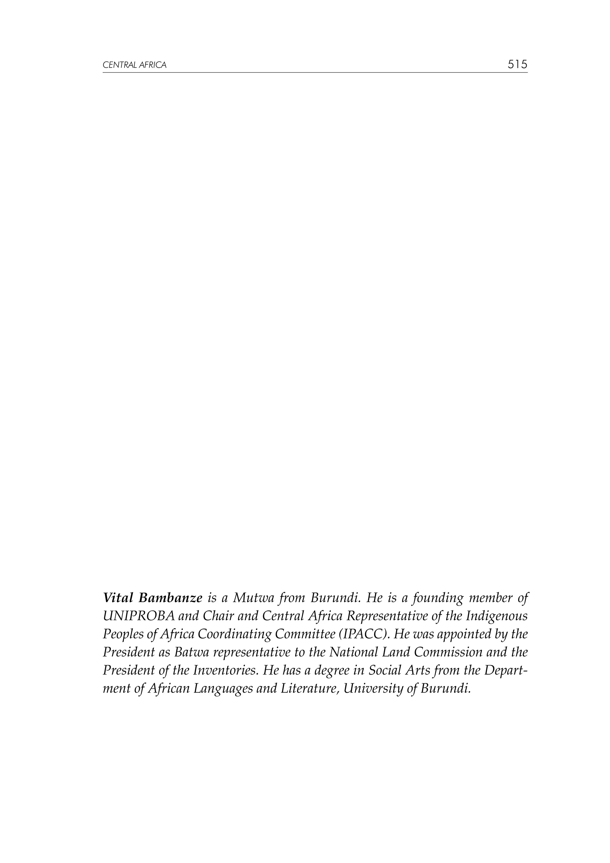 CENTRAL AFRICA

515

Vital Bambanze is a Mutwa from Burundi. He is a founding member of
UNIPROBA and Chair and Central Africa Representative of the Indigenous
Peoples of Africa Coordinating Committee (IPACC). He was appointed by the
President as Batwa representative to the National Land Commission and the
President of the Inventories. He has a degree in Social Arts from the Department of African Languages and Literature, University of Burundi.

 