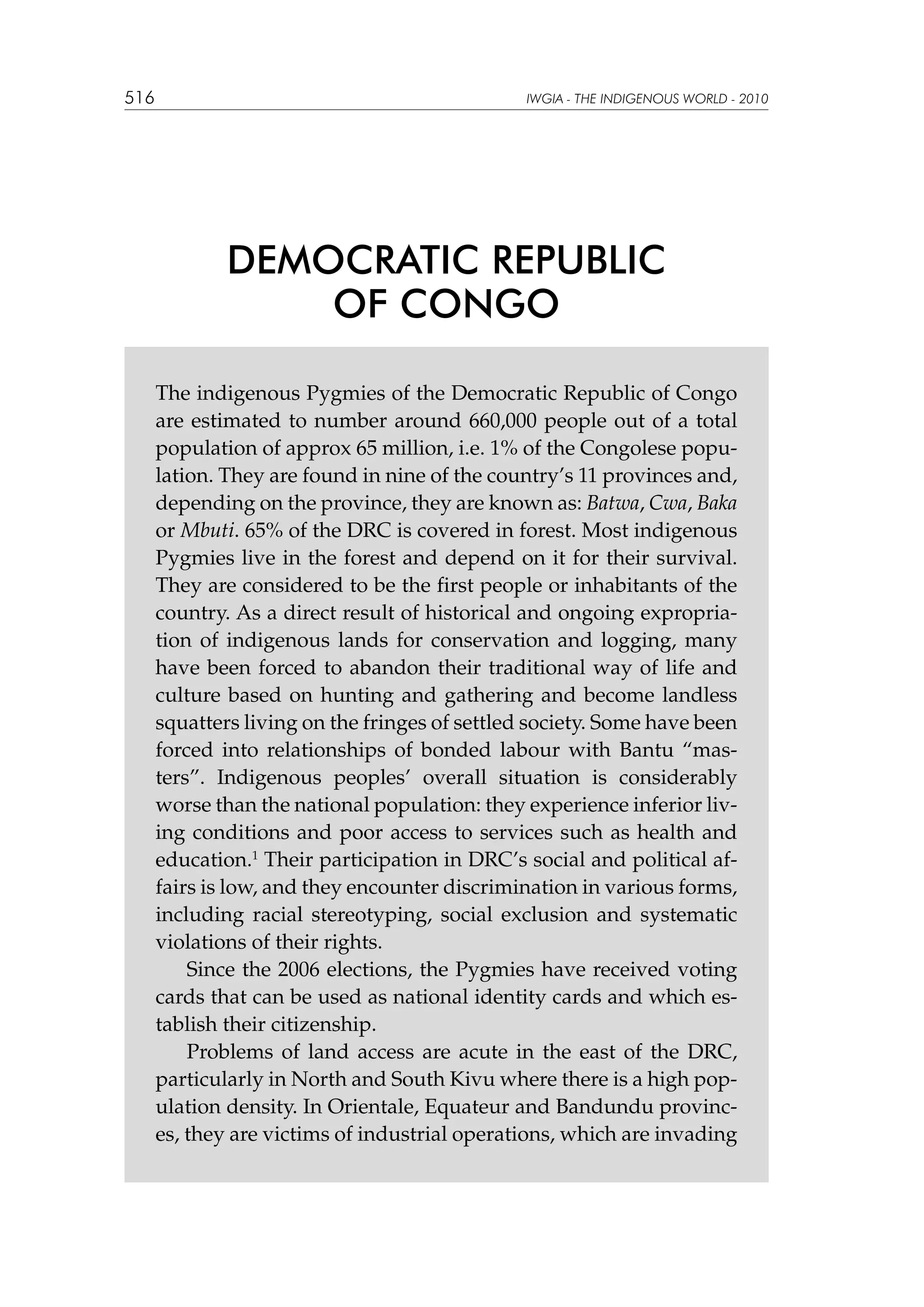 516

IWGIA - THE INDIGENOUS WORLD - 2010

DEMOCRATIC REPUBLIC
OF CONGO
The indigenous Pygmies of the Democratic Republic of Congo
are estimated to number around 660,000 people out of a total
population of approx 65 million, i.e. 1% of the Congolese population. They are found in nine of the country’s 11 provinces and,
depending on the province, they are known as: Batwa, Cwa, Baka
or Mbuti. 65% of the DRC is covered in forest. Most indigenous
Pygmies live in the forest and depend on it for their survival.
They are considered to be the first people or inhabitants of the
country. As a direct result of historical and ongoing expropriation of indigenous lands for conservation and logging, many
have been forced to abandon their traditional way of life and
culture based on hunting and gathering and become landless
squatters living on the fringes of settled society. Some have been
forced into relationships of bonded labour with Bantu “masters”. Indigenous peoples’ overall situation is considerably
worse than the national population: they experience inferior living conditions and poor access to services such as health and
education.1 Their participation in DRC’s social and political affairs is low, and they encounter discrimination in various forms,
including racial stereotyping, social exclusion and systematic
violations of their rights.
Since the 2006 elections, the Pygmies have received voting
cards that can be used as national identity cards and which establish their citizenship.
Problems of land access are acute in the east of the DRC,
particularly in North and South Kivu where there is a high population density. In Orientale, Equateur and Bandundu provinces, they are victims of industrial operations, which are invading

 