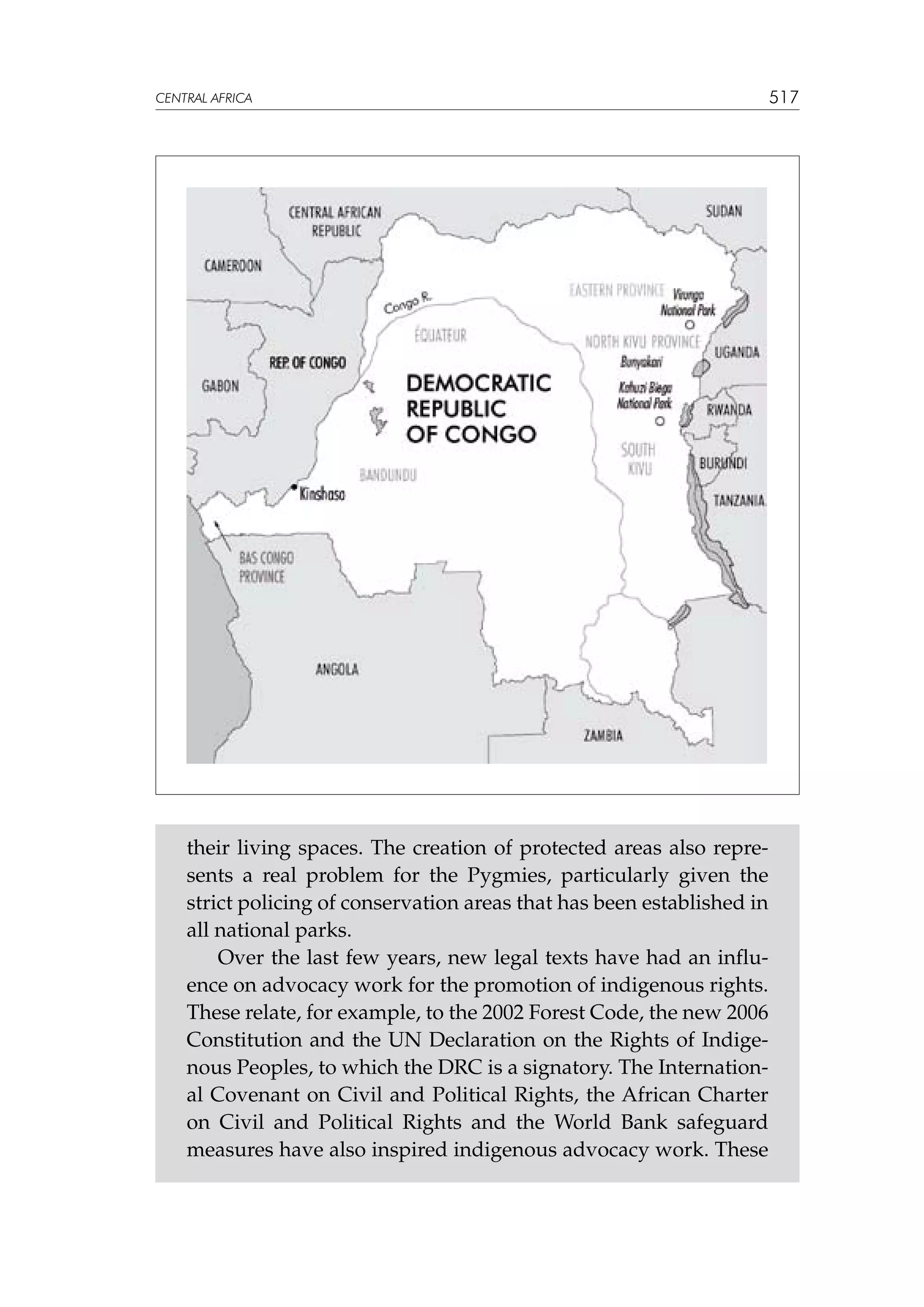 CENTRAL AFRICA

their living spaces. The creation of protected areas also represents a real problem for the Pygmies, particularly given the
strict policing of conservation areas that has been established in
all national parks.
Over the last few years, new legal texts have had an influence on advocacy work for the promotion of indigenous rights.
These relate, for example, to the 2002 Forest Code, the new 2006
Constitution and the UN Declaration on the Rights of Indigenous Peoples, to which the DRC is a signatory. The International Covenant on Civil and Political Rights, the African Charter
on Civil and Political Rights and the World Bank safeguard
measures have also inspired indigenous advocacy work. These

517

 