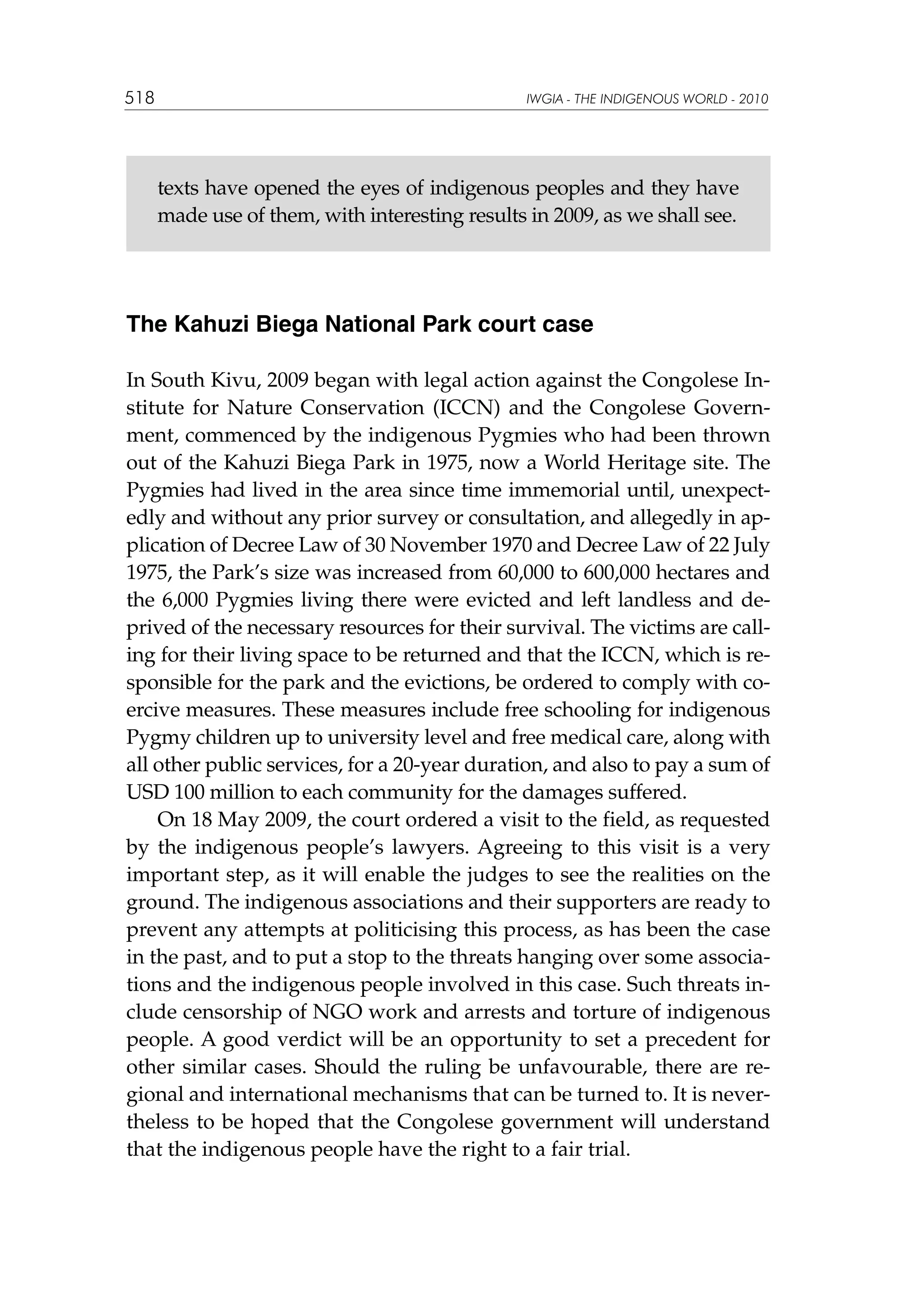 518

IWGIA - THE INDIGENOUS WORLD - 2010

texts have opened the eyes of indigenous peoples and they have
made use of them, with interesting results in 2009, as we shall see.

The Kahuzi Biega National Park court case
In South Kivu, 2009 began with legal action against the Congolese Institute for Nature Conservation (ICCN) and the Congolese Government, commenced by the indigenous Pygmies who had been thrown
out of the Kahuzi Biega Park in 1975, now a World Heritage site. The
Pygmies had lived in the area since time immemorial until, unexpectedly and without any prior survey or consultation, and allegedly in application of Decree Law of 30 November 1970 and Decree Law of 22 July
1975, the Park’s size was increased from 60,000 to 600,000 hectares and
the 6,000 Pygmies living there were evicted and left landless and deprived of the necessary resources for their survival. The victims are calling for their living space to be returned and that the ICCN, which is responsible for the park and the evictions, be ordered to comply with coercive measures. These measures include free schooling for indigenous
Pygmy children up to university level and free medical care, along with
all other public services, for a 20-year duration, and also to pay a sum of
USD 100 million to each community for the damages suffered.
On 18 May 2009, the court ordered a visit to the field, as requested
by the indigenous people’s lawyers. Agreeing to this visit is a very
important step, as it will enable the judges to see the realities on the
ground. The indigenous associations and their supporters are ready to
prevent any attempts at politicising this process, as has been the case
in the past, and to put a stop to the threats hanging over some associations and the indigenous people involved in this case. Such threats include censorship of NGO work and arrests and torture of indigenous
people. A good verdict will be an opportunity to set a precedent for
other similar cases. Should the ruling be unfavourable, there are regional and international mechanisms that can be turned to. It is nevertheless to be hoped that the Congolese government will understand
that the indigenous people have the right to a fair trial.

 