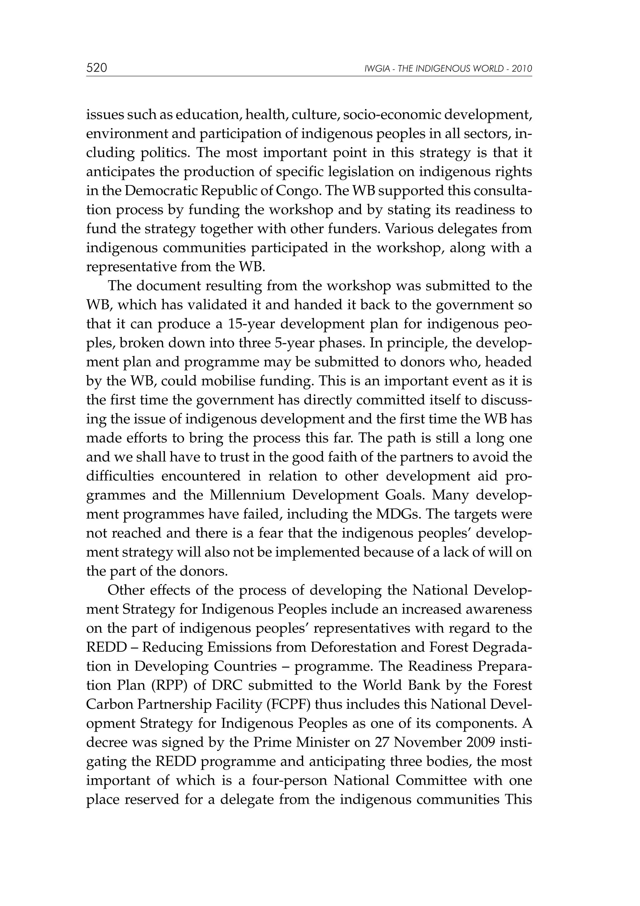 520

IWGIA - THE INDIGENOUS WORLD - 2010

issues such as education, health, culture, socio-economic development,
environment and participation of indigenous peoples in all sectors, including politics. The most important point in this strategy is that it
anticipates the production of specific legislation on indigenous rights
in the Democratic Republic of Congo. The WB supported this consultation process by funding the workshop and by stating its readiness to
fund the strategy together with other funders. Various delegates from
indigenous communities participated in the workshop, along with a
representative from the WB.
The document resulting from the workshop was submitted to the
WB, which has validated it and handed it back to the government so
that it can produce a 15-year development plan for indigenous peoples, broken down into three 5-year phases. In principle, the development plan and programme may be submitted to donors who, headed
by the WB, could mobilise funding. This is an important event as it is
the first time the government has directly committed itself to discussing the issue of indigenous development and the first time the WB has
made efforts to bring the process this far. The path is still a long one
and we shall have to trust in the good faith of the partners to avoid the
difficulties encountered in relation to other development aid programmes and the Millennium Development Goals. Many development programmes have failed, including the MDGs. The targets were
not reached and there is a fear that the indigenous peoples’ development strategy will also not be implemented because of a lack of will on
the part of the donors.
Other effects of the process of developing the National Development Strategy for Indigenous Peoples include an increased awareness
on the part of indigenous peoples’ representatives with regard to the
REDD – Reducing Emissions from Deforestation and Forest Degradation in Developing Countries – programme. The Readiness Preparation Plan (RPP) of DRC submitted to the World Bank by the Forest
Carbon Partnership Facility (FCPF) thus includes this National Development Strategy for Indigenous Peoples as one of its components. A
decree was signed by the Prime Minister on 27 November 2009 instigating the REDD programme and anticipating three bodies, the most
important of which is a four-person National Committee with one
place reserved for a delegate from the indigenous communities This

 