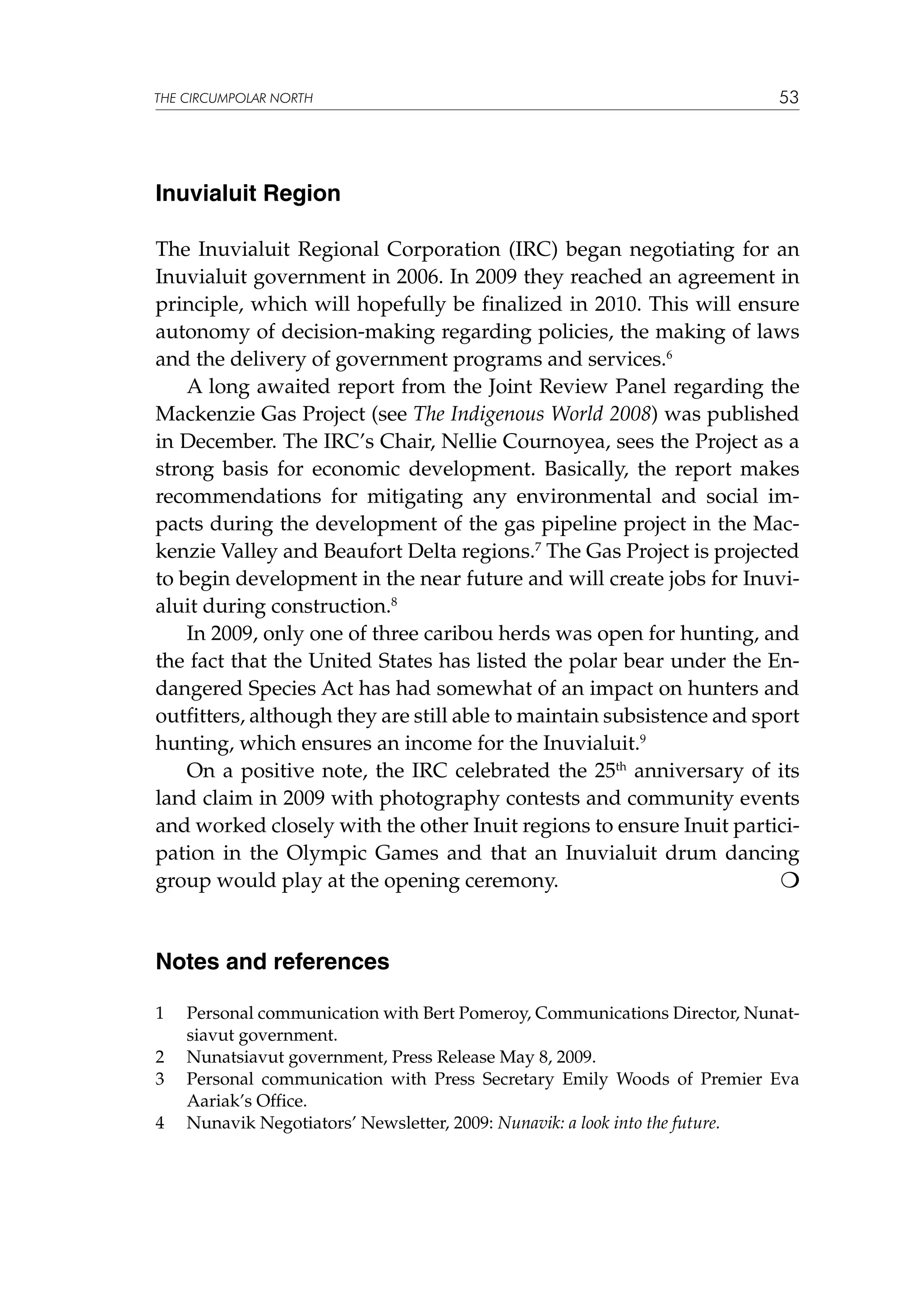 THE CIRCUMPOLAR NORTH

53

Inuvialuit Region
The Inuvialuit Regional Corporation (IRC) began negotiating for an
Inuvialuit government in 2006. In 2009 they reached an agreement in
principle, which will hopefully be finalized in 2010. This will ensure
autonomy of decision-making regarding policies, the making of laws
and the delivery of government programs and services.6
A long awaited report from the Joint Review Panel regarding the
Mackenzie Gas Project (see The Indigenous World 2008) was published
in December. The IRC’s Chair, Nellie Cournoyea, sees the Project as a
strong basis for economic development. Basically, the report makes
recommendations for mitigating any environmental and social impacts during the development of the gas pipeline project in the Mackenzie Valley and Beaufort Delta regions.7 The Gas Project is projected
to begin development in the near future and will create jobs for Inuvialuit during construction.8
In 2009, only one of three caribou herds was open for hunting, and
the fact that the United States has listed the polar bear under the Endangered Species Act has had somewhat of an impact on hunters and
outfitters, although they are still able to maintain subsistence and sport
hunting, which ensures an income for the Inuvialuit.9
On a positive note, the IRC celebrated the 25th anniversary of its
land claim in 2009 with photography contests and community events
and worked closely with the other Inuit regions to ensure Inuit participation in the Olympic Games and that an Inuvialuit drum dancing
group would play at the opening ceremony.


Notes and references
1	
2	
3	
4	

Personal communication with Bert Pomeroy, Communications Director, Nunatsiavut government.
Nunatsiavut government, Press Release May 8, 2009.
Personal communication with Press Secretary Emily Woods of Premier Eva
Aariak’s Office.
Nunavik Negotiators’ Newsletter, 2009: Nunavik: a look into the future.

 