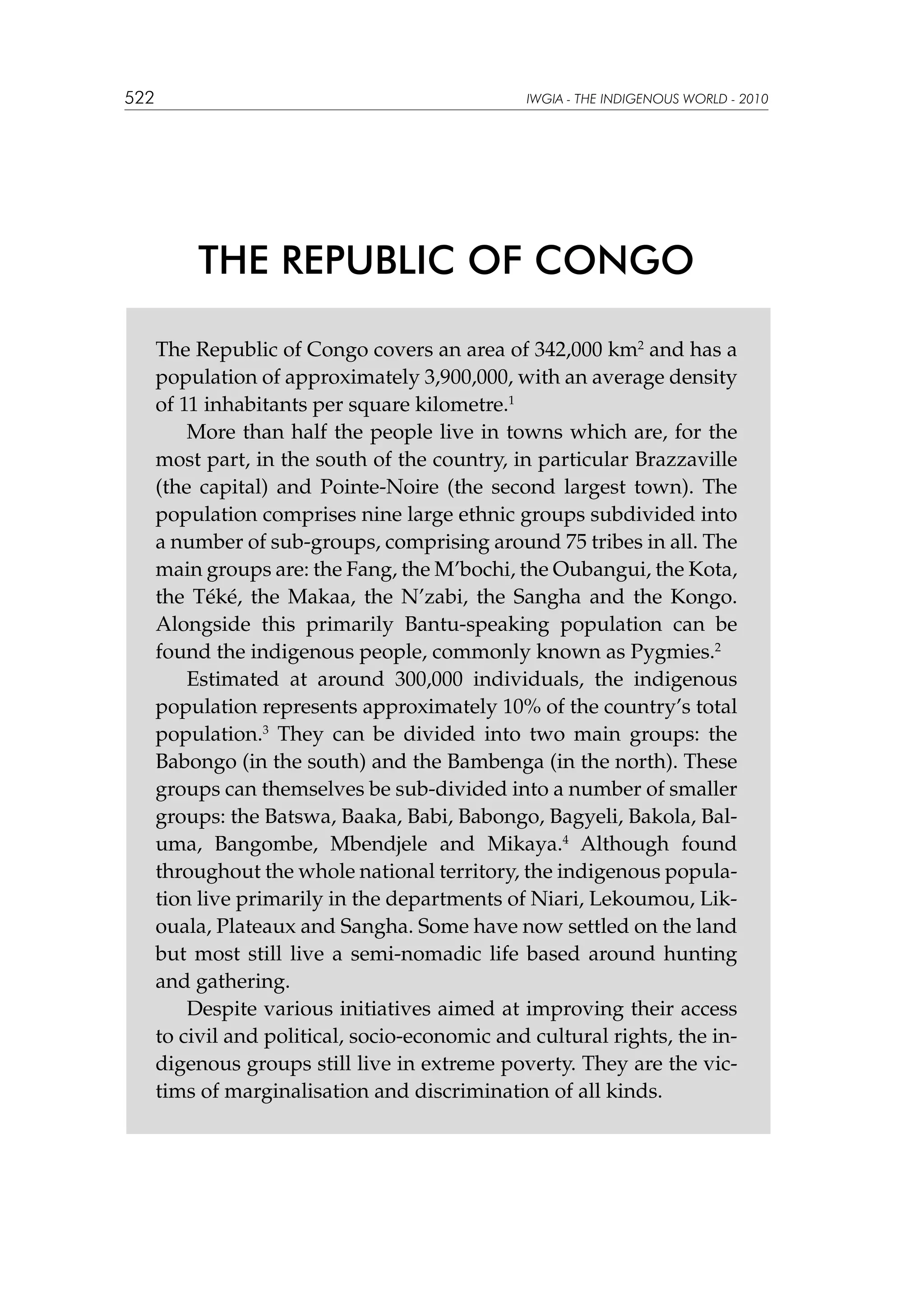 522

IWGIA - THE INDIGENOUS WORLD - 2010

THE REPUBLIC OF CONGO
The Republic of Congo covers an area of 342,000 km2 and has a
population of approximately 3,900,000, with an average density
of 11 inhabitants per square kilometre.1
More than half the people live in towns which are, for the
most part, in the south of the country, in particular Brazzaville
(the capital) and Pointe-Noire (the second largest town). The
population comprises nine large ethnic groups subdivided into
a number of sub-groups, comprising around 75 tribes in all. The
main groups are: the Fang, the M’bochi, the Oubangui, the Kota,
the Téké, the Makaa, the N’zabi, the Sangha and the Kongo.
Alongside this primarily Bantu-speaking population can be
found the indigenous people, commonly known as Pygmies.2
Estimated at around 300,000 individuals, the indigenous
population represents approximately 10% of the country’s total
population.3 They can be divided into two main groups: the
Babongo (in the south) and the Bambenga (in the north). These
groups can themselves be sub-divided into a number of smaller
groups: the Batswa, Baaka, Babi, Babongo, Bagyeli, Bakola, Baluma, Bangombe, Mbendjele and Mikaya.4 Although found
throughout the whole national territory, the indigenous population live primarily in the departments of Niari, Lekoumou, Likouala, Plateaux and Sangha. Some have now settled on the land
but most still live a semi-nomadic life based around hunting
and gathering.
Despite various initiatives aimed at improving their access
to civil and political, socio-economic and cultural rights, the indigenous groups still live in extreme poverty. They are the victims of marginalisation and discrimination of all kinds.

 