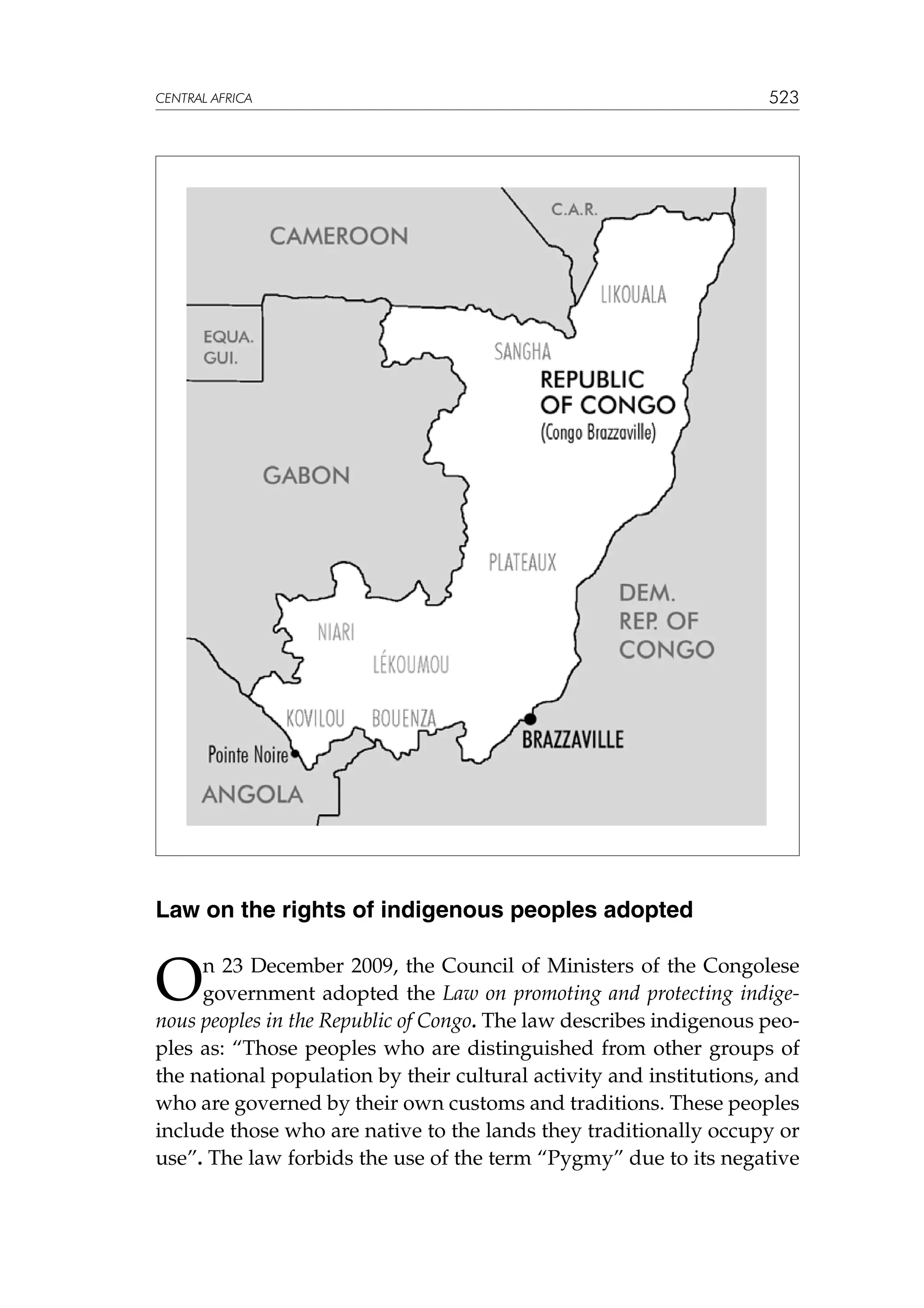 CENTRAL AFRICA

523

Law on the rights of indigenous peoples adopted

O

n 23 December 2009, the Council of Ministers of the Congolese
government adopted the Law on promoting and protecting indigenous peoples in the Republic of Congo. The law describes indigenous peoples as: “Those peoples who are distinguished from other groups of
the national population by their cultural activity and institutions, and
who are governed by their own customs and traditions. These peoples
include those who are native to the lands they traditionally occupy or
use”. The law forbids the use of the term “Pygmy” due to its negative

 
