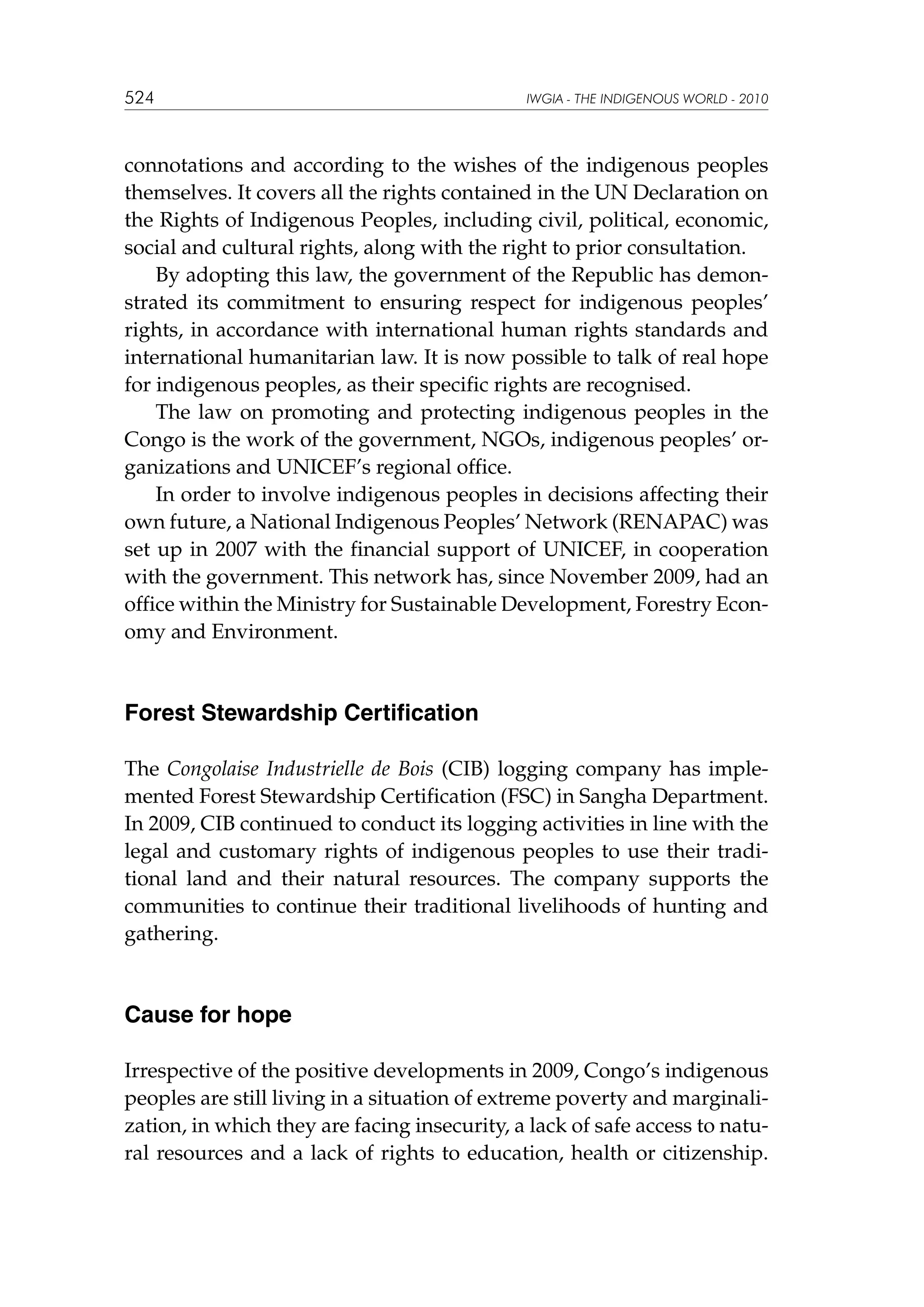 524

IWGIA - THE INDIGENOUS WORLD - 2010

connotations and according to the wishes of the indigenous peoples
themselves. It covers all the rights contained in the UN Declaration on
the Rights of Indigenous Peoples, including civil, political, economic,
social and cultural rights, along with the right to prior consultation.
By adopting this law, the government of the Republic has demonstrated its commitment to ensuring respect for indigenous peoples’
rights, in accordance with international human rights standards and
international humanitarian law. It is now possible to talk of real hope
for indigenous peoples, as their specific rights are recognised.
The law on promoting and protecting indigenous peoples in the
Congo is the work of the government, NGOs, indigenous peoples’ organizations and UNICEF’s regional office.
In order to involve indigenous peoples in decisions affecting their
own future, a National Indigenous Peoples’ Network (RENAPAC) was
set up in 2007 with the financial support of UNICEF, in cooperation
with the government. This network has, since November 2009, had an
office within the Ministry for Sustainable Development, Forestry Economy and Environment.

Forest Stewardship Certification
The Congolaise Industrielle de Bois (CIB) logging company has implemented Forest Stewardship Certification (FSC) in Sangha Department.
In 2009, CIB continued to conduct its logging activities in line with the
legal and customary rights of indigenous peoples to use their traditional land and their natural resources. The company supports the
communities to continue their traditional livelihoods of hunting and
gathering.

Cause for hope
Irrespective of the positive developments in 2009, Congo’s indigenous
peoples are still living in a situation of extreme poverty and marginalization, in which they are facing insecurity, a lack of safe access to natural resources and a lack of rights to education, health or citizenship.

 