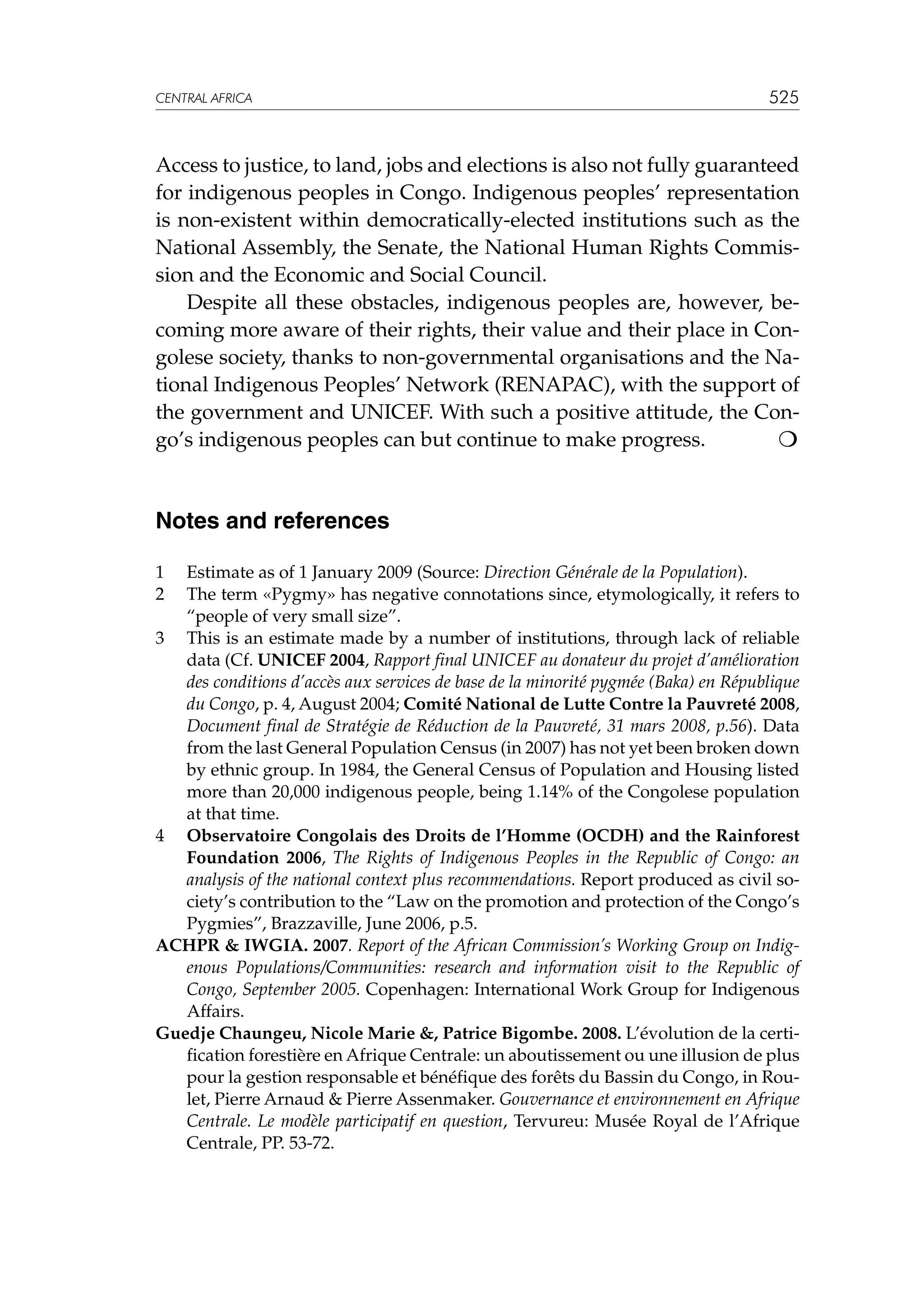 CENTRAL AFRICA

525

Access to justice, to land, jobs and elections is also not fully guaranteed
for indigenous peoples in Congo. Indigenous peoples’ representation
is non-existent within democratically-elected institutions such as the
National Assembly, the Senate, the National Human Rights Commission and the Economic and Social Council.
	 Despite all these obstacles, indigenous peoples are, however, becoming more aware of their rights, their value and their place in Congolese society, thanks to non-governmental organisations and the National Indigenous Peoples’ Network (RENAPAC), with the support of
the government and UNICEF. With such a positive attitude, the Congo’s indigenous peoples can but continue to make progress.


Notes and references
1	
2	

Estimate as of 1 January 2009 (Source: Direction Générale de la Population).
The term «Pygmy» has negative connotations since, etymologically, it refers to
“people of very small size”.
3	 This is an estimate made by a number of institutions, through lack of reliable
data (Cf. UNICEF 2004, Rapport final UNICEF au donateur du projet d’amélioration
des conditions d’accès aux services de base de la minorité pygmée (Baka) en République
du Congo, p. 4, August 2004; Comité National de Lutte Contre la Pauvreté 2008,
Document final de Stratégie de Réduction de la Pauvreté, 31 mars 2008, p.56). Data
from the last General Population Census (in 2007) has not yet been broken down
by ethnic group. In 1984, the General Census of Population and Housing listed
more than 20,000 indigenous people, being 1.14% of the Congolese population
at that time.
4	 Observatoire Congolais des Droits de l’Homme (OCDH) and the Rainforest
Foundation 2006, The Rights of Indigenous Peoples in the Republic of Congo: an
analysis of the national context plus recommendations. Report produced as civil society’s contribution to the “Law on the promotion and protection of the Congo’s
Pygmies”, Brazzaville, June 2006, p.5.
ACHPR  IWGIA. 2007. Report of the African Commission’s Working Group on Indigenous Populations/Communities: research and information visit to the Republic of
Congo, September 2005. Copenhagen: International Work Group for Indigenous
Affairs.
Guedje Chaungeu, Nicole Marie , Patrice Bigombe. 2008. L’évolution de la certification forestière en Afrique Centrale: un aboutissement ou une illusion de plus
pour la gestion responsable et bénéfique des forêts du Bassin du Congo, in Roulet, Pierre Arnaud  Pierre Assenmaker. Gouvernance et environnement en Afrique
Centrale. Le modèle participatif en question, Tervureu: Musée Royal de l’Afrique
Centrale, PP. 53-72.

 