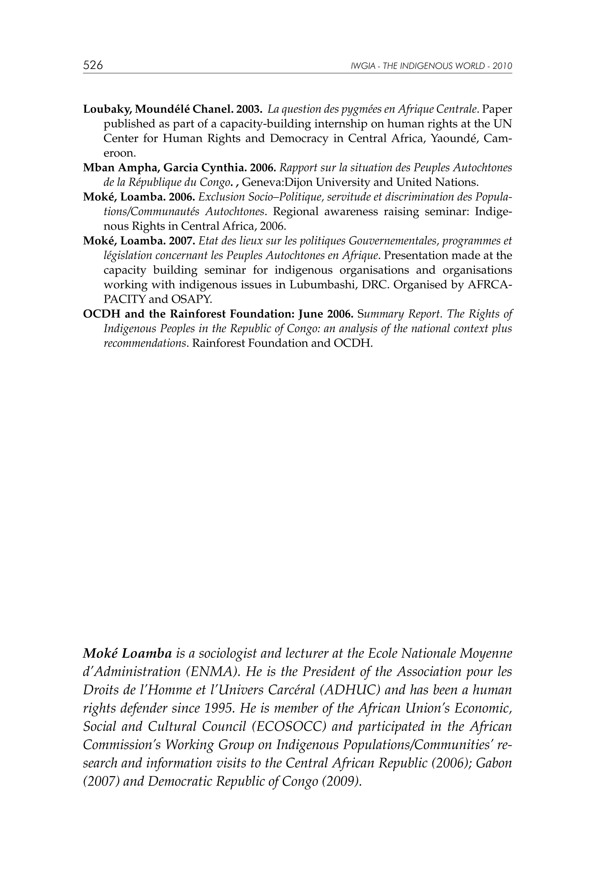 526

IWGIA - THE INDIGENOUS WORLD - 2010

Loubaky, Moundélé Chanel. 2003. La question des pygmées en Afrique Centrale. Paper
published as part of a capacity-building internship on human rights at the UN
Center for Human Rights and Democracy in Central Africa, Yaoundé, Cameroon.
Mban Ampha, Garcia Cynthia. 2006. Rapport sur la situation des Peuples Autochtones
de la République du Congo. , Geneva:Dijon University and United Nations.
Moké, Loamba. 2006. Exclusion Socio–Politique, servitude et discrimination des Populations/Communautés Autochtones. Regional awareness raising seminar: Indigenous Rights in Central Africa, 2006.
Moké, Loamba. 2007. Etat des lieux sur les politiques Gouvernementales, programmes et
législation concernant les Peuples Autochtones en Afrique. Presentation made at the
capacity building seminar for indigenous organisations and organisations
working with indigenous issues in Lubumbashi, DRC. Organised by AFRCAPACITY and OSAPY.
OCDH and the Rainforest Foundation: June 2006. Summary Report. The Rights of
Indigenous Peoples in the Republic of Congo: an analysis of the national context plus
recommendations. Rainforest Foundation and OCDH.

Moké Loamba is a sociologist and lecturer at the Ecole Nationale Moyenne
d’Administration (ENMA). He is the President of the Association pour les
Droits de l’Homme et l’Univers Carcéral (ADHUC) and has been a human
rights defender since 1995. He is member of the African Union’s Economic,
Social and Cultural Council (ECOSOCC) and participated in the African
Commission’s Working Group on Indigenous Populations/Communities’ research and information visits to the Central African Republic (2006); Gabon
(2007) and Democratic Republic of Congo (2009).

 