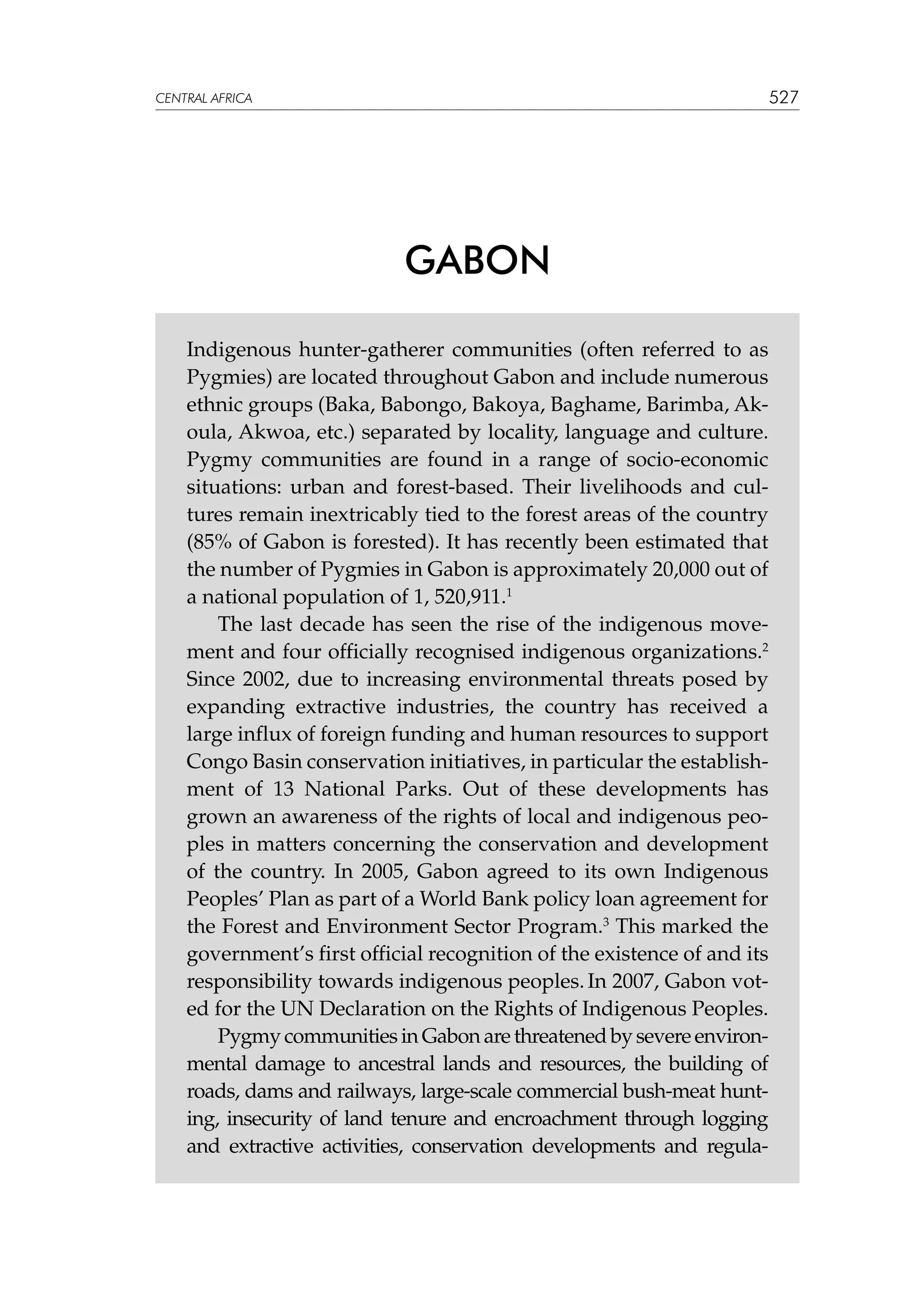 527

CENTRAL AFRICA

GABON
Indigenous hunter-gatherer communities (often referred to as
Pygmies) are located throughout Gabon and include numerous
ethnic groups (Baka, Babongo, Bakoya, Baghame, Barimba, Akoula, Akwoa, etc.) separated by locality, language and culture.
Pygmy communities are found in a range of socio-economic
situations: urban and forest-based. Their livelihoods and cultures remain inextricably tied to the forest areas of the country
(85% of Gabon is forested). It has recently been estimated that
the number of Pygmies in Gabon is approximately 20,000 out of
a national population of 1, 520,911.1
The last decade has seen the rise of the indigenous movement and four officially recognised indigenous organizations.2
Since 2002, due to increasing environmental threats posed by
expanding extractive industries, the country has received a
large influx of foreign funding and human resources to support
Congo Basin conservation initiatives, in particular the establishment of 13 National Parks. Out of these developments has
grown an awareness of the rights of local and indigenous peoples in matters concerning the conservation and development
of the country. In 2005, Gabon agreed to its own Indigenous
Peoples’ Plan as part of a World Bank policy loan agreement for
the Forest and Environment Sector Program.3 This marked the
government’s first official recognition of the existence of and its
responsibility towards indigenous peoples. In 2007, Gabon voted for the UN Declaration on the Rights of Indigenous Peoples.
Pygmy communities in Gabon are threatened by severe environmental damage to ancestral lands and resources, the building of
roads, dams and railways, large-scale commercial bush-meat hunting, insecurity of land tenure and encroachment through logging
and extractive activities, conservation developments and regula-

 