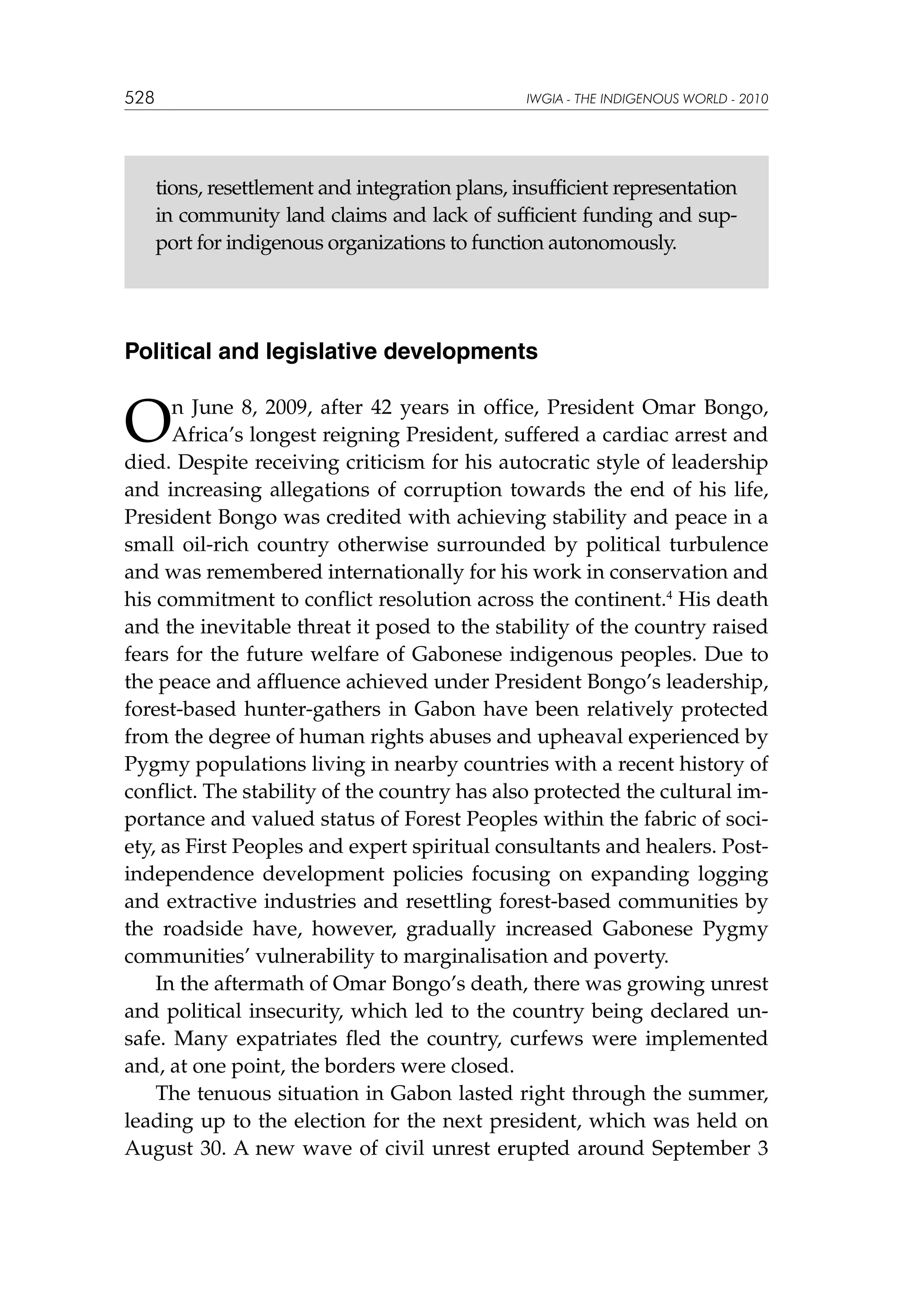 528

IWGIA - THE INDIGENOUS WORLD - 2010

tions, resettlement and integration plans, insufficient representation
in community land claims and lack of sufficient funding and support for indigenous organizations to function autonomously.

Political and legislative developments

O

n June 8, 2009, after 42 years in office, President Omar Bongo,
Africa’s longest reigning President, suffered a cardiac arrest and
died. Despite receiving criticism for his autocratic style of leadership
and increasing allegations of corruption towards the end of his life,
President Bongo was credited with achieving stability and peace in a
small oil-rich country otherwise surrounded by political turbulence
and was remembered internationally for his work in conservation and
his commitment to conflict resolution across the continent.4 His death
and the inevitable threat it posed to the stability of the country raised
fears for the future welfare of Gabonese indigenous peoples. Due to
the peace and affluence achieved under President Bongo’s leadership,
forest-based hunter-gathers in Gabon have been relatively protected
from the degree of human rights abuses and upheaval experienced by
Pygmy populations living in nearby countries with a recent history of
conflict. The stability of the country has also protected the cultural importance and valued status of Forest Peoples within the fabric of society, as First Peoples and expert spiritual consultants and healers. Postindependence development policies focusing on expanding logging
and extractive industries and resettling forest-based communities by
the roadside have, however, gradually increased Gabonese Pygmy
communities’ vulnerability to marginalisation and poverty.
In the aftermath of Omar Bongo’s death, there was growing unrest
and political insecurity, which led to the country being declared unsafe. Many expatriates fled the country, curfews were implemented
and, at one point, the borders were closed.
The tenuous situation in Gabon lasted right through the summer,
leading up to the election for the next president, which was held on
August 30. A new wave of civil unrest erupted around September 3

 