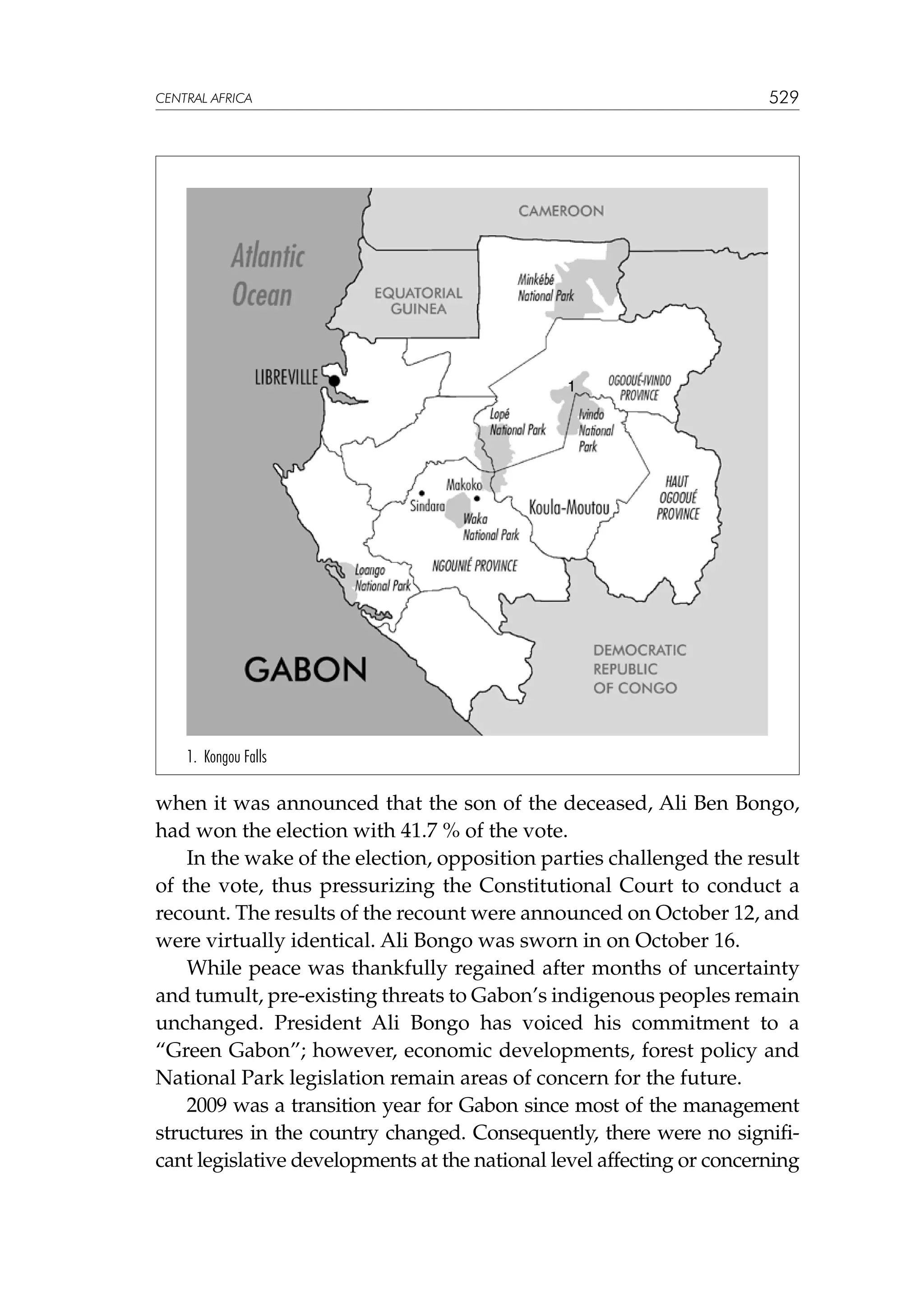 529

CENTRAL AFRICA

1

1. Kongou Falls

when it was announced that the son of the deceased, Ali Ben Bongo,
had won the election with 41.7 % of the vote.
In the wake of the election, opposition parties challenged the result
of the vote, thus pressurizing the Constitutional Court to conduct a
recount. The results of the recount were announced on October 12, and
were virtually identical. Ali Bongo was sworn in on October 16.
While peace was thankfully regained after months of uncertainty
and tumult, pre-existing threats to Gabon’s indigenous peoples remain
unchanged. President Ali Bongo has voiced his commitment to a
“Green Gabon”; however, economic developments, forest policy and
National Park legislation remain areas of concern for the future.
2009 was a transition year for Gabon since most of the management
structures in the country changed. Consequently, there were no significant legislative developments at the national level affecting or concerning

 