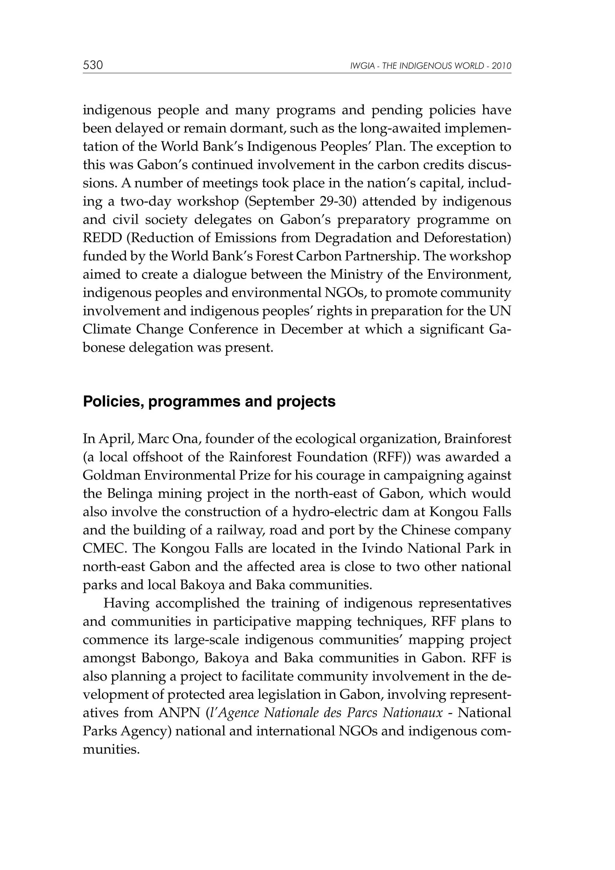 530

IWGIA - THE INDIGENOUS WORLD - 2010

indigenous people and many programs and pending policies have
been delayed or remain dormant, such as the long-awaited implementation of the World Bank’s Indigenous Peoples’ Plan. The exception to
this was Gabon’s continued involvement in the carbon credits discussions. A number of meetings took place in the nation’s capital, including a two-day workshop (September 29-30) attended by indigenous
and civil society delegates on Gabon’s preparatory programme on
REDD (Reduction of Emissions from Degradation and Deforestation)
funded by the World Bank’s Forest Carbon Partnership. The workshop
aimed to create a dialogue between the Ministry of the Environment,
indigenous peoples and environmental NGOs, to promote community
involvement and indigenous peoples’ rights in preparation for the UN
Climate Change Conference in December at which a significant Gabonese delegation was present.

Policies, programmes and projects
In April, Marc Ona, founder of the ecological organization, Brainforest
(a local offshoot of the Rainforest Foundation (RFF)) was awarded a
Goldman Environmental Prize for his courage in campaigning against
the Belinga mining project in the north-east of Gabon, which would
also involve the construction of a hydro-electric dam at Kongou Falls
and the building of a railway, road and port by the Chinese company
CMEC. The Kongou Falls are located in the Ivindo National Park in
north-east Gabon and the affected area is close to two other national
parks and local Bakoya and Baka communities.
Having accomplished the training of indigenous representatives
and communities in participative mapping techniques, RFF plans to
commence its large-scale indigenous communities’ mapping project
amongst Babongo, Bakoya and Baka communities in Gabon. RFF is
also planning a project to facilitate community involvement in the development of protected area legislation in Gabon, involving representatives from ANPN (l’Agence Nationale des Parcs Nationaux - National
Parks Agency) national and international NGOs and indigenous communities.

 