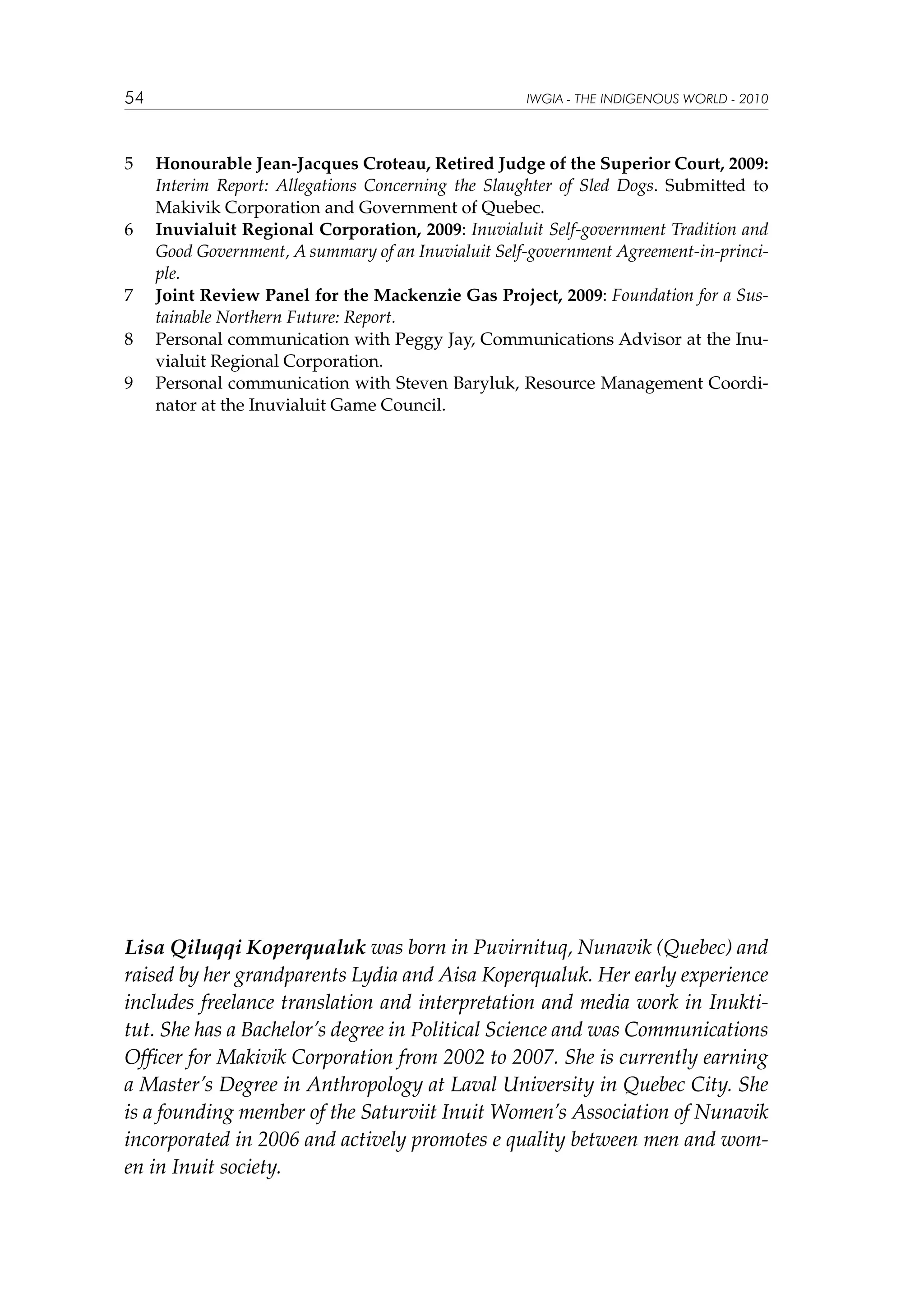 54

5	

6	

7	
8	
9	

IWGIA - THE INDIGENOUS WORLD - 2010

Honourable Jean-Jacques Croteau, Retired Judge of the Superior Court, 2009:
Interim Report: Allegations Concerning the Slaughter of Sled Dogs. Submitted to
Makivik Corporation and Government of Quebec.
Inuvialuit Regional Corporation, 2009: Inuvialuit Self-government Tradition and
Good Government, A summary of an Inuvialuit Self-government Agreement-in-principle.
Joint Review Panel for the Mackenzie Gas Project, 2009: Foundation for a Sustainable Northern Future: Report.
Personal communication with Peggy Jay, Communications Advisor at the Inuvialuit Regional Corporation.
Personal communication with Steven Baryluk, Resource Management Coordinator at the Inuvialuit Game Council.

Lisa Qiluqqi Koperqualuk was born in Puvirnituq, Nunavik (Quebec) and
raised by her grandparents Lydia and Aisa Koperqualuk. Her early experience
includes freelance translation and interpretation and media work in Inuktitut. She has a Bachelor’s degree in Political Science and was Communications
Officer for Makivik Corporation from 2002 to 2007. She is currently earning
a Master’s Degree in Anthropology at Laval University in Quebec City. She
is a founding member of the Saturviit Inuit Women’s Association of Nunavik
incorporated in 2006 and actively promotes e quality between men and women in Inuit society.

 