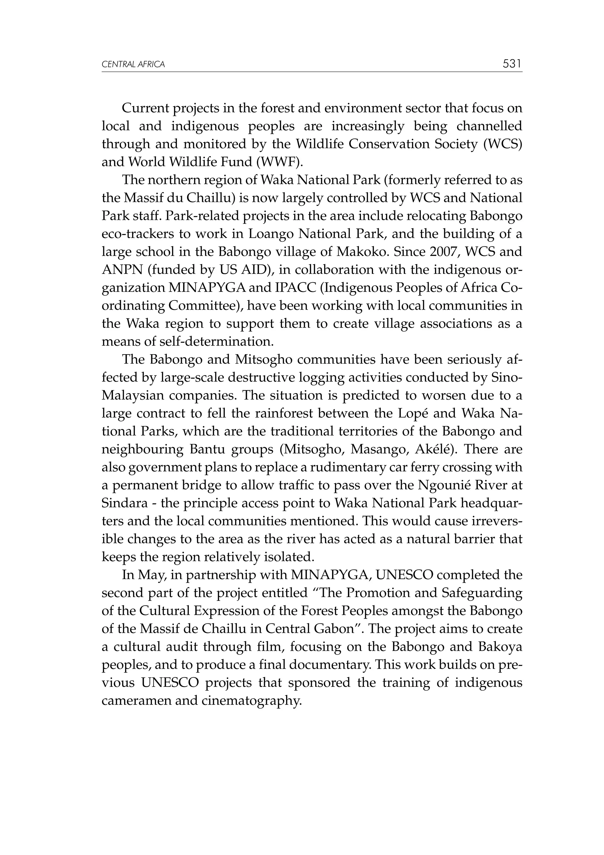 CENTRAL AFRICA

531

Current projects in the forest and environment sector that focus on
local and indigenous peoples are increasingly being channelled
through and monitored by the Wildlife Conservation Society (WCS)
and World Wildlife Fund (WWF).
The northern region of Waka National Park (formerly referred to as
the Massif du Chaillu) is now largely controlled by WCS and National
Park staff. Park-related projects in the area include relocating Babongo
eco-trackers to work in Loango National Park, and the building of a
large school in the Babongo village of Makoko. Since 2007, WCS and
ANPN (funded by US AID), in collaboration with the indigenous organization MINAPYGA and IPACC (Indigenous Peoples of Africa Coordinating Committee), have been working with local communities in
the Waka region to support them to create village associations as a
means of self-determination.
The Babongo and Mitsogho communities have been seriously affected by large-scale destructive logging activities conducted by SinoMalaysian companies. The situation is predicted to worsen due to a
large contract to fell the rainforest between the Lopé and Waka National Parks, which are the traditional territories of the Babongo and
neighbouring Bantu groups (Mitsogho, Masango, Akélé). There are
also government plans to replace a rudimentary car ferry crossing with
a permanent bridge to allow traffic to pass over the Ngounié River at
Sindara - the principle access point to Waka National Park headquarters and the local communities mentioned. This would cause irreversible changes to the area as the river has acted as a natural barrier that
keeps the region relatively isolated.
In May, in partnership with MINAPYGA, UNESCO completed the
second part of the project entitled “The Promotion and Safeguarding
of the Cultural Expression of the Forest Peoples amongst the Babongo
of the Massif de Chaillu in Central Gabon”. The project aims to create
a cultural audit through film, focusing on the Babongo and Bakoya
peoples, and to produce a final documentary. This work builds on previous UNESCO projects that sponsored the training of indigenous
cameramen and cinematography.

 