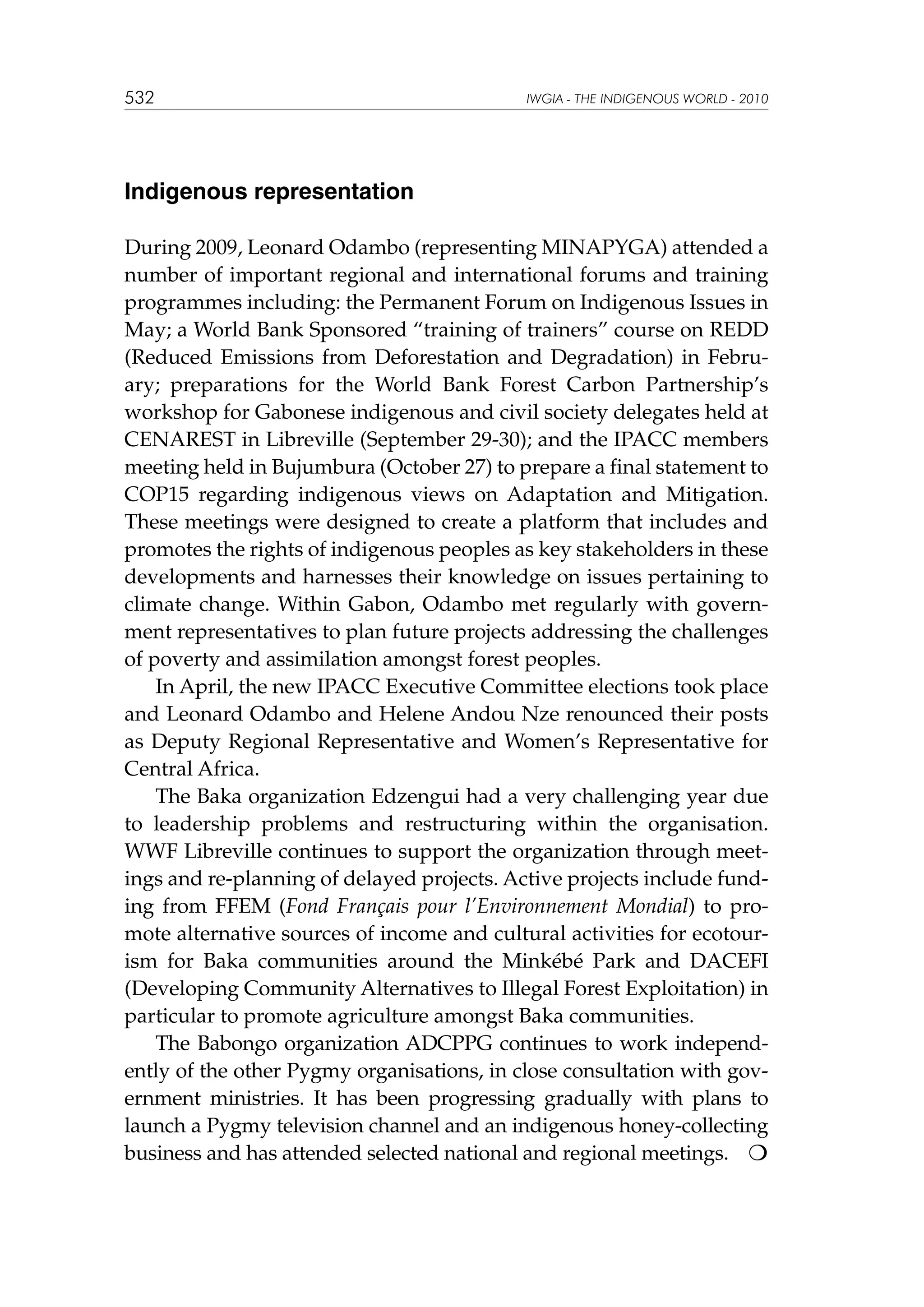 532

IWGIA - THE INDIGENOUS WORLD - 2010

Indigenous representation
During 2009, Leonard Odambo (representing MINAPYGA) attended a
number of important regional and international forums and training
programmes including: the Permanent Forum on Indigenous Issues in
May; a World Bank Sponsored “training of trainers” course on REDD
(Reduced Emissions from Deforestation and Degradation) in February; preparations for the World Bank Forest Carbon Partnership’s
workshop for Gabonese indigenous and civil society delegates held at
CENAREST in Libreville (September 29-30); and the IPACC members
meeting held in Bujumbura (October 27) to prepare a final statement to
COP15 regarding indigenous views on Adaptation and Mitigation.
These meetings were designed to create a platform that includes and
promotes the rights of indigenous peoples as key stakeholders in these
developments and harnesses their knowledge on issues pertaining to
climate change. Within Gabon, Odambo met regularly with government representatives to plan future projects addressing the challenges
of poverty and assimilation amongst forest peoples.
In April, the new IPACC Executive Committee elections took place
and Leonard Odambo and Helene Andou Nze renounced their posts
as Deputy Regional Representative and Women’s Representative for
Central Africa.
The Baka organization Edzengui had a very challenging year due
to leadership problems and restructuring within the organisation.
WWF Libreville continues to support the organization through meetings and re-planning of delayed projects. Active projects include funding from FFEM (Fond Français pour l’Environnement Mondial) to promote alternative sources of income and cultural activities for ecotourism for Baka communities around the Minkébé Park and DACEFI
(Developing Community Alternatives to Illegal Forest Exploitation) in
particular to promote agriculture amongst Baka communities.
The Babongo organization ADCPPG continues to work independently of the other Pygmy organisations, in close consultation with government ministries. It has been progressing gradually with plans to
launch a Pygmy television channel and an indigenous honey-collecting
business and has attended selected national and regional meetings. 

 